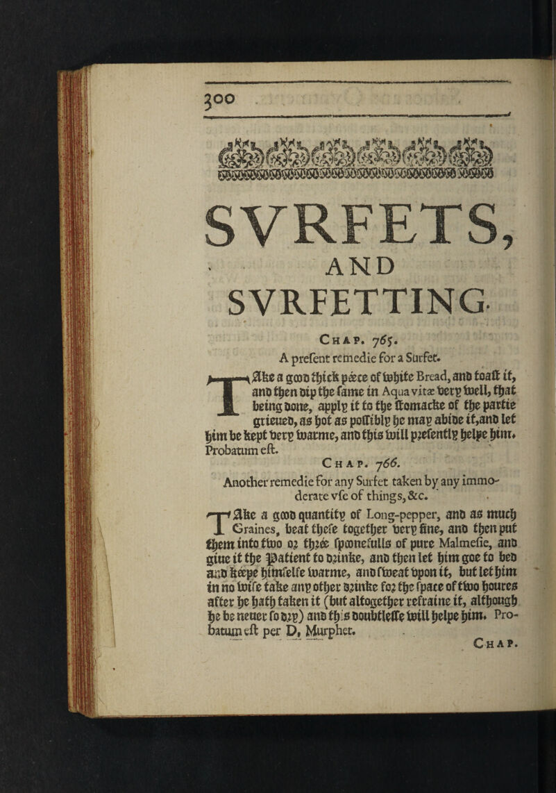 y 500 SVRFETTING . 0 i 1 • T* Chap. j6$. A prefcnt remedie for a Surfec. T#ke a gcoo thick paece of tobite Bread, anD toaff it, ano then Dip the fame in Aqua vitas Deep toell, that being Done, applp it to ttje ftomacke of tfje partie gtieueD, as i)Qt as potfiblp tie map abioe it,anD let him be itept Deep toatme, anD this toi ll peefent Ip belpe fit in. Probatutn eft. Chap. 766. Another remedie for any Surfet taken by any immo¬ derate vfe of things, &c. T£ke a gcoD qnantitp of Long-pepper, anD as much Graines, beattbefe together berp fine, anD then put tljein into ftoo 0; tfjjee fpconefuUs of pure Malmefie, anD gine it tfie patient to Semite, anD tfien let btm goe to beD artD keepe Ijfmfelfe toarme, anD ftoeat Dpon it, but let him tn no toife take anp other Semite fo? the fpate of ttoo boures after be ba*b taken it (but altogether refraine it, although be be neuer fo Dip) ans this Doubtleffe toill helpe him. Pro- batmpeft per D, Murphet. . .