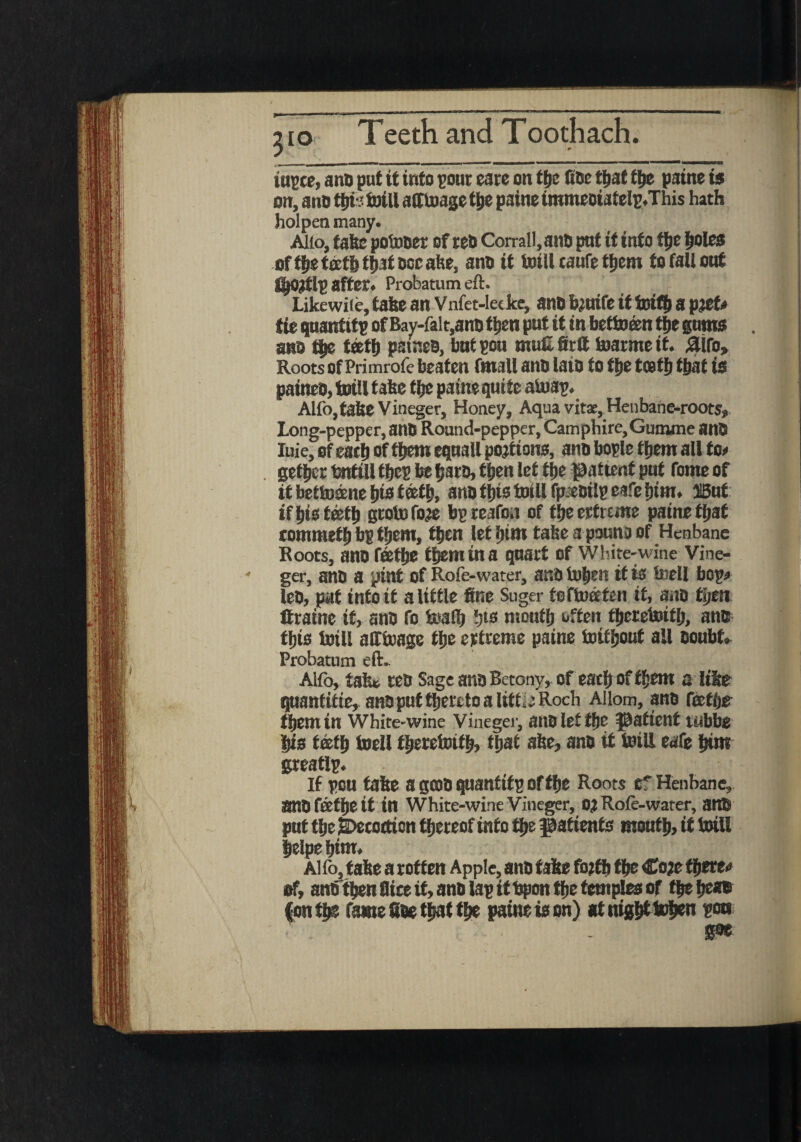 310 iupce, ano put it into pour care on the (toe that the paine is on, ano ioiti afftoage t^e paine immeoiatelp.This hath holpenmany. Alio, fake potoner ofreO Corral!, ano put if info the holes of the teeth that doc ake, ano it toill caufe them to fall out fljortlp after. Probatum eft. Likewile, take an Vnfet-lecke, anD bruife ittoith a pref* tie quantity of Bay-falt,ano then put it in bettoeen the gums ano the teeth psineo, bnt pou muG firft toarme it. aifo. Roots of Primrofe beaten fmall ano laio to the teeth that is paineO, toill take the paine quite atoap. Alfo,take Vineger, Honey, Aqua vitas, Henbane-roots, Long-pepper, anD Round-pepper, Camphire, Gurrune ant luie, of eath of them equall portions, ano bople them all too gether taifill thep be haro, then let the pattenf put fome of it betiDsene hio f ®th. ano this toill fpjeoilp cafe him. 515uf if his teeth grotofore bpreafon of fheertrtme paine that commeth bp them, then lethtm takea pounaof Henbane Roots, ano feetfje them in a quart of White-wine Vine¬ ger, ano a pint of Rofe-water, anotohen it is toell bop* leo, pat info it a little fine Suger foftoeefen it, aao fyest Itraine if, ano fo toafl) ')ts mouth often tfjrrcinitl), ano this toill afftoage the erfreme paine toifljout all Doubt. Probatum eft. Alfo, tak* reo Sage anoBetony, of each of them a like qnanfifte, ano put thereto a littiCRoch Aliom, ano fectOe them in White-wine Vineger, anOletthe patient tubbe his teeth toell fljeretoitb, that ake, ano it toill eafe him greatlp. If pea fake a gcoD quantify of the Roots ef Henbane, anD feethe it in White-wine Vineger, 0? Role-water, ant* put the jbecotfion thereof info the patients month, if toill helpe him. Alfo, take a rotten Apple, ano fake forth the Core there.* of, ano then Bice it, ano lap it bpon the temples of the he*® f onfhs fame Gee that the paine is on) at nigh* When poo