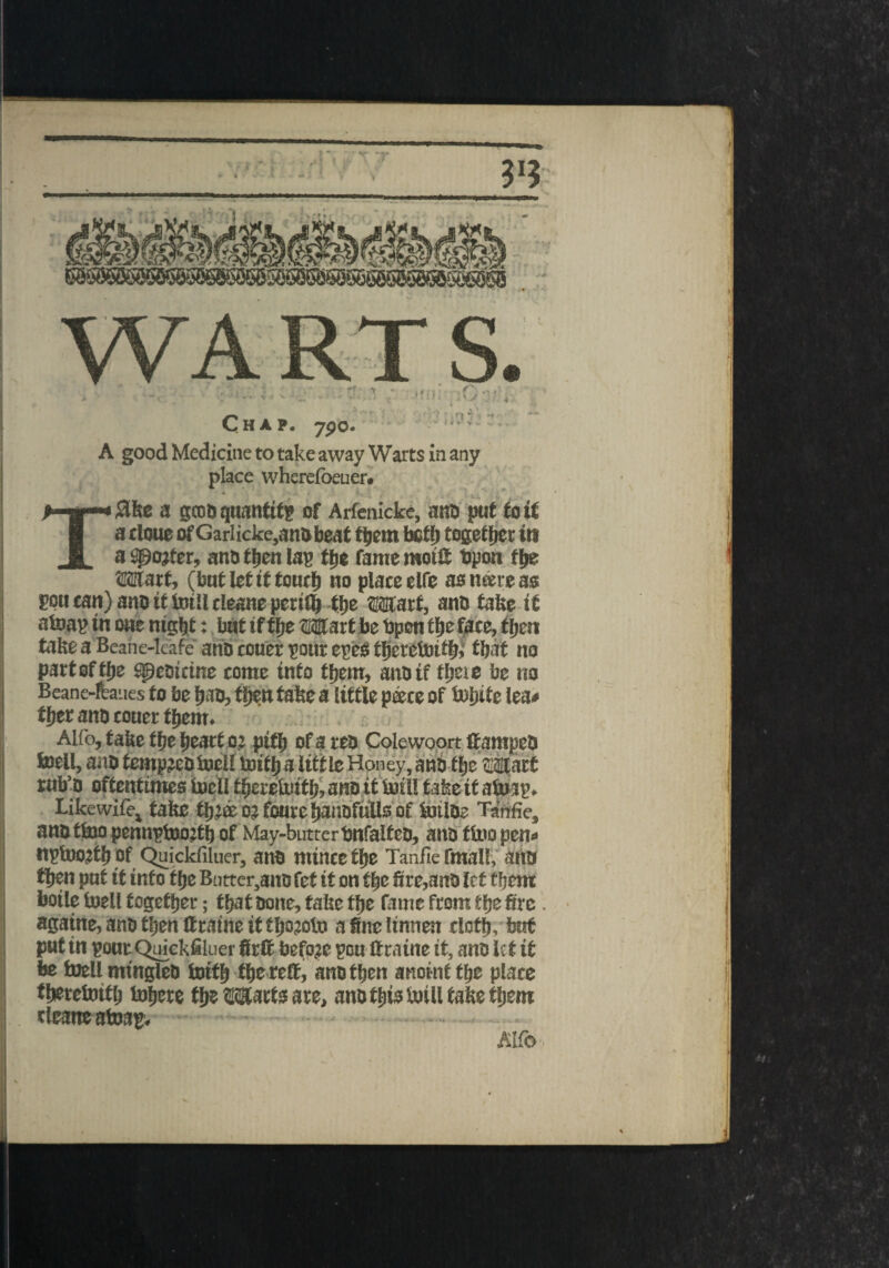 C> *1 ' ‘ • HAP. 7pO. . A good Medicine to take away Warts in any place whereioeuer. Tflke a geos quantify of Arfenicke, ana put to if a cloue of Garlicke,ani>beat them both together in a Sgojfer, ano then lag the fame mots Opon the Wart, (but let it touch no place elfe as mere as pou can) ano if bill cleans perifl) the Wart, ano fake it atoap in owe night: but if the Wart be Open the face, then take a Beahe-leafe ano ccuer pour egeS theretoith* that no part of the speotetne come into them, ano if these be no Beane-fcaues to be hao, then take a lit tie pace of bhite lea# ther ano touer them. Alfo, fake the heart o? pith of a reo Colewoort if ampeo toell, ano tempjeobell toith a little Honey, ano the Watt rnb’o oftentimes bell therebtfh, ano it bill tafceif abap. Likewifet fake tlj’ae o? fourc hansfulls of btlDe Tanfie, arts ttoo pennpbojth of May-butterbnfalfeo, ano tbo pen# ngbojth of Quickfiluer, ano mince the Tanfie final!, ano then put it into the Barter,ans fef it on the fire,ano let them boile bell together; that oone, fake the fame from the fire. agatne, ano then ffratne it tljojob a fine linnen cloth, but put in gout Quickfiluer firlt before gou ttratne it, ano le t it be bellmingleo btfh the re®, ano then anoint the place therebifh bhere the Warts are, ano this bill fake them cleane ataag. Alfo