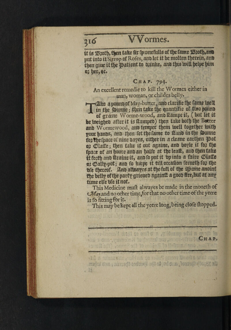 if is ®toth> then fate fit fpunefulls of t|»e fame 25?oth>ana pat into it Sirrop of Rofes, ana let if be molten therein, ana then gtue ttthe patient to afinke, ana this tell &elpe him o; l;et, it* Chap. 794. An excellent remedie to kill the Wormes either in man, woman, or childes belly* . T^Use a ponno of May-butter, ana clattfic tfje fame tell in tlje £»iutne; then take tj)e quantise of tte pouna of grtene Worme-wood, ana fiampe it, (but let if beteighea after it isltampea) then take both f be Bwter ana Wormewood, ana temper them tell together tetb pone banes, ana then fet the fame to ffano intlje §aunne fojthefpaceofnineaages, eitherin atleane earthen pot o? ©laffe; then take it out againe, ana boyle it foi the fpace of anhoureanaan halfe at the lea®, ana then take it fojth ana ttraine it, ana fo put it bp into a faire dDlalfe oi<S5all?*pot; ana fo keepc it till occafiott feructh fo; the bfe thereof. 3na altaages at the full of the Spoone anoint the bellp of the partg grieuea again® a gooa 8re,but at ang time elfe bfe it not. This Medicine mull alwayes be made in the rnoneth of cMa?,and no other time,for that no other time of the y eere Chap t - **