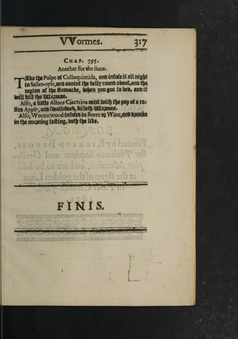 Chap. 7py. Another for die fame. T ahp tix Pulpe of Colloquintida, an# infnfe it all nigfct tit Sailet-oyie,ano anoint tye belle rounD a boutons t$s region of t$e ftomatke, teben gongoe tobeo, anbit totll WU tfte ®ttojmw. . ____ . Alfo, a little Alloes Ciactnna mitt imtb t|e pap of a m Sea Apple, anb ftoallotoen? iitllett> Mo#nes. Alfo, Wormewood infnfeb in Beere 0) Winc,anb WOHlte intbe mowing falling, bot&tbelifce. . 1 % -f ,• i i-'T f~' ) .1 V i .1 i . T \ J i.: t : - j j ' r'i ■ +* *>■ Jr *m?r *• •*-. i Sr - 4 \ J '4 «* • A, J • . I »• -V • ■? T *■ t *■» r 1: f*<- r 1 i'\ - • 5 : . J > | T } x <u. -V . .A*-* . •-* ■ '» - « * •“ -• ■ * v' - . t • ;: * » « A. |V 4/ FINIS. : *• - • w ; t*/!**? i ’T* ’ «» w L , * A*