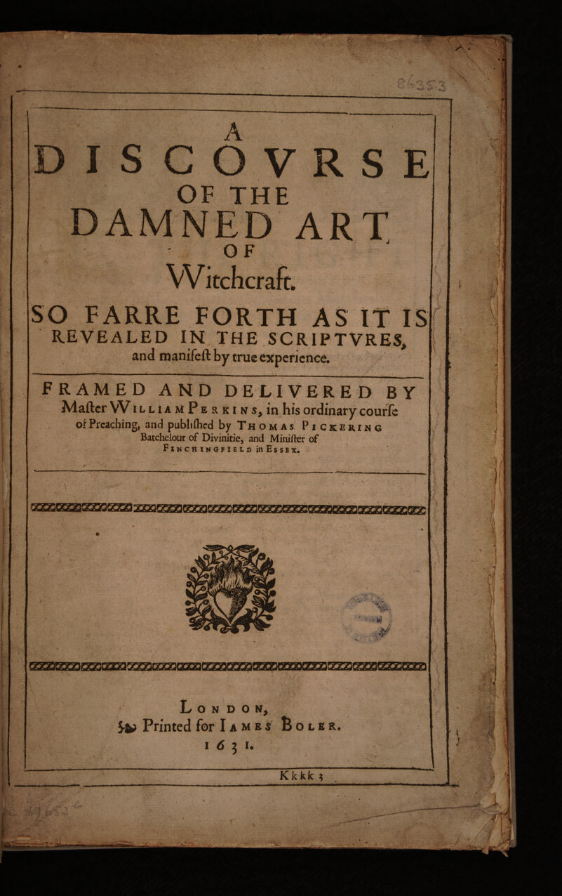 OF THE O F ART so FARRE FORTH ASTT IS REVEALED IN THE SCRIPTVRES, and manifell by true experience \ . FRAMED AND DELIVERED BY Maftcr VV iLLiAMPERKiHs^in his ordinary courlc of Preaching, and publiftied by T H o M A s PI c K E RIN G Batchelour of Divinitie, and Miniftcr of FiNCfiiNGFiELi) in Essex. ■<f . / ; IT- '■ V V 1-* '( ' i . #>>> L O N D O N> 5^ Printed for I a m e s’ B o l £ &. 16^1, Kkkk ? V- '?■. ■ / Ml . rr •r 1 1 :! .'iy Ij ,f / I