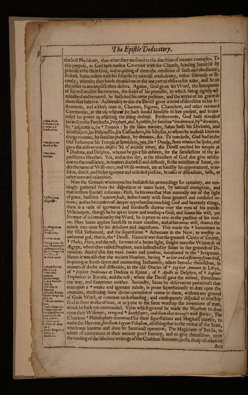 * V T^be Eftjlle Dedicator]/. «Cen.18.17. k Nufnb.ii.^* « Am«s J.7* 4 AA.io.iw. • Sxod.if.itj Nu(nb.7.t^, * Herodor. Entcipe. f iCor.t4t4« 4o;i^k{^. 9 2King.i7.a^ Ioh.4.» i. ^ AiLi7 aj. i I Cor. 10.10. k Diog.Lam. lib. i.in ThaUtiiepirt. ad Phericid.&: l.j. StraboC-eogr.!.i7 1 j Tim.3.8. « iifa.S. 1^.20. n Dio<I.Slc.I.l7* PIIH.1.5.C.5. « Heiodot. Euterpe. Strabo Geogr. 1.1 ^.ex Hom.O- dyfT.^ _ f Paufan-in Phocicis. Hcrodot. Euterpe. Strabo Geogr. l.p, q Paufan.inBoeoi ticif. Strabo Geogr. I.9. Omnisfiipefti- tio imbcdlliaritni atque atitlis eft. Cic.de Divir. Levit.19. ji. < Clem.Al. rpt*/* j i StraboCsogr.Li 5 I Dan.2.2. ! MatUa.:.!. the beft Prcfidents, than when they are futed to the direction of meaner examples. To this piirpofcj as Godliathmadea Covenant with his Church, binding himfelfe by promiictobetheirGod, and requiring of them the condition of faith and obedience; lb doth Satan indent with his fubjefts by mutuall confedera^, cither Iblemnlyor fc- cretly • whereby they bindc themlelves on the one part to obferve his mies, and he on thepthcr to accomplifli their defires. Againc, God gives his Word, the Interpreter of his will and his Sacraments, thefealesof his promiles, to which being rightly ad- miniftred and received, he hath tied his owneprelencc, aiidtheworkeof his grace in them that belee ve. Anfwerably to this the Dcvill gives a word of diredlion to his In- ftruments, and addeth unto it, Charmes, Figures, Charaders, and other outward Ceremonies, at the ule whcrc#f he hath bound himlclfc to bee prefent, and toma- nifeft his power in effedlihg the thing defired. Furthermore, God hath revealed his will to the Patriarchs,Prophcts,and Apoftlcs,by familiar •conlcrencc,by ** dreames, by * infpiration, by ^ Trances : In the fame manner, Satan hath his Divinors, and Soothrayers,hisPithoniflcs,his Cairandares,his Sibyllcs,to whomhe maketh knowne thingstocome, by familiar prefence, by dreames, &c. Tb^concludc, God hadinthe OldTchament his Temple at lemfalem, yea, his • Oracle, from whence he fpakc,and gave the anlwer unto : So of ancient times, the Devill ere<^cd his temple at *Dodona,andDelphos, whence he gave his anlwers, for the latisfacSion ofthe fri- perftitious Heathen. Yea, and at this day, as the Minifters of God doe give refolu- tion to the conlcience, in matters doubtfull and difficult, fo the minifters of Satan, un¬ der the name of Wife-men, and Wife-women, are at hand by his appointment, torc- folve, dired, and helpe ignorant and unfctled perfons, in cafes of diftradion, Ioffe, or other outward calamities. Now the Grounds whereupon heebuildcth his proceedings for certainty, are cun- ningly gathered from the difpofition of- mans heart, by naturall corruption, and that in three fpcciall inftances: Firftj heknowesthat Man naturally out of the light of grace, hath but ^ a.meerefoule^ indued onely with fome general! and confufed no¬ tions 5 and as fot matters of deeper apprehenfion touching God and heavenly things, there is a vaile of ignorance and blindnefte drawne over the eyes of his mindc. Whereupon, though he be apt to know and worlhip a God, and learne his will, yet for want of information by the Word, he is prone to erre in the ptadice of his noti¬ on. Here Satan applies himfelfe to mans meafure, and at his owne will, drawesthc minde into error by his dclufions and inapoftures. This made the ^ Samaritans in the Old Teftament, and the fuperftitous ** Athenians in the New, to Tpofjhip an unknowne god.^ that is, the ^ Devill. Hence it was that the greateft Clerks of Greece, and the reft, forwantofa better light, fought unto the Wizzards of iEgypt, whom they called Prophets, meninftrudedby Satan in the grounds of Di- vination. And of this fort were lannes and lambres^ mentioned in the ^ Scriptures. Hence it was alfo that the ancient Heathen, having ™ no law and tefiimony from God inquiring at Sooth-fayers and murmuring Inchanters- others betooke themfelves in matters of doubt and difficultie, to the old Oracles of “ lupter Ammon in Libya, of ® Jupiter Dodonaus at Dodona in Epirus • of ^ ApoUo at Dciphos, of ^ Jupiter Trophonius in Bc^otia, and the reft; where the Devil! gave the anfwer, fometimes one way, and fometimes another. Secondly, Satan by obfervation perceiveth that man upon a * wcake and ignorant minde, is prone fuperftitioufly to dote upon the creatures, attributing lomc divine operation or vertne to them, without any o-round of Gods Word, or common underftanding; and confequently difpofed to worlhip Godin fome worke of man, or to joyne to the fame worlhip the inventions of man f fijperftitions __ make the Heavens, fitalium Legum Tabulam^ aferibingthat to the vertne of the Stars'^ which was knowne and done by Satanicall operation; The Magicians of Perfia to admit of corruptions in their ancient good learning, and to give themfelves upon trie reading of the fabulous writings ofthe Chaldean Sorcerers,to the ftudy of unlawful Arts t v: