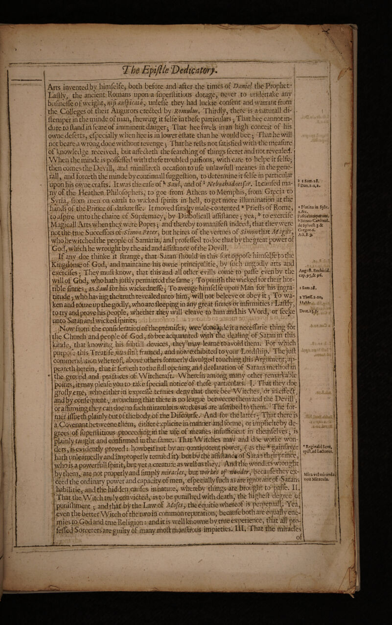 ^be Epflle T)edtcatory. ^ 1 Sam.iS. » Platina in Sylv. a.&c. 1 Faftie.tetnpcftum. Bcnno Cardinal. dcSylveft.j.Sc . Grcgor.6. A6t.8-i?. ^ ^ 1 Auguft. Enchiii(i. iSam.at. II,la., Arts invented by himfclfe^ both before and after the times of Daniel the Prophet ': Lahly, the ancient Romans upon a fuperftitious dotage^ never to undertake any bufindfe ofwcdght5??/}irf//f]?/r^t^3 unlefle they had luckie confent and warrant frurn ' the Colleges of their Augurors ereded by Romulus, Thirdly, there is a naturall di- fteniper in the minde of man, iTacwing it felfc in thefe particulars Thathec cannot in-, dure to ftand in fearc of imminent danger; That heelwels inan high conceit of his ownc deferts, cfpccially when hee is in lower eftatc than he would bee; That he will not bearc a wrong done without revenge; That he reils not liicisfied with the meafure ofkaaowledge received, but aifedeth the fearching of things fecret and not revealed. When the minde is poileflcd with thefe troubled paifions, with care to helpe it felfc; then comes die Devill, and miniftreth occafion to ufe unlawfull meanes in the gene- rail j and forceth the minde by continuall fuggeftion, to determine it felfe in particular upon his dwnc crafts. It was the cafe of ^ Saul^ and of ^ Nebuchadnetfar, It caufed ma- :nyof the Heatlien Philofophers, to goe from Athens to Memphis, from Grecia to Syria^ from'men on earth to wicked fpirits in hell, to get more illumination at the hands of the Prince of darkneffe. It moved fundry inale-coatentcd * Priefts of Rome, to afplre unto the chaire of Supremacy, by Diabolicall afliftance; yea, ^ toexercife Magleall Arts when they were Popes; and thereby to manifefl indeed, that they were not the true SuccefforsoP.S'/;»;2(?^P^^er, butheires of the vertiies of simon th\tMa^dSj who bewitched the people of Samaria; and profeffed to doe that by the great power of God, which he wrought by the aid and ailiftanee of the Devill. If any doe thinke it ftrange, that Satan fliould in this fortoppofehimfelfe tothe kingdome of God, andmaintaine hisowne principalitie, by fuch ungodly arts and exercifes; They miift know, that this and all other eviils come to paffe even by the will of God, who hath jiitlly permitted the fame; To ptinilli the wicked for their hor¬ rible finnes.; as Saul for his wickednefle; To avenge himfelfe upon Man for his ingra¬ titude; who having die'<truth revealed unto him, wiU not beleeyeor obey it; To wa¬ ken and miize up the godly , who are fleeping in any great linnes or infirmities r^Laftfy, to try and prove his people, whether they will deave to himahdhis Word, or feeke Deuc.ij.j. unto Satan and wickedfpirits; > ' ^ c . i. . .. Now from thcconfideratiohofthoprdnifesy wfeeVonteU^deltanecefrarie thing for the Church and people of God, tobeeacquainted 'mth'the dealing of Satan in this commcTictxcion \vhereofy above otkers formerly divtil-gefl touching this ATgiimcnr,ap- peareth hereinj that it fervech to the full openirtgartd declaration of S'atans metltodin the groiin’d and' practices of' Witchcraft. Wherem 'among ihany other raiiarkable points, itmaypleafe you to take fpeciall noticebf thefe particulars. I. Tbatthey doe groflyerrei, whoeitherin exprefle tefnies depythat therebce Witches, dr'irieffeft, and by confequent ■, avouching that there is no league betweene them and the Devill; or affirming they can doe no fuch miraculous wotfces as are aferibedtothem. The for- mdfiffiieth plainly Oiitpfthebody of the Difeolirfc. And for the latter- That there is a Covenant betweene them, either explicite in manner andforme, or impliciteby de¬ grees'of fuperlHtious proceeding mtiac ufe of meaftes infufficient in themfelves j is plainly taught andeoofirmedin tlac.fanic. Thai'Witches may and doe workc won¬ ders, is evidently proved: liowbeifhot by an omnipotent power, (as the^gainfaycr hath uniearnedlyandimptoperly termed it) but by the afllftancs of Satan thrirprince, \vho is a ppwerfull fpirit, but yet a creature as weltas they. Arid the wondersvvrought , by them, are not properly and limply miracles, but ivorkes of-Mnder, becaufethey cX- i deedthe ordinary power and capacity of men, efpeeiaUy fuchasare ignorantpf Satans I habilitie, and the hidden caiifcs- mhature, whereby things ate brought to pafie. II. ^.That thc Witch truly convKted, is to be punifhed with death j' the higheft degree of punirtiment andthkf bythe Lawof theequitie wheteof is 'pcrpe_nia1\. Yea, even the better Witch of the two in common reputation, becaufe both are equally ene¬ mies to God and tnie Religion: anditis well kriovvnc by true experience, thatallpro- felTee} Sorcerers are guilty of many moft monftrous impieties. III. That the miTad'es ♦ f ’♦ReginalriScot, cpift.ad Leilorcs. Mira vcl miranda non MirdcuU.