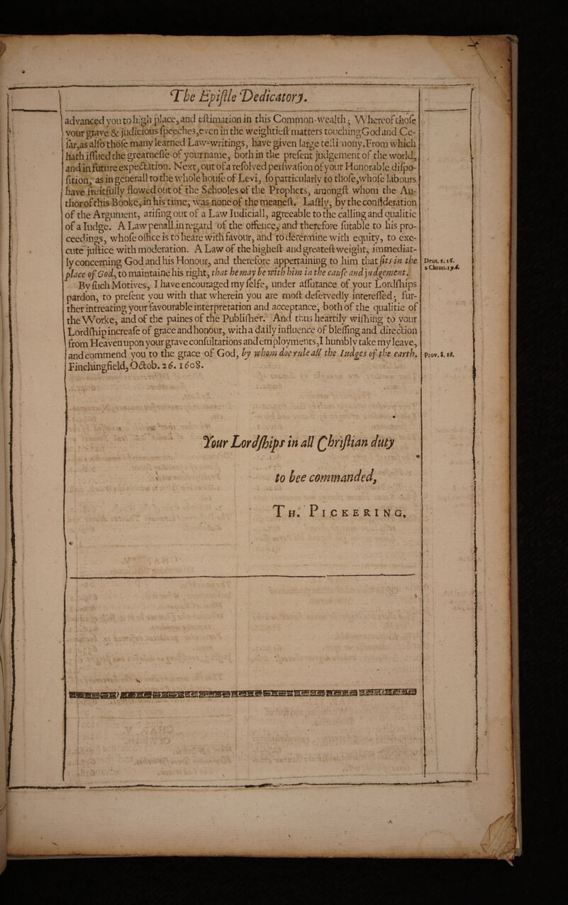 1 • ^ , -■ — -- ■ ' ’ iV ' —■! iri‘ - . —— I l^he Epiflle''Dedicatorj. advanced you to high placc^and eftiiiiation in this Common-wealth • Whereof thofe ) voiir grave & judicious fpcecheSjCvcn in the weightieft matters touchingGodand Cc- iarjas'allb thofe many Icvirncd Law-writings^ have given large telli:noiiy,From which' hath iflued the greatneffe of your name, both in the prefent judgement of the worlds and in future expedation. Next^ out of a refblved perfwaiion of your Honorable diipo- fitionj as in gcnerall to the whole houfe of Levi_, fo particularly to thofejwhoie labours have fekfully flowed out of the Schooles of the Prophets^ amongfl whom the Au¬ thor of this Booke^ in his time, was noneof themeaneft* Laftly, bytheconflderation of the Argument, arifingoucof a Law ludiciall, agreeable to the calling and qualitie of aludge. ALawpenallinregard of the otfeiicc, and therefore futable to his pro¬ ceedings, whofe olhce is to heare with favour, and to determine with equity, to cxe- cute^juftice with moderation. A Law of thehighefl: and greateft weight, immediat- ly concerning God and his Honour, and therefore appertaining to him that jhs i^ the place ofGody to maintaine his right, that he may be with him in the caufe and judgement, Bvflich Motives, I have encouraged my lelfe, under affiirance of your Lordfhips pardon, to prefent you with that wherein you are mofe defervedly interefled^ fur¬ ther intreating your favourable interpretation and acceptance; both of the qualitie of theW’orke, and of the painesof the Publifherf And thus heartily wiiTiiiig to your iLordfliipincreafeof grace and honour, with a daily influence of bleffing and diredion from Heavennponyour grave confultations anderriployrnents,! humbly take my leave, and commend yoifto the grace of God, by whom doe rule al/ the ludgesof the earth, Finehingfield,Odob.2^. i^oS. Deut, x.iif. aCferon.i^' 4. Prov. ?. I#. ' X ■ ' ' Your Lordjhipf in ad (phrtfiian duty ■ ^ ’ ' to bee commanded, t h. . ‘V : '  : . . T H. P I JC K E RI N G. ' •