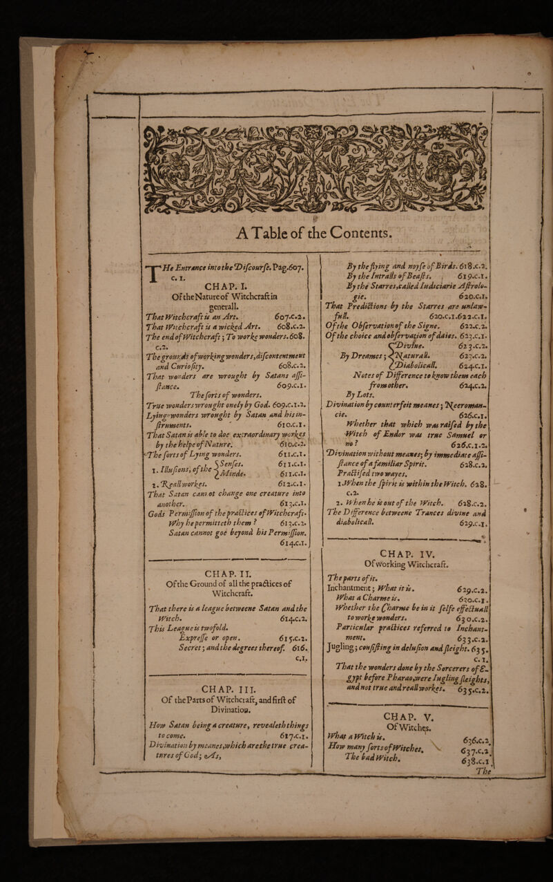 ] A Table of the Contents. . / He EmrAttce into the ^ifcourfe*V^^*6Q’J. c. I. CHAP. I. ’ Of the Nature of Witchcraft in gcnerall. • ® That Witchcraft u an Art, 6o’J»c,2 • That Witchcraft u a wicked Art, _ 608.c.2. The end of Witchcraft; To worke wonders, 608. C.2. The gronrds of working wonder Sy difeontentment and Curiopty, ' 608.C.2. That- wonders are wrought hy Satans ajfi-^ fiance, dop.c.i. The forts of wonders. True wonders wrought onely by God, 6og,c,i,'i, Zjying'wondhrs wrought by Satan and his in¬ fir uments, ' 61 o.c. I. That Satan is able to doe extraordinary workgs by the heipe of Nature, 6j o.c.2. The forts of Lying wonders. 6ii,c,i, l.lllufionsyofthej^^^^.^^^^ 611.C.1. l,Tsallworkes, 6i2,c,l, That Satan cam.ot change one creature into another, 613.C.1. Gods Perniijfion of the praUices of Witchcraft* why hepermitteth them ^ 615.C.2. Satan cannot goe beyond his Pertnijfion, 614.C.1. CHAP. IT. Of the Ground of all the prailices of Witchcraft. That there is a league betweene Satan and the Wttch, 614.C.2. This League is twofold, ■ Exprejfe or open, 61 ^.c.2. S ecr'et; and the degrees thereof, 616, c.i. CHAP. III. Of thePartsof Witchcraft, andfirft of ' Divinatioa. How Satan beingacreaturey revealeththings to come, V ' 6iy,c,i, D ivination by meaneSywhich are the true crea¬ tures of Cod; <sy€sy rrr- Ey the flying and noyfe of Birds. 618.C.2. By the Intralls ofBeafts, 61 p.c.i. By the Starresycalied ludteiarie Aftrolo.. I gie, 620.c,i, That Pr editions by the Starres are unlaw- fuP., 520.C.I.^22.C.I. Of the Obfervationofthe Signe, 622.0,2. Of the choice andobfervation of dates, 623.0,1. tffDivine, 62 3 .c.2. ByDreamesy^NaturalL 623.C.2. ' IfJDiabolicall, 624.C.1. Notes of Difference to know them each _ from other, 624.C.2. By Lots, Divination by counterfeit meanes; Ngcroman.- cie, 626.c#i. whether that which wasraifed by the Witch of Endor was true Samuel or 626.0,1.2. Divination without meanes; by immediate affi- fiance of afamiliar Spirit. 6 28.C. 2, PraHifedtwowayes, \,whenthe fpirit is within the Witch, 628. c.2. 2. when he is out of the Witch, 618.C.2. The Difference betweene Trances divine and diahelicad, 62p,c.i, . CHAP; IV. Of working Witchcraft. The parts of it, ihchanlment; What it is, 629.0.2. What a Charme is, 6qo,c,i. whether the (fharme be in it felfe effegluall to worke wonders, 63 o.c.2. Particular praUices referred to Inchant- mem, 633.C.2. Jugling; coHpfiing in delufion andfleight, 63 5. c. I. That the wonders done by the Sorcerers of S- gypt before Pharaoywere luglingfUights and not true andreallworkes, 63 3.0,2, CHAP. V. Of Witches, what a Witch is, LTow many forts of Witches. \ The bad Witch, r 636.0.2^ 637, c,2 638. C.1 The