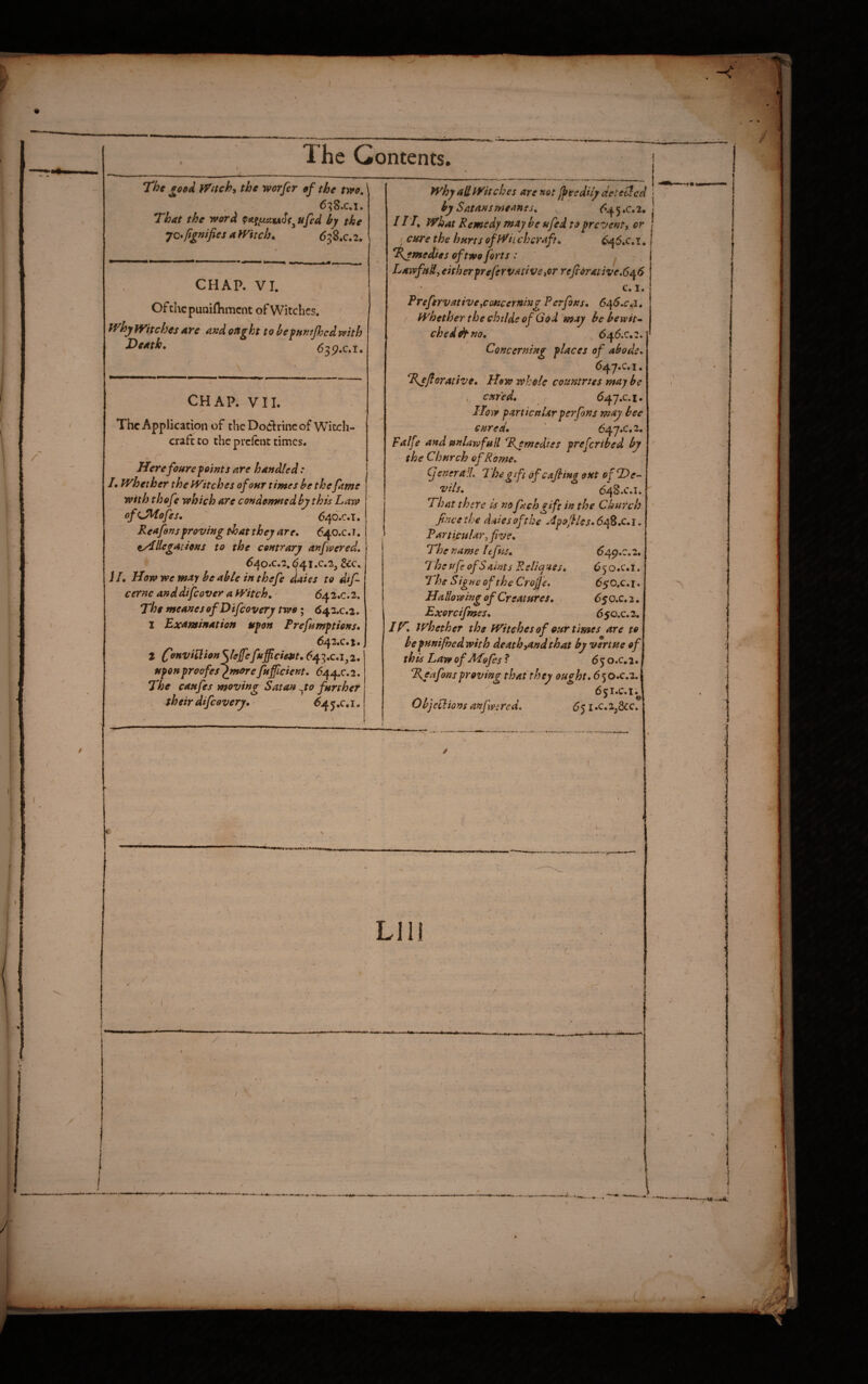 The Contents. The eced ffach, the worfir ef the two, 6^8.c.i. That the word by the •jQ^fignifies aWitch, 6^2,c,2, CHAP. VI. Of the puniflimcnt of Witches. ff^hy fT/tches are axd ought to bjfum/hed with T>aath, 6^s^,c,i, CHAP. VII. The Application of theDoiflrinc of Witch¬ craft to the prefent times. Herefonre faints are handled: /. whether the Witches of our times be the fame with thefe which are condemned by this Law ofiJKofes, ‘ 640.C.T. Reafonsfroving that they are. 640.C.1. t/Lllegations to the contrary anfvered, ? ^4o.c.2.641.c.2, &c. i /, How we may he able in thefe Jaies to dtf cernc anddifeover a Witch, 642.C.2. The meanes ofDifcovery two; 643.C.2. I Examination ttfon Prefamftions. 6^2,C,%, t C^HViilionye{fefufficietit.6j^2,,c.l,i, nfonproofes“^morefnficient. (544C.2. The caufes moving Satan yo further c their difeovery. ^ ^45.c.i. r ■ / why aH Witches are not ^eedi/y detected by Satans meanes, ^ <^45 ,c. 2. I IT, what Remedy may be ufed to prevent, or I cure the hurts ofWh chcraft. 6j^6.c. i , Remedies of two forts : ^ LawfiiU, either prefervative,or refioraiive,6^6 c. I. Prefervative,cmcerning Perfons. 6^6.c<,i. whether the chtlde of God may he bewit* cheddtm. 646.0.2. Concerning places of abode. 647.C.1. Tejforative. How whole countries may be , cured. 647.C.1. How part icniir per fans may bee cured. ' 647.C.2. palfe and unlaw full Temedtes prefer ibed by the Church of Rome. (JeneralL Thegiftofcafiingoxt o fDe- 'Vils. 648.C.I. 'That there is noftchgift in the Church fince the dales of the ApofUs. 648.C. i. Particular, five. The name lefus. 649.0.2. 7 he ufi ofSamts Relia -ass. 6 5 o .c.i. The Signe of theCrofje. 65O.C.1. Hallowing of Creatures. , 650.C.2. Exorcifimes. 650.C.2. If^. whether the Witches of our times are to bepunifhedwhh death,and that by vertue of this Law of ALofes ? 650.0,2. %eafonsproving that they ought. 6 50.C.2. 6 5 i.c. I ^ Objections anfmred. 651 .c.ZjScc. 4-. LID tfi** tC.** ^