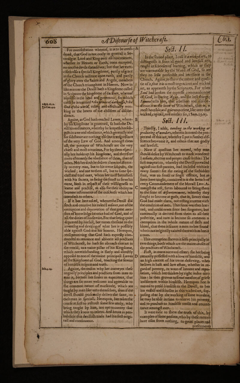 “V.-— •>Bpli.#.is.' ^aCcnr.4t4, r«h.4.s4> oADiftourfe of iVitchcrafu i For manifeilation whereof, it is to be eonfi- dered, that God is not onely in gencrall a So- veraigne Lord and King over all his creatures, w'hcther in Heaven or Earth, none excepted, no not the devils thcmfelves; but that hec cxcr- cirethalbafpeciallKingdome, partly ofgrace in the Church militant upon earth, and partly of glory over the Saints and Angels, members of the Church triumphant in Heaven. Now in like manner the Devill hath a Kingdome called in Scripture the kingdome ofdarknes, whereof himlclfe is the head and govemour, for which caule he istearmed *‘theprineeefda7j(nejfe}^the God of this world, ruling and cifediually wor¬ king in the hearts of the children of diibbe- diencc. Atyaine, as God hath enacted Lawes, where- by his Kingdome is governed, fo hath the De¬ vil! his ordinances,svhereby he keepeth his fub- jv&s in awe and obcdiencc,whkh generally and for fubitanccarc nothing die bnttranigreirions ofthc very Law of God. And amongll them all, the precepts of Witchcraft are the very cbiefe and moft notorious. For by them cfjjcci- ally lice holds up his kingdome, and therefore more eftcei-ncththe obedience of tiicm, than of other. Neirherdoth he deliver them indifterent- ly to every man, but to his ownc fubjedts, the wicked; and not to them all, but to ibme fpe- cialland tried ones, whom heemoftbetrufteth withFis fccrcts, as beingthefitteft tofervehis turne, both in rcfpe6t of their williugncfle to Icarnc and pradtile, as aHb for their ability to become inftruments of the mifehiefe which hec iutendeth to others. If it bcc here asked, whence the Devill did fetch and conceive his rulcs?l anfwer,out ofthc corruption and depravation of that great mea- fiire of knowledge be oiicc had of God, and of all the duties of his fcrvicc. For that being quite depraved by his fall, hee turncs the fame to the inventingand deviling of what hec is pollibly able againfl: God and his honour. Hereupon, well perceiving that God hath exprefly com¬ manded to renounce and abhorre all pra6lkcs of Witchcraft, he hath fet abroach this art in the world, asamajtiepillar of his Kingdome, which notwithftanding is flatly and dirc^ly oppoied to one of the maine priucipall Lavs’cs of the Kingdome of God, touching the ferrke qfhimicife in Ipiricand truth. ^ Againe, thcrcafon why hee conveyes thefe ungodly'principles and pradlices from man to man is, bccaufc hec Andes in experience, that things arc far more welcome and agreeable to the common nature of mankinde, which are taught by man like unto ihcmrelvcs, than if th6 devill fliould perfojfaily deliver the fame, to each man in fpcciall. Hereupon, hee takes the courfe at firft to infl^rudl fomc few oticly, who being taught by him, are apt to, convey that which they know to others. And hence in pro- ' babilitie this devillifli trade had his firft origi¬ nal! and continuance. B D Se&. IL In the Iccond place, I call k awick^dart^ to diftinguifli it from all good and law'full arts, taught in Ichoolcs of learning, which as they are warrantable by the Word of God, fb are? they no lefle profitable and neccffaric in ihc>^ Church. Againc,to flicvv the nature and quali-; j tie ofit,that itis a moft ungracious and vvickcd[ art, as appeareth by the Scriptures. For vyheir Saul had broken the exprefle commandemcnc of God, in {paring and the beft things;;? SamHeliqWs him, chat rebellion and diibbe-^' dicnccisas thefinne of Witchcraft, that is, a.j moft horrible and grievous crimc,like unto that wickcd,capicall,and mother fin, i Sam. 15.23. StS. HI. , i f ; Thirdly, I adde, tending te> the working or producing of wonders,\ihctcin is noted the pro¬ per end of this art, whereby I put a further dif- ferenccbetwcencit, and others that arc godly and lawfull. >> ; Now if queftion bee moved, why man ftiould defile by Witchcraft to work wonders?, I anfwcr, the true and proper caule is this: The firft temptation, whereby the Devill prevailed againft our firft parents, had inclolcd within it many finnes : for the eating of the forbidden fruit, was no fmall or fingle oflence, but^as Ibmc have taught, contained in k the breach of every Commandement of the Morall Law. A-* mongft the reft, Satan laboured to bring therq to thefinne of dffeontemment, whereby they fought to become as gods, that is, better than* God had made them, not refting content wkbi the condition of men. This finne was then lear4 ned, and could never fince bee forgotten, but continually is derived from them to all their pofteritic, and now is become lb common a corruption in the whole nature of flefh and bloud, that there is ftarcc a man to bcc found- who is not originally tainted there with; as hec is a man. ^ ; i* This corruption fhewes it fclfe principally iii two things,both wliich are the maine caulcs of the prabiices of Witchcraft. i Firft, in mans outward eftatc: for hec being naturally poflefled with a love of himlelfe, and an high conceit of his ovvnc deftrving, when he lives in bale and low eftatc, whether in rC^ gardof poverty, or want of honour and repu^ tation, which hecthinkesby right isdue unto him : he then growcstolbme mcallireofgricfe andlbrrow within hinilclfe. Hereupon hee is moved to yceld himlelfe to the Devill, to bcc his vaflall and Icholler in this wicked art, fup- pofing that by the working of fome wonder^, he may be able in time to releeye his poverty, and topuKhafeto himfelfc credit and counte¬ nance amongft men. i It wcrcealie to fhew the truth of this, by examples oflbme perron$,who by thefe meanek have rifeu from nothing, to^great placespik) pteferments '/.I, ■ J I A. '