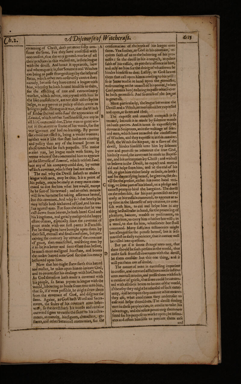 B comming of Chrilt, doth yet more fully coo- | A finne the fame. For they have confelfed with one confent, that the very ground-workc of all their pra(5lices in this wicked art, is their league with the dcvill. And hcncc it appearcth, hovs' and whereupon it is^that Sorcerers and Witches can bring to pafle Ibange things by the helpeof Satan, which other men ordinarily cannot doc; namely, bccaule they have ended a league with him, whereby he hath bound himfelfc to them, for the effecting of rare and extraordinary, workes, which others, not joyned with hira in the like confederacic, are not able either by his helpe, or any power or policy of their owne to bring to pafle. Hereupon it was, that the Witch of jEndorfhewed xmlHoS^hI the appearance of Satmuel, which neither 5#?«/himfclk,nor any in all hisCourtcould doe.Thcre was no great ver- tue in the matter or frame of her words,for (lie was ignorant and bad no learning. By power Ciae could not effc61: it, being a wcake woman; neither was it like that fhee had more cunning and policy than any of the learned Jewes in thole times had for fuch purpolcs. Tnc mainc rcafon \\’as, her league made with Satan, by tertue whereof (he commanded him to appcarc inthelikcnelfeof Samnef which neither 'nor any of his company could doe, byvertue ‘ offuch covcnant,whichthcy had not made. The end whytheDevill Ceckethto make a league with men, may be this; It is a point of his policy, not to be ready at every mans com- mand to doc for him what hcc would, except IC he be lure of his reward; and no other mcanes I will lerve his turnc for taking aflhrancc hereof, but this covenant. And why lb ? that hereby he may teflifie both hishatred ofGod,and his ma¬ lice againjfl man. For flnee the time chat he was caft down from bcavcnjhc hath hated God and his kingdomc, and greatly maligned the happy eftateofman, elpecially flnee the covenant of grace made with our tirfl parent inParadilc. For he thought to have brought upon them by their fall, erernall afid finallconfulion, but per¬ ceiving the contrary by vertue of the covenant ofgra^c, then mauifefled, and feeing man by it to be in a better and furcr cftate than before, he much more maligned hiseflatc, and bcares the ranker hatred unco God for that his mercy 1 beftowed upon him. Kow that hec might fhew forth this hatred and malice, he takes upon him to imitate God, and to counterfeit his dealings withhisChurch. As God therefore hath made a covenant with his people, fo Satan joynes in league with the world, labouring to binde Ibinc men unto him, that fo, if it were poflible, he might draw them from the covenant of God, and difgracethe fame. Againe, as God hath Word and Sacra- j ments, the feales of his covenant unto bclee- i vert ; fo the devill hath hiswotds and ccrtainc j outward flgnes to ratific the fame to his inftru- ( meats, as namely, hU figures, characters, ge- ' ftjir€s,and other Satanicail ceremonies, for ihc 1 iritM* confirmation of the truth of his league unto them. Ycafiirthcr,as God in his covenant, re¬ quires faith of us to the bclccving of his pro- mifes : fo the dcvill in his compact,/requires; faith of his vaflals, to put their afliance in him, ’ and rely on him for the doing of whatibcvei he bindcs himfclfetodoc; Laflly, as God heates them that call upon him according to his will i fois Sataii readie at hand upon the premifles, endevouring to the utmofl: of his power,(when God permits him) tobiingto paife whatfoever he hath promifedk And fo much of the league ingcnefalf. .. More, particularly, the league betwcene the Dcvill and:a Witch,is twofold :cither exprefled and opcn,or fecret and clofc; , The exprefle and manifeft compa6f isfo termed,’ becaufc it is made by folemnc words on both parties. And it is not fo cxprcffely fet dpwne in Scriptures, as in the writings of lear¬ ned men, which have recorded the confeflions of Witches, and they exprefle it inthismanner. Firft, the Witch for his part, as a flavcof the devill, bindcs himfelfc unto him by folcmnc vow and promilc to ircnouncc the true God, his holy word,the covenant he made in Baptif- me, and his redemption by Chrifi:; and wichall to bclcevc iiuhc Devill, to cxpcc'fand rccciuc aid and helpe from him, and at the end of his life, to giyc him*either body oiToule, or both : and for thf^atifyilig hereof, he gives to^thc dc- vill for th^ prefent, cither his owne hand wri- ting, or fome part of his bloud,as a pledge and carnefl: penny to bind the bargainc. The devill on the other flde, for his partpromifethtob^: ready at his vaflals command, to appcarc at a- ny time in the likcnefl'c of any creature, to con- fult with him, to aid and helpc him in any thing hcfliali take in hand, for the procuring of plcafurcs, honour, wealth or preferment, to 00c for him, to carry him whether hcc will; in a word, to doc for him, whatfoever hcc (hall command. Many fufikient teftimonies might bee allcagcd for the proofe hereof^ but it is lb manifeft in daily experience, that it cannot well be called into queftion. But yet if it feeme ft range unto any, that there foould be fuch perfons in the world, that make fuch fearefull covenants with the dcvill, let them confidcr but this one thing, and it will put them out of doubt. The nature of man is exceeding impatient in crofl'es, and outward afflidlions arefo tedious unto mortallmindcs,and preflethem with fuch a meafure of griefe, that fomc could be contai- ted with all their hearts to be out of the world, if thereby they might be releafcd of fuch extre¬ mity, and hereupon they carC not what mcanes they ule, what conditions they undertake to cafe and helpc themfclvcs. The dcvill finding men in thefe perplexities, is rcadic to take his advantage, and therefore perceiving them now fitted for his purpole to workc upon; he infinu- I ates and offers himCelfe to procure them cafe and ■ ■SMH*——* TT