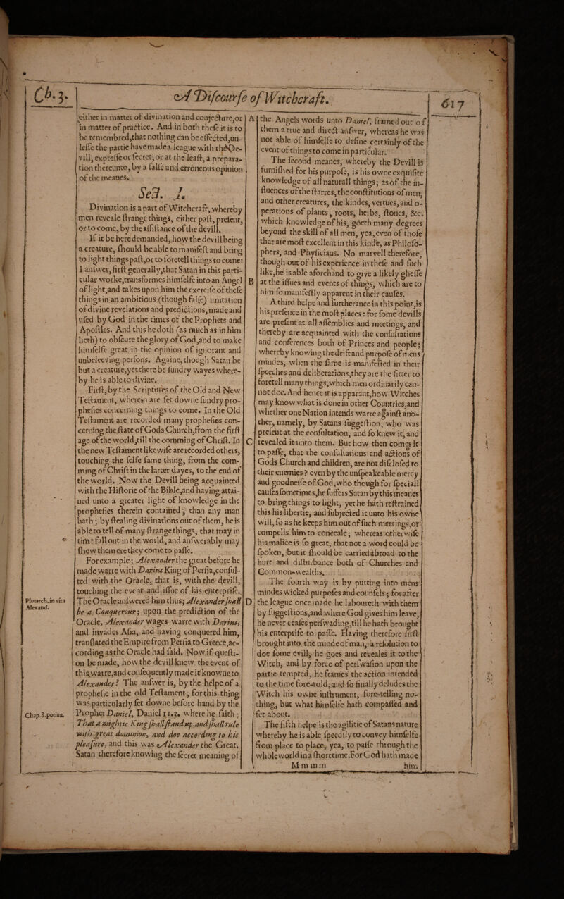 C*.?. Plutarch, in ma Alexand. Chap.S.potius; <iA l^ifcourfe of Witchcraft. 7 JL9 either in matter of divinacionand conje6lurc,or in matter of practice. And in both thefe it is to be rcniembred,thac nothing can beeftected^un- leflc the parcic havemadea icague with rh<^Oe- villjexpreflcorlccrctjOr at the leaft^a prepara¬ tion thereunto, by a talie and erroneous opinion of the meancs-. Sed. Divination is apart of VVitchcrafc,whcreby men rcvealettrangc things, either pa(t,prefenc, or to come, by thciiTillance ofthe devil!. If it be heredemanded, how the dcvillbeing a creature, (hould be able to manifeft and bring to light things paft,or to foretell things to come: I anfvver,firll: generally,that Satan in this parti¬ cular Nvorke,transformes himfelfeinroan Angel of light,and takes upon him the cxcrcifc of thefe things in an ambitious (though falfe) imitation of divine revelations and prediciiions, made and ufed by God in the times of the Prophets and Apoftks. And this he doth (as much as in him lieth) to oblcure the glory of God,and to make himlclfe great in the opinion of ignorant and unbclecving perfons. Againe,though Satan be but a creature,yet there be fundry wayes where¬ by he is able to divine. Firfi, by the Scriptures of the Old and New Tel^ament, wherein are fet dowuie fundry pro- phcfies concerning things to come. In the Old Tellament arc recorded many prophefies con¬ cerning the ftate of Gods Church,from the firft age of the world,tiU the comming of Chrift. In the new Teftament like wife are recorded others, touching the felfc fame thing, from the com¬ ming of Chrift in the latter dayes, to the end of the world. Now the Dev ill being acquainted with the Hiftorie of the Bib]c,3nd having attai¬ ned unto a greater light of knowledge in the prophefies therein contained 3 than any man hath *, by Healing divinations out of them, he is abkto tell of many Hrangc things, that may in time fallout in the world, and anfwerably may fhew them ere they come to pafle. For example; Alexander the great before he made wane w’ith Darim King of Pcr/ia,conrul- ted with the Oracle, that is, with the dcvill, touching the event and liTuc of his enterprife.^ The Oracle aidwcred him thus; AlexartderfhaR Ire a Concfnerour'^ upon the prediction of the Oracle, Alexander warrewith DarifUi and invades Aha, and having conquered him, tranflated theEtnpirc from Periia to GreecCjac*- cording as the Oracle had faid* No w if quelli- ! on be made, how the dcvillkncw the event of I this warre,and confequaitly made it knowne to I Alexander t The anfwcr is, by the hclpeof a Iprophefie in the old TcHament; for this thing ' was particularly fet downc before hand by the ; prophet Daniel 11.3, where he faith; I That a mtgbtic KingjhallfiandHf,andJhallrtile with gveat dominion^ and doe according to his pleafare, and this was aAlexander the Great* ! Satan therefore knowing thciccrct meaning of A B D the Angels words unto Daniel, framed out of them a true and diieCt anfvver, whereas he was not able of himlelfeto define certainly ofthe event of things to come in particular. The fecond mcanes, whereby the Devill is furniOied for his piirpofe, is his owneexquifte knowledge of allnaturall things; asof the in¬ fluences ofthe ftarres, the conflirutions of men; and other creatures, the kindes, verrucs,and o- perations of plants 3 roots, hcibs, flones, &c. which knowledge of his, goethmany degrees beyond the skill of all men, yea, even of thofe that are moft excellent in this kinde, as Philolb- phers, and Phyfleians* No marvell therefore, though out of his experience in thcle and Fich like,he is able aforchand to give a likely ghefle at the ifllies and events of things, which are to him lo manifertly apparent in their caufes. A third hclpe and furtherance in this point,is his prcfence in the mofl places: for fbme dcvills are prclentat all aflcmblics and meetings, and thereby arc acquainted with the confultations and conferences both of Princes and people; whereby knowing the drift and purpofeofmens mindes, when rhe fame is manifefled in their fpccchcs and deliberations,they are the firrer to foretell many things,w’hich men ordinarily can¬ not doc.And hence ir is apparant^how Witches may know what is done in other Countries,and whether one Nation intends w'arre againft ano¬ ther, namely, by Satans fuggeftion, who was prefent at the confultation, and fo knew it, and revealed it unto them. But how then comes it to pafle, that the confultations and aCfionl of Gods Church and children, are not difelofed to their enemies? even by the unfpeakeable mercy and goodncife of God, who though for fpeciall caufesfometimes,he fuflpers Satan by this meanes to bring things to light, yet he hath reftrained^ this his iibertie, and iubjedted it unto his owmc w'ill, fo as he keeps him out of fuch meetings,or compells him to conceale; whereas qrherwife his malice is fo great, that not a word could be fpoken, but it fliould be carried abroad to the hurt and diflurbance both of Churches and Common-wealths. The fourth w-ay is by putting into mens miixles wicked purpofes and counfeis; for after the league oncemade he labourcth-with them by fuggeftious,and where God gives him leave, he never ceales perrw^ading,tiil he hath brought his enterprile to pafle. Flaving therefore flrfl brought into the mindeof man,'a>rcfbludon to doe feme cvill,> he goes and revcales it to thc' Witch, and by force of pcifwaflon upon the paitie tempted, he frames thcadion intended to the time fore-told, and fo Anally deludes the Witch his owiie inflrument, fore-telling no¬ thing, but what bimfelfe hath compalied and fet about. The fifth hclpe is the agilitie of Satans nature whereby he is able fpeedily to convey himfelfc from place to place, yea, to palic through the whole world ina Qiorttime.ForGod hath made Mm mm him 6iy f ■ V- 7