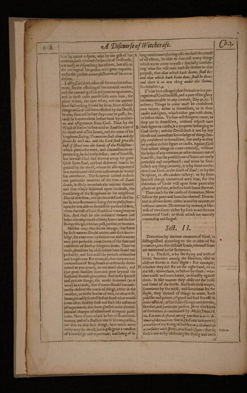 ii hiin by nature a Spirit, who by the gift of his creation,hath attained the bcncht of iwiftncfle, not oncly in difpatching his affaires, but alfo in the carriage of his perfon w'ith great expediti¬ on for the prefent accornplifhineiic of his ownc deb res. Laftly,God doth often ufe Satan as his inftru- ment, for the effeiling of his intended workes, and the executing of his judgements upon men; and in thefe cafes manifefteth unto him, the place where, the time when, and the mwanner how fi-ich athing fnould be done.Now all fuch things as God will have effedlcd by the Devill, he may fore-tell before they come to paffe, bc- caufe he knowes them before hand by revelati¬ on and afhgnement from God. Thus by the Witch ofEndor he fore-told to Sanithc time of his death and of his fonucs, and the ruine of his kingdome,faying, T'o morrow fhahthoH and thy fonnes he with me, and the Lord jhall give the hofi of Ifracl into the hands of the Phitiflims : which particular event, and circumftanccs ap¬ pertaining,he did truly define j not of himiHfc, but bccaufe God had diawne aW’ay his good Ipirit from SaraL and had delivered him to be guided by the devill, w'hom he alfo appointed as a meancs,and ufed.asan ijiftrument to worke his overthrow. The Scripture indeed makech not particular mention of the time of Sank death, it dfiely recordeth the manner thereof, and that which followed upon his death, the tranflating of the Kingdome to his neighbour David after him.; and yet becaufcGod ufed Sa¬ tan as an inftrumentto bring this to pafl'e-ihcrc- upon he was able to foretell the particular time, when the will of God niqiild be xvroughttipon him. And thefe be the ordinaric meanes and helps whereby thecieviiimay know and declare ftrange things, whether pan:,prcfent,or to come. Neither, may this Icemc ftrange, that Satan by fuch meanes fhould attaine unto fuch know- led ge,for even men by their owueobfervations may give probable conjectures of the ftateand condition of fundry things, to corhe. Thus we readcjthat (bine by obfervation have found out probably, and fore-told the periods of families and kingdomes.For example, that the time and continuance of Kingdomes is ordinarily deter¬ mined at 500. yearcs, or not much above; and that great families have not gone beyond the Ifixth and feventh generation. And as for Ipcciali and private things, the world fo runnes (as it were) in a circle, that if a man fhould but ordi¬ narily oblervc thccourfe of things, either in the weather, or in the bodies of men, or other wife, he might cafily foretell before hand what would come after. And by thefe and fuch like inftances of experiences, men have gheffed at the alterati¬ ons and changes of eftates and things in parti¬ cular. Now if men which be but of fliort conti¬ nuance, and of a ftiallow reach in comparifon, .arc able to doc fuch things, how much more of knowledge and experience, and being of fo loncf continiiance,having alfo marked thccourfe of all eftates, be able to fore-tell many things w'hich are to come to pafl'e ? fpccially confidc- ring what the wife man hath fet downeto this purpofe, that that which hath heene, Jhall he; and that which hath heene done, fhall he done and there k no new thing under the Snnne, Eccleliaftcs i.p. Ifit be here allcaged,that divination is a pre¬ rogative ofGod himfelfe,and a part of his glory i ncommunicable to any creature, Ifay^i.25. I anfwcr; Things to come muft be confidcred two wayes; cither in themfclucs, or in their caufesandftgncs, whkh cither goewirh them, or before them. To fore-tell things to come, as they are in themfelvcs, without refpe6t uuco their (ignes or caufes,is a propertie belonging to God onely; and the Devill doth it not by any dire£^ and immediate knowledge of things fim- ply confidcred in themfelvcs, but oncly as they are prefent in their fignes orcaufes. Againe,God fore-telleth things to come certainly, without the helpc of any creaturc,or other ilieancs out of himfelfe; but the prcdi6tions of Satan arc onely probable and conjcd^urall; and when he fore- cellcrh any thing certainly, it is by fome revela¬ tion from God, as the death of Saul; or by the Scripture, 7^% Alexanderor by fome fpeeiall charge committed unto him, for the execution of Gods will upon fome particular places or peifons, as before hath beenc ftiewcd. Thus much for the caufesof divination. Now follow the parts and branches thereof. Divina¬ tion is of two forts; either in and by mcanes,or without meanes. Divination by meancs,is like- wife of two forts: cither by fuch as are the true creatures of God; or thofe whkh are raccrely counterfek and forged. StS, IL Divination by the true creatures of God, is diftinguifhed according to the number of the creatures,into five diftin^t kinds,whereof foure arc mentioned in the Scriptures, $ I. Thefirft, is by the flying and nolle of birds. Sorcerers among the Heathen, ufed to obferve fowles in their flight : For example; D whether they did flic on the right hand, or on the left; above them, or below by them; whe¬ ther crofle and'overthwarr, ordirc^^Iy againft them. In like manner they obferved the noife and found of the fbwle. And both thefe wayes, fometimes by the noife, and fometimes by the flight, they divined of things to come, both publike and privatc,of good and bad fiicccfle in mans affaires; of the ftate of kingdom s,townes, families,and particular perfons.Now this kinde ofdivination is condemned by ^ofes,T)cuv,td, I 10. Let none he found among you that ts a —- di^! vincr of divinations: that is,(as fome interpret it) a marker ofthe fiving of fowles: or a charmer, fuch a one as by obfervingthc flying and noife of or \