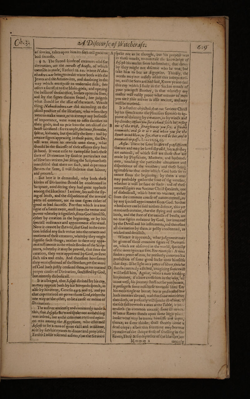%■ /■ Difccurjc oj Witchcraft. ©t fowies^ takes upon him to fore-tcli rFood'oi bad iiicceffc. ' ^ f 2. The iccond kinde of creatures tiled for divinatioiy, are the mtralis of beaftsy of which iiKiKi^ is made, Ezekiel 21.21, where €hAdaigz,:s^At beingtomake warre both with the jewes and the Ammonites, ,and doubting in the way which cntcrpiifc to undertake firlt, hec osiers afacrificc to the Idole-gods, and opening the bellicbf thefacrifice, lookes upon the liver and by the figncs therein found, hce judgeth what fhouldbe the iflae of the warre, VVdlich thing Mabtichddnez,z,ar did according co the ufuall praclicc of the Heathcn,,who when they were to make wane,ov to attempt any bulinefle of importance, were wont to offer facrifice to their gods, and to pric into the intralls of the bcaft facriheed ; for cxatnplc,thchcart,ftomakc, fplcnc, kidncies,-but fpccially the liver : and by cetainc figncs appearing in thofe parts, thcDc- Vill,was ’wont to reveale unto them, what (hould bethe fuccefTe of their affaires they had in hand. Ic wcrecafieto exemplifie both thefe forts of Divination by Tundrie particulars out of Heathen writers,but feeing the Scripture hath nianifcflcd that there are fuch,' and experience fhewes the fame, I will forbcarc that labmiry' and proceed. But here it is demanded, why both thefe kindcs of Divination fiiould be condemned in Scripture, confidering they had great applaulc among thcEIeachcn ? I anfw'cr, bccaufe the dy¬ ing of birds, and the dilpofition of the inward parts of creatures, are no true fignes either of good or bad fucceffe. For that which is a true figne of a future event, mu ft have the vcitue and power whereby it fignifieth,from God himfclfe, either by creation in the beginning, or by his fpcciall ordinance and appointment afterward. Now it cannot beftiewcd,thatGod inthccrea¬ tion infufed any fuch veitue into the natures and motions of thefe creatures, whereby they might fignific fuch things; neither is there any appa¬ rent tcftimonic in the whole Bookc of the Scrip¬ tures, whereby it may be proved, that fince the creation, they were appointed by God^,to ferve fuch ufes and ends. And therefore howfoever they w'crc eftcemed of the Hcathcn,ycc the word of God hath juftjy cenfured them,as no true and proper caufes of Divination, faniftificd by God, butmcerely diabolkall. ; or . / ^ It is alleaged, i\\2x Jef€ph divined by his cup, as may appease both by his Stewards (pccch, as alio by his ownCj'Genefisi^^^.y, and 15, and yet •that cup received no power from God,cither the one way or the other,' to bca’caufe or mcanc of Divination. . - The anfw'cr anciently and commonly made ;this, that Steward fpakc not aschething :Vyas indeed,' butasthexoiiimon received opini¬ on was among'the ^Egyptians, who efteemed Jofefh co be a man of great skill and .wifdome, able by fundi je meancs to divine and propljefic. To this I adde a lecond anrwer,that the Steward B D A|ipakc not as he choughc, bur his purpofe was in thofe words, toconcealc the knowledge of hh^fefh iris maftcr from his brethren, char rherc- by they might not difceruc who he was, but take him to bec an d^gyptian. Thirdly, the words may not unfitly admit this int'crprecaii- on, as ifthc Steward had faid,Know ye not that this cup which I findc in the Sackes mouth of your youngeft Brother, is that whereby my mafter will eafily prove what manner of men you are? this anfwcr is alfo ancient, and may well be received. > It is further ohje<ftcd,that our Saviour Chrift by his fpeech unto rhePharifees feemeth to ap¬ prove of divining by creatures, as by winds_^and by clouds yfVhtfZyBHfee n cloHd(^di\i\\ he) Tijtng I oat of the firaightvpay you fy, a ft>ovPre I cotnmethy and fi it is : and when yoH fee the I South wind blowyye fay, that it will be hot,and h' eommeth to pafcy Luke 12.^4,5 <j. ^nfw. There be Tome kiride's of pi edidlionS thatarc and may be lawTilly ufed, becaufe they are natural!, of w'hich fort are thofe that are made by Phyficians, Mariners, and husbands, men, touching the particular alterations and difpefitions of the wc-ather; and thefe bcinb agreeable to that oider which God hath fee in nature from the beginning; by them a man may probably gather the ftace of th(^ w'eathcr, whether it will be faire or foule; and of thefe naturall fignes our Saviour Chrift fpeaketh, not of diabolical!, w hich have nowarrant, either from the common courle of nature created^ior- by any fpcciall appointment from God. So that w'hatfoever can be laid in their defence, this yet rcmainethcertainc,thatthe flying and noife of birds, and the ftate of the intralls of beafts, art no true figncs ordained by God, bur invented by theDevilland his inftruments,and thcreford all divination by them is juftly condemned, as wicked and devillifh* Whence itappeareth, what judgement may be given of tiiolc common figncs ot Divinati¬ on, which are obferved in the world, fpccially of the more ignorant fort. For example: A man findes a pecce of iron, he prcfently conceiverh a predidtiou of fome good lucke linCb himfclfe that day.. Jf he light on a pcece of fiiver.then he ftandscoutraiily affeTted, imaginin/j’ fomeevill will befall him, Agaiiic, when a man istakint? his journey, if a hare erode him in the Way, -all is not well, his journey ftiall not bc'profperoiis, ieprefageth lome mifehiefe towards I)in7;-*Lec his cares tingle or burne, hce is perfvvaded-her hath eiiemies’abrpad, and chatTomcman cither then doth, or prefcnrly will fpeake ill of him'. Tf thefalt tall towards a man accheTablCj it pOi- tendeth (iu common conceit) fome ill hewes. | Whena Raven ftands upon fome high place,’ looke what way hcturncs himfclfe and cryes, thence, as fome thinkc, flaail fhoitly come a dead corps; albeit tliis fometime may bee true byrcafbnofchc ftiarpe lenfeof llnellingin the Raven,Thcle & fundry'otlicr of the like fort,are h} m m m 2 / V