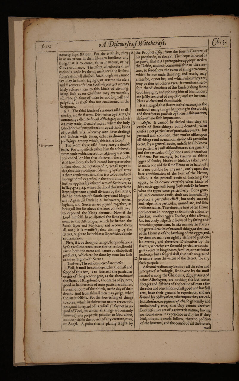 6io * Mf^ncaea* mccrcly fupciftitious. For the truth is, they j A have no vcrtiie in theinfclvcs to forednew any tiling.that is to come, cither in nature, ot by Gods ordinance. Therefore whatfoever divi¬ nation is made by them, mufi: need she fetched from Satanicall illufion. And though we cannot fay they be footh-fayings, or tearme the ufers and favourers of them Sooth-fayers,yet we may fafely rcfcrie them to this kindc of divining, being fuch as no Chriftian may warra'ntably ule, though fome of them be not fo groife and palpable, as thofc that arc condemned in the Scriptures. $ 3. The third kindc of creatures ufed to di¬ vine by3 are the ftarres. Divination by ftarres, is commonly called IndtciallAftrologie^ of which we may rcadc, Deuc.i8.io,i i« where the holy 13 Ghoft doth of purpofe reckon up all thole kinds of devillidi arts, whereby men have dealings and focictic with Satan, either in divining or frattijing: among which, this is the fecond. The word there ufed may carry a double fcnlc. For it fignificth either him that oblervcth times,under which acccption Afirologie is com¬ prehended,'or him that oblervcth the clouds. And howfoever the bell learned Interpreters doc dillcnt about the notation of it, yet all agree in this,that this profcllion ofdiviningby the ftarres is there condemned: and that it is to be numbred among the reft exprefled in the prohibition,may further appcarc by other places of Scripture, as in Hay 47.13,14. where the Lord threatneth the fame judgements againft diviners by the ftarres, C that he doth againft Sooth-fayersand Magici¬ ans: Againe, in Daniel 2.2. Inchanters, Aftro- logians, and Sorcerers arc joyned together, as being all lent for about the fame bufincll'e, to expound the Kings dreame. Now if the Lord himfelfc have allotted the lame punilh- ment to the Aftrologcr, which he hath to the Sooth-fayer and Magician, and account them all one; it is manifeft^ that divining by the ftarres, ought to be held as a fuperftitiouskinde ®f divination. Here, ifit be thought ftrang€,that prcdidlions by fo excellent creatures as the ftarres bc,lliould carrie both the name and nature of diabolicall pradlices, which can be done by none but fuch as arc in league with Satan: D J anfwcr. The rcalbns hereof are thefe: Firft, it muft be confidcred,that the drift and feppe of this Art, is to fore-tell the particular events of things contingent, as the alteration of the ftates of Kingdomes, the deaths of Princes, good or bad fuccclfc of mens particular affaires, from the hourc of their birth, to the day of their death. And from this all men may judge, what the art it fcife is. For the forc-tcIling of things to come, which in their ovvnc nature are contin¬ gent, and in regard of us cafuall (I fay not in re¬ gard of God, to whom all things arc certainly knownc) is a propercic peculiar to God alone, and not within the power of any creature, man, or Angel. A point that.is plainly taught by the Prophet from the fourth Chapter of his prophecie, to the 48# The fcope whereof is to prove, that it is a prerogative appropriated to the Deitic, and not commuolc^iblc to the crea¬ ture, to forc-fticw the event of things to come, which in our underftanding and reach, may I cither be, or not be; and which when they arc, may be thus ©r otherwayes. It rcmaincs there¬ fore, that divinations of this kinde, taking from God his right, and robbing hioi of his honour, are juftly cenfured of impictic, and arc inthem- Iclvcs wicked and abominable. It is alleagcd,that ftarresin thchcavcns^arcthc caufes of many things happening in the world, and therefore to pra%ftifcby them in this manner, deferveth no fiich imputation. Anfvf, It cannot be denied that they are caulcs of fome things; but I demand, what caulcs? not particular of particular events; but gcncrall and common, that workc alike upon all things: and no man can divine of a particular event, by a gcncrall caufc, unlefte he alfb know the particular caufesfubordinate to the gcncrall, and the particular difpolitions and operations of them. For example, let twentie or thirtie egges of fiindry kindcs of birds be taken, and fet under one and thcf^meHcnne to be hatched; it is not polTible for any man, oncly upon the bare conlideration of the heat of the Hennc, which is the genera 11 caufe of hatching the egges, to fet downc certainly what kindc of bird each egge will bring forth,unlcfirc he know what the egges were particularly. For a gene- ralland common cauie, doth not immediately produce a particular but oncly moveth and helpcth the particular, immediate, ai^ fub- ordinatc caufes. Therefore the heat of the Hennc doth not make oncegge to fend forth a Hcnne- chicken, another egge a Ducke, a third a Swan, &c. but oncly hclpeth it forward by fitting and crouching upon them. In like manner the ftarres arc gcncrall caufes of naturall things,a$ the heat of the Hennc is of the hatching of the egges,and? by them no man can rightly define of particu¬ lar events, and therefore Divination by the ftarres, whereby arc foretold particular contin¬ gent cvents,m kingdomcs,famiIies,or particular perfbns,is but a forged skill,thac hath no ground in nature from the vertueof the ftarres, tor any fuch purpofe. A lecond rcafbn may be this; all the rules apd precepts of Aftrologic, fet downc by the moft learned among the Chaldeans, iEgyptians,and other Aftrologcrs, arc nothing clfc but mcerc dotages and fi^ions of thcbrainc of man : for the rules and conclufions of all good and lawfull arts, have their ground in experience, and are iramed by obfcrvation,whcrcupon they arc cal¬ led AxiemeSiOVfoJititnsofArtSo generally and undoubtedly true, that they cannot deceive: But thefe rules arc of a contraric nature, having no foundation inexperience at all; for if they had, this muft needs follow, that the pofition of the heavens, and the couiTc of all the ftarres, muft r