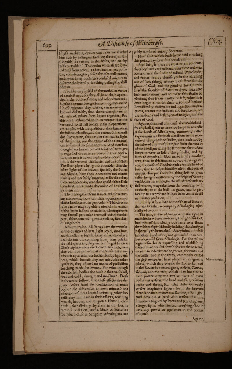 . that is, or ever was; can wc thmkc him able by taflingor finclling thereof, todi- flinguifli the vcrtucs of the herbs, and to fay w^hich iswhich? To docthis when all are feve¬ red each from other, is a hard matter, yet polli- blc, confideringthey have their fcverall natures and operations; but in this confufed mixture to dilcerne thcfeveralls, is a thing palling the skill of man. , ' - • The like may be faid of the particular vertue ofeveriedarre; for they all have their opera-, tion in the bodies of men, and other creatures; but their vercues being all mixed together in the fubjedh whereon they w'orkc, can no more be knownc di/lindily, than the vertues of a maffe of herbs of infinite forts beaten together* For this is an undoubted truth in nature: that the vertues.of Celeftiall bodies in their operations, arc mingled with the qualities of the elements in the infcriourbodies,and the vertues of them all doe fb coneurre, that neither the heat or light of the ftarres, nor the vertue of the elements, can be fevered one from another. And therefore though there be notable vertue in the ftarres, yet in regard of the mixture thereof in their opera¬ tion, no man.is able to fay by obfervation, that this is the vertue of this ftarre, and this of that. The feven planets being more notable, than the other lights of the heaven, fpecially the Sunne and Mcone, have their operations and effedts plainly and pcrfedlly knownc; as for the other, there was never any man that could cither feelc their heat, or certainly determine of any thing by them. ' There being then fomc ftarres, whole vcrtuc$ arc unknowne, how can their operations and eftedts be difeerned in particular ? TherefiDreno rules can be made by oblervatioii of the vertues of the ftarres in'tlicir operations, whereupon wc may foretell particular events of things contin¬ gent, cither concerning mens perfons, families, or kingdomes. A fourth reafon. All ftarres have their workc in the qualities of heat, light, cold, moifturc, and drincftc: as for the fecrct influences which men dreamc of, camming from them befidcs the faid qualities, they arc but forged fancies. The Scripture never mentioneth any fuch, nei¬ ther can it be proved that the Sunne hath any cfficacie upon inferiour bodies, but by light and heat, which becaufe they are mixt with other qualities, they affoord no matter of predidfion touching particular events. For what though the ccleftiall bodies doc caufe in the tcrreftriall, heat and cold , drought and moifturc? Doth it therefore follow, that thcle effedts doe de¬ clare before hand the conftitution of mans bodic ? the difpofition of mens mindes ? the affedtionsof mens hearts? or finally, what fuc- cefle they ftrall have in their affaires, touching wealth, honour, and religion ? Hence I con¬ clude, that divining by them in this fort, is mcerc fuperftition, and a kinde of Sorcerie: for which caufe in Scripture Aftrologians arc A B D iuftly numbred among Sorcerers. Now that which hath beene faid touching this point, may ferve for fpeciall life. And firft, it gives a caveat to all Students, that they have care to fpend their time and wits bcttcr,ihan in the ftudie of judicial! Aftrologie; and rather imploy themfelves in the {catching out of fuch things, as may moft ferve for the glory of God, and the good of bis Church. It is the fubtikic of Satan to draw men into fuch meditations, and to make this ftudie fb plcafant, that it can hardly be left, when it is once begun : but let them take heed berime. For afl'urcdly thefevaineand fuperftitious pra¬ ctices, are not the builders and furthcrers, but the hindcrers and deftroyers of religion, and the fearcofGod. Ac^ainc, this muft admonifli thcnrwhkh fuf- fer any lolfcs, not to fecke for helpc or remedie at the hands of Aftrologcrs, commonly called FigHre-cafl^Ys * for their directions in the rcco- verie of things loft or ftollcii, commeth not by the helpc of any lawfullart,but from the worke of the devill,revcalingthc fame unto them. And better it were to lok a thing finally, and by faith to cxpe6t till God make fupply another way, than in this manner to recover it againe: yea, the curfe of God hangeth over the head of him, that to helpe himfelfe ufeth diabolical! mcancs. For put the cafe a thing loft of great valiie, be againe raftered by the helpc of Satan; yet God in his jufticc,for the ufe of thefe unlaw¬ ful! meanes, may take from the confultcr twife as much • or at the leaft his grace, and fo give him up to a reprobate fcn£c,to belcevc the devil! to his utter perdition. Thirdly, it ferveth to admonifh us of fbmc o- thcr vanities that accompany Aftrologie; efpe- ciallyoftwo. ! The firft, is the obfervatiott ofthejtgne in j mansbodk wherein not onely the ignorant fort, but men of knowledge doc farre over-fhoot thcmlelvcSjfuperftitioufly hold ing,that the figne is fpecially to be marked. An opinion in it fclfe fantafticall and vaine, not grounded in nature, but borrowed from Aftrologie. For the Aftro¬ logians for better exprefling and cftablifhing thcrcofjhave deviled new fphciesin the heavens, more than indeed there be, to wfit, the ninth and the tenth; and in the tenth, commonly called the prfl moveable^ have placed an imaginarie fpherc, which they tcanne the Zodiacke, and in the Zodikeke twelvefignes, ttAneSilaurHs, Gemini^ and the reft, which they imagine to have power over the twelve parts of mans bodic; as tArieSi the head and face, Tmrm ncckc and throat, &c. But thcle arc onely j twelve imaginarie fignes : for in the heavens there is noiiich matter as a Ramme, a Bull, &Co And how can it ftand with reafon, that in a firmament feigned by Poets and Philofophers, a forged figne, which indeed is nothing, fhouId have any power or operation^in the bodies of men? ‘ Primua oiobik. Againe,! -^ _ If