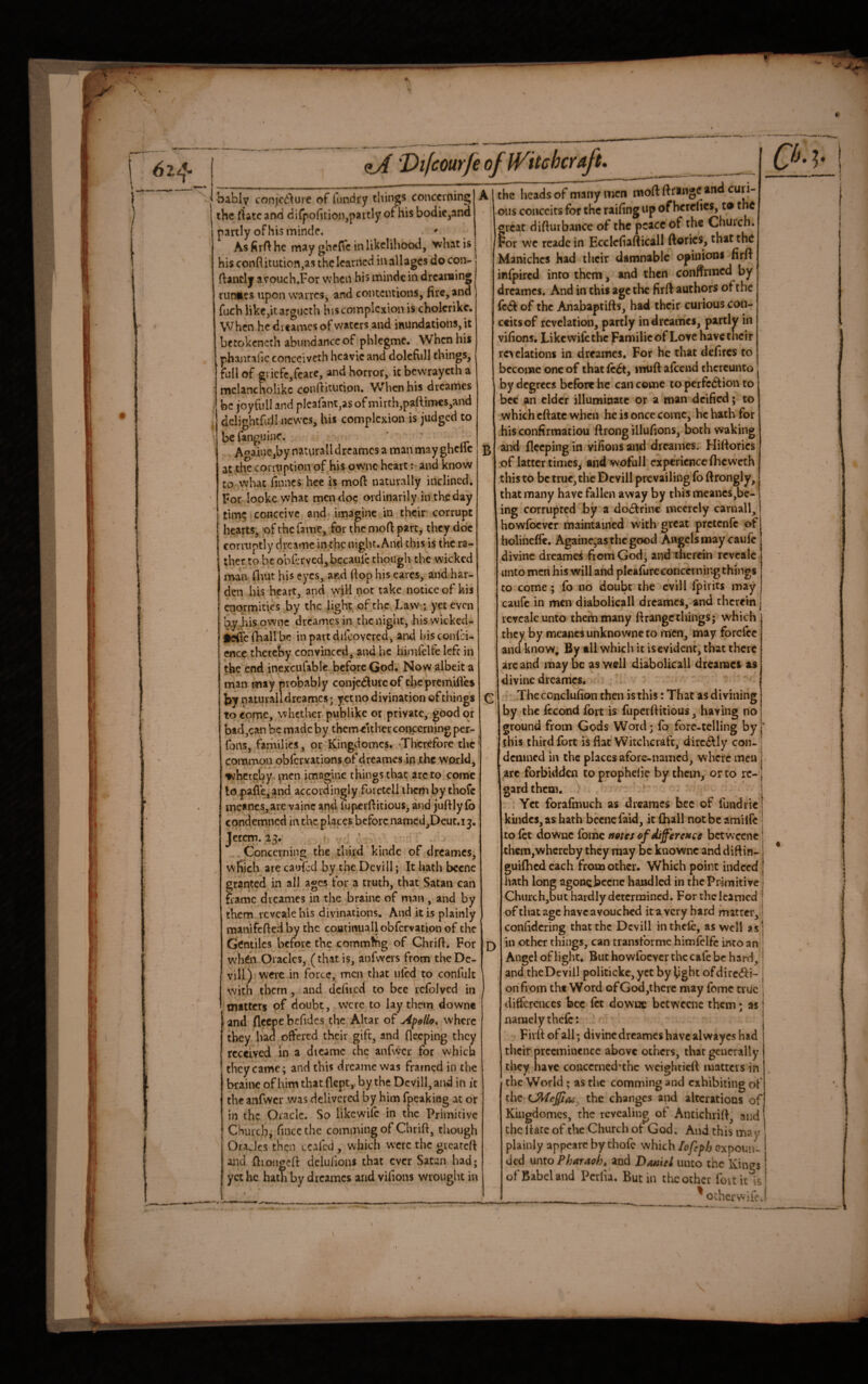 bably conjcd^ure of fLindry things conccrningj A the rfatc and dirpofitioiijpaitly of his bodic,ana partly of his mindf. ' AsfirAhe may ghefic in likelihood, >vhatis his conftitution,as the learned in allagcs docon- ftanclj avouch.For when his mindcin dreanaing runmes npon vvarres, and contentions, fire, and fach like,it argucth his complexion is cholcrikc. When he dicamcs of waters and inundations, it betokeneth abiindanccof phlcgmc* When his phantalic conccivcth hcavic and dolcfull things, full of gi icfc,feare, and horror, it bewrayeth a mclancholikc confiitucion. When his drcaines be joyfiill and pIcarant,asof mirth,paftimcs,and delightful I newes, bis complexion is judged to be fanguine. • Aoaine,by naturall dreames a man may ghcllc at the cormption of^his ownc heartand know to what linncs hec is moft naturally inclined. For lookc what men doc ordinarily intheday tim5 conceive and imagine in their corrupt hearts; of the fame, for the mofi partj they doc conuptly dveame in the night. And this is the ra¬ ther robe obfjrved,bccaulc though the wicked man fl'iut his eyes, and fiop his cares, and har¬ den his heart, and will not take notice of his enormities by the light of the Law ; yet even ’^|iis qwnc dreames in the night, his wicked- fcircfhallbe inpattdifcovcred, and hisconici- ence thereby convinced, and he hinifclfe left in the end inexcufable^bcforc God, Now albeit a rnan may probably coiijcdluicof chcprcmifics by naturall dreames; yet no divination of things to come, whether-publike or private, goodejr bad,can be made by them either concerning per- fons, families, or Kingdomes. -Therefore the common qbfervations of dreames io.ihe wpxld, ^hergby, ^nen imagine things that arc to come lopafle,and accordingly foictell iliemby thofe meanes,are vainc and fupcrfiitious, and juftly fo condemned in the places before namcd^Dcut.ij. Jerem. 23. ♦ ' • , Concerning the third kindc of dreames; wfiich are caufed by the Dcvill; It hath bccnc granted in all ages for a truth, that Satan can flame dreames in the brainc of man, and by them reveale his divinations. And it is plainly manifefledby the coatinuall obfervation of the Gentiles before the commfhg of Chrifi. For when Oracles, (that is, anfwcrs from the Dc¬ vill) were in force, men that ulH to confult with them, and dcfiicd to bee icfblved in tnttters of doubt, were to lay them downe and fleepe befidcs the Altar of Apollo, where they had offered their gift, and fleeping they received in a dicamc the anfwcr for which they came; and this dreame was framed in the brainc of him that flept,. by the Dcvill, and in it the anfwcr was delivered by him fpeaking at or in the Oracle. So likewife in the Primitive Church, fincc the comming of Chrift, though Oracles then ecafed , which were the gicatcft and ftiongcft delufions that ever Satan had; yet he hath by dreames and vifions wrought in the heads of many men moft fttmge and ous conceits for the raifing up of hercfics, t® the orcat difiurbance of the peace of the Church. Por we rcadc in Ecclefiafticall ftorics, that the Maniches had their damnable opinion* firfi infpired into them, and then confirmed by dreames. And in this age the firfi authors of the of the Aiiabaptifts, had their curious con- ccitsof revelation, partly in dreames, partly in vifions, Likewifethe Familicof Love have their revelations in dreames. For he that defires to become one of that Ic^, muft afeend thereunto by degrees before he can come to per fed! ion to bee an elder illuminate or a man deified; to ,which eftate when he is once come, he hath for his confirmatiou ftrong illufions, both waking and fleeping in vifions and dreames, Hiftorics of latter times^ ahd wofull experience (heweth this to be true, the Dcvill prevailing fo ftrongly, that many have fallen away by this meanes,be- ing corrupted by a do6Irinc mccrcly carnall, howfoever maintained wdth great pretenfe of holineffe. Againe;as the good Angels may caulc divine dreames fiord God; and therein reveale. unto men his will and plcafure concerning things to come; fo no doubt the cvlll fpirits may caufc in mcn diabolicall drcamcs,-and therein reveale unto them many ftrangc things; which they by mcancs unknowne to men, may forefee and know, By all which it is evident, that there are and may be as well diabolical! dreames as divine dreames, ' ’ ' The conclufion then is this: That as divining by the Iccond fort is fupeifiitious, having no ground from Gods Word; fo forc-tclling by | this third fort is fiat Witchcraft, dirc6^1y con- ; demned in the places afore-named, where men | arc forbidden to prophciic by them, or to re- j gardthem, -v;. ’ . i Yet forafmuch as dreames bee of fundricl kindcs,as hath bccnc faid, it fhall notbeamilfe | to let downe fomc notes of difference bctwccnc! them,whereby they may be kuownc and diftin- j guiflicd each from other. Which point indeed j iiath long agoncbccne handled in the Primitive | Church,but hardly determined. For the learned | of that age have avouched it a very hard matter,! confidcring that the Dcvill inthefo, as well as| in other things, can transforme himfclfc into an : Angel of light. But howfoever the cafe be hard^ | and theDcvill politickc, yet by light ofdirc<5ii- I on from the Word ofGod,thcrc may fomc true j differences bee fet downe bctwccnc them; as i namely thefc: Firft of all; divine dreames have alwayes had their preeminence above others, that generally they have conccrncd*thc vveightiefi matters in the World; as the comming and exhibiting of the the changes and alterations of Kingdomes, the revealing of Antichrifi, and the liatc of the Church or God, And this may plainly appcarc by thofe which lofph expoun¬ ded unto Pharaoh, and Daniel unto the Kings of Babel and Pcrfia. Butin the other foitit Is __ ' ocher wife.