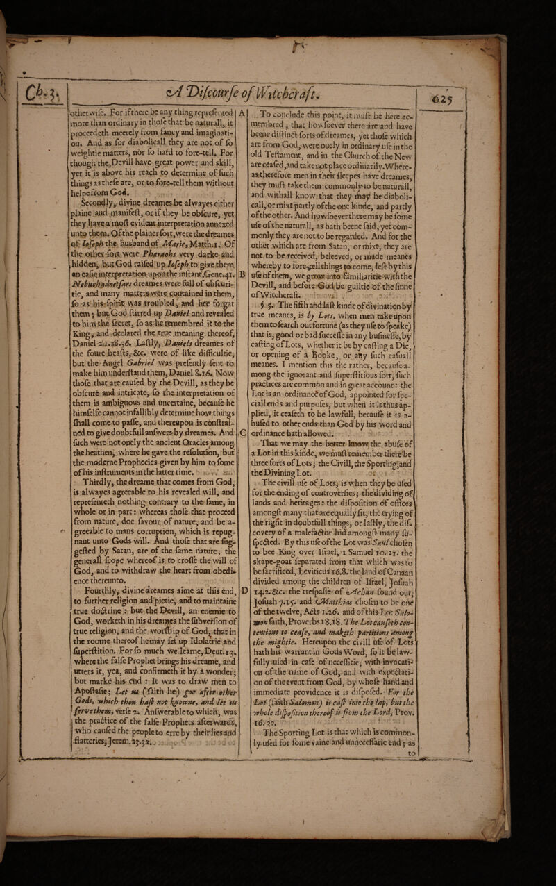 other wile. For if there be any thing rcprelcntccl . more than ordinary in thole that be natural!, it proccedeth mccrely from fancy and imaginati¬ on. And as for diabolicall they arc not of fo weightic matters, nor fo hafd to forc-tell. For ' though thtijDeviil have great power and skill, yet it is above his reach to determine of fuch things as thele are, or to forc-tell them without helpefrom God, Secondly, divine dreames be alwaycs either plainc and manifelt, or if they be obfcurc, yet they have a moft evident interpretation annexed unto them. Of the plainer for t, were the dreames of lojef h tht husband of, Marie^ Matth.i. Of the other fort were Pharaohs very darke alid ,hidden, bnt God railed up lofeph to give them an cahciigerpretation uponthc infl:anr,Gene.4i. j)Tehfie„ha^»et/arsdvc2imcsyjQ%cBi\\ of oblcuri- tie, and many matters were cpiKaincd in them, (b as bis-fpifit vyas troubled, and heC forgat them; but God ftirred up p4wid-/ and revealed to him the fecret, fo as .he remembred it to the King, and declared the true .meaning thereof, Daniel 2Vj.28.56. Laftly^ dreames of the foure beafts,&c. were of like diflicukie, but the’Angel Gabriel was prelently fent to make him imderftand them, Daniel 8.16. Now thole that arc cauled by the Devill, as they be obfcurc and intricate, fo the interpretation of them is ambiguous and tincertaine, bccaule he himfelfe canipt infallibly determine how things (hall come to pafl'e, and thereupon is cbnftrai- ned to givcdoubtfullanfwers by dreameSi And ( fueh were npt onely the ancient Oracles among the heathen, where he gave the relblution, but j the moderne Prophecies given by him to Tome i of his inftruments inthc latter time. - j, v' Thirdly, the drearac that comes from God, is alwaycs agreeable to his revealed will, and rcprclcnteth nothing* contrary to the lame, in wnolc or in part: whereas thole that proceed from nature, doe favour of nature; and be a- grceablc to mans corruption, which is repug¬ nant unto Gods will. And thole that arc £ug- gefted by Satan, are of the fame nature; the general Icope whereof is to crofle the will of God, and to withdraw the heart from obedU cnee thereunto. - Fourthly, divine dreames aime at this end, to further religion and pictie, andtomaintaine true do(!jlrine.: but the Devill, an cnemie^to God, worketh in his dreames the fubvcrlion of true religion, and the worffiip of God^ that in the roome thereof he may fet.up IdoJatric and (uperftition. Forfo much we'lcarnc,Dcut.i;j. where the fallc Prophet brings his dreame, and utters it, yea, and confirmeth it by a wonder; but marke his end : It was to draw men to Apoftalic; tu (faith he) goe afttritther Godsi which tho» hafi not h^owne, and let us ^ ferve them, verfc 2. Anfwcrablc to which, was the pradicc of the fallc Prophets afterwards, who caufedthe people to cue by their lies and . flatteries,Jcrcm.2j.32,^. ^ - • 1 To conclude this point, it mufl: be lierc rc- mernbred , that liowloever there are and have beene diftind forts of dreames, yet thole which are from God, were ouely in ordinary ufc in the old Teflamcntj and in the Church of the New areceafcd,and take not place ordinarily.Where- asitherefoic men in their fleepes have dreames, they mufl takethem^commonly to benaturail, and withall know that they ibay be diaboli¬ call, or mixt partly of the one kiiidc, and partly of the other. And howfoever there may be Ibmc ule of the naturall, as hath bcenc laid, yet com¬ monly they are not to be regarded. And for the other which arc from Satan, or mixt, they are not to be received, bcleevcd, or made mcanes whereby to ibre-jfell things ^ come, lefl by this ule of them, we grow into familiaricie with the Devill, and before God’be guiltic'of the linne of Witchcraft. vi: ); $ 5* The fifth and laflkinde of divination by true meanes, is bj Lots, when men takeupon them to fearch out fortune (as they ufe to Ipcake) that is, good or bad fuccefie in any bufinefl'e,by calling of Lots, whether it be by calling a Die, or opening of a Booke, or any fuch cafuall meanes. I mention this the rather, bccaufea- mong the ignorant and fiiperllitious fort, fuch practices are common and in great account: the Lot is an ordinance of God, appointed for Ipc- ciallends andpurpofes, but when it is thus ap¬ plied, it Gcalcth to be lawfiili, becaulc it is a- bufed to other ends* than God by his word and ordinance hath allowed. ^  That we may the better knowthctabulecf a Lot in this kinde, we muft rem^ber thcie'be three fores of Lots; the Civill, the Sjporting^and the Divining Lot. or The civill ule of Lots; is when they be ufkl for the ending of controverfies; the dividing of lands and heritages: the difpofition of offices amongll many that arc equally fit, the crying of therigffc indoubtfull things, orlallly, thedif- covery of a malefactor hid amongll many fu- Ipe^tcd. By this ufe ofthe Lot was Saulchofen to bee King over Ifrael, i Samuel 10. 21. the skape-goat feparated from that which was to befacrificed, Leviticus 16.8. the land of Canaan divided among the children of Ifrael, Jofuah > I4;2. &c. the trcfpaflc of (tAchan found our; Jofuah y*i5. and CMatthias chofen to be one of the twelve, Adis 1.26. and of this Lot Salo” mon faith,Proverbs 18.18. The Lotcaufeth con¬ tentions to ceafe, and maketh partitions 'among the mightie. Hereupon the civil! file of Lots hath his warrant in Gods Word, fo it Fe law¬ fully-ufed in cafe of neceflicie^ with invocati¬ on of the name of God,-and with expcdlati- on of the event from God, by whofe hand and immediate providence it is difpofed.* F(?r the Lot (faith Salomon) is cafi into the lap, but the whole dijpojitton thereof is from the Lord, Prov. 16.-55.'''■ ■ . The Sporting Lot is that which is common¬ ly ufed for fome vainc and unncccflaric end; as ... ' ...