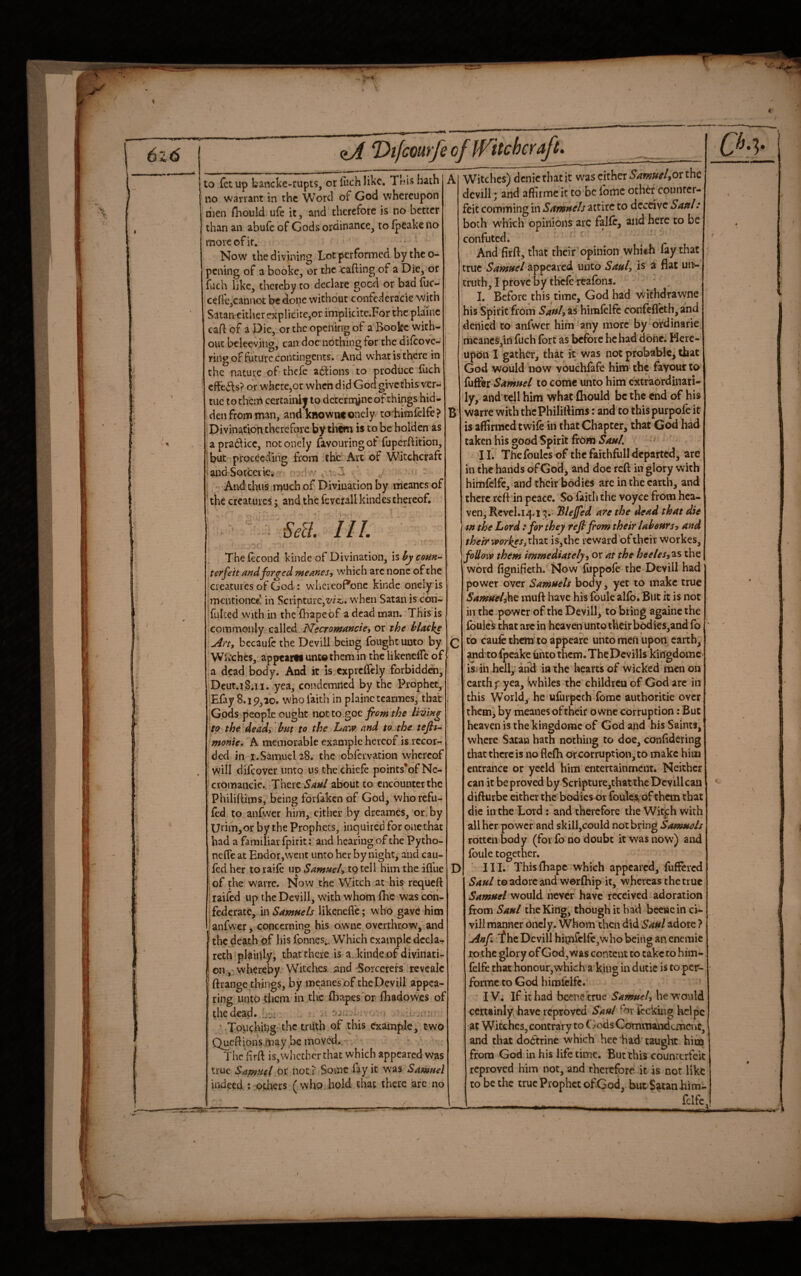 to fetup bancke-rupts, orfuchlikc. Tr.'ishath no warrant in the Word of God whereupon dien flaould ule it, and therefore is no better than an abufe of Gods ordinance, to fpeakeno more of it, . ;; Now the divining Lotperformed by thco- pciving of a booke, or the cafting of a Die, or fuch like, thereby to declare good or baa fuc- cefie,cannot be done without confederacie with Satan cither explicirc,or implicite.For the plainc caR of a Die, or the opening of a Booke with¬ out belee-viiig, can doc nothing for the difcovc- ring of future contingents. And what is there in the nature of thefe a6fions to produce fuch cffe^ls? or where,or when did God givethis ver- tuc to them certainly to dcteriiyne of things hid¬ den from man, andknowneonely to himfelfe? •Divination therefore by then is to be holden as apradiicc, notonely favouring ot fuperRition, but proceeding from thc'^Ait-of Witchcraft •andSotceiie.r^ - it - - - And thus much of Divination by meancs of ^ the creatures; and the feverall kindes thereof. c. Ml. III. B ' s The fecond kinde of Divination, is ^ emn- terfeit forced meases, which arc none of the creatures of God: w'hereoPone kinde onely is mentioned in Scripture,Z'/a:,. when Satan is con- fulced with in the fhapeof a dead man. This is commonly called Nscromancie, or the hlacks Aftt becaufc the Devill being fought unto by Wiichcs, appeartf unco them in the likenelfc of a dead body. And it is.exprclTely forbiddai, Deut.i8.li. yea, condemned by the Prophet, Efay 8.19,10. who faith in plainc tcarmes, that Gpds people ought not to goc from the lining to the^dead, hm to the Law and to the teftt^ monte, 'A memorable example hereof is recor¬ ded in I.Samuel 28. the obfervation whereof will difeover unto us thechiefe points'ofNe- cromancie.. There Saul about to encounter the Philiftims, being forfaken of God, whorefu- fed to anfwer him, either by dreames, or.by Unm,or by the Prophets, inquired for one that had a familiar Ipirit: and hearing of the Pytho- neffe at Endor,vvent unto her by night, and cau- Icd her to raile up Samuely tp tell him the iflue of the warre. Now the Witch at his requeft 1 railed up the Devill, with whom IBc was con¬ federate, in likenefl'c; who gave him I anfwer. concernino his owne overthrow, and the death of his fonnes.. Which example dccla- reth plaiuly, that there is a. kinde.of divinati¬ on-, whereby Witches, jand Sorcerers revcalc ftrange things, by mcanes of the Devill appea¬ ring unto them in the lhapes'ort lhadowes of the dead. L;:;: . . • .. ■ ’ Touching-the truth of this example, two QucRions.,may ,bc moved. * The frft is,whether that which appeared was true Sapfuet ot not ? Some fay it was Samuel indeed : others (who.hold that there arc no D Witches) denierhatit was cither 54w;;#^/,or the devill; and affirme it to-bc fomc other counter¬ feit comming in Samuels utitc to deceive Saul: both which opinions arc confuted. ' And firfl:, that their opinion whith lay that true Samuel appeared unto Sauh is ^ flat un¬ truth, I prove by tbclc rcafons. 1. Before this time, God had withdrawne his Spirit from 5^«/,as'himfclfc confefleth, and denied to anfwer him any more by 'ordinarie jmcancs,in fuch fort as before he had done. Here¬ upon I gather, that it was not probable, that God would now vouchlafe him the favour to iysS^i-Samuel to come unto him extraordinari¬ ly, and tell him what fhould be the end of his warre with the Philiftims: and to thispurpofe it is affirmed twile in that Chapter, that God had taken his good Spirit from SauL Thefoules of the faithfull departed, are in the hands of God, and doe reft in glory with himfclfc,*and their bodies arc in the earth, and there reft in peace. So faith the voyce from hea¬ ven, Rcvcl.14.13.- 'Blejfed are the dead that die I tn the Lord : for they reflfom their laheurso and their workes,x\\^i is,the reward oftheir workes, M ow them immediatelyy or at the heelesy'^s the | word fignifieth. Now fuppole the Devill had' power over Samuels body, yet to make true Samuely\i^ muft have his foulc allb. But it is not in the power of the Devill,-to bring againc the fouled that arc in heaven Unto their bodics,and fo to caufc them’to appeare unto men upon, earth, ' and'to fpcake unto them. The Dcvills kingdomc isi ill hell,' and in the hearts of wicked men on ■ earth f yea, Whiles the children of God are in this World, he ufurpcch fomc authoritie over them, by meanes oftheir owne corruption: But heaven is the kingdomc of God and his Saints,' where Satan hath nothing to doe, conlidering that there is no flefh or corruption, to make him entrance or yccld him entertainment. Neither can it be proved by Scripture,that the Devill can difturbe cither the bodies or foulest ofthem that die in the Lord: and therefore the Wit^h with all her power and skill,could not bring Samuels rotten body (for fb no doubt it was now) and foule together. III. Thisfhape which appeared, fuffered Saul to adore and worftiip it, whereas the true Samuel would never have received adoration from Saul the King, though it had becne in ci- viJi manner oncly. Whom then did Saul adore ? Anf 'f he Devill hitnrclfc,who being an enemie tp the glory of God, was content to take to him- felfe that honour,vyhich a king in dutic is to per- fbrmc to God himfclfc. ' IV. If it had bcenctrue SamueU he w’ould certainly have reproved Saul forfccking helpe at Witches, contraVy to C/ods Commairdcmcnc, and that doctrine which hee had taught him from God in his life time. But this counterfeit reproved him not, and therefore it is not like to be the true Prophet of God, but Swan him¬ fclfc