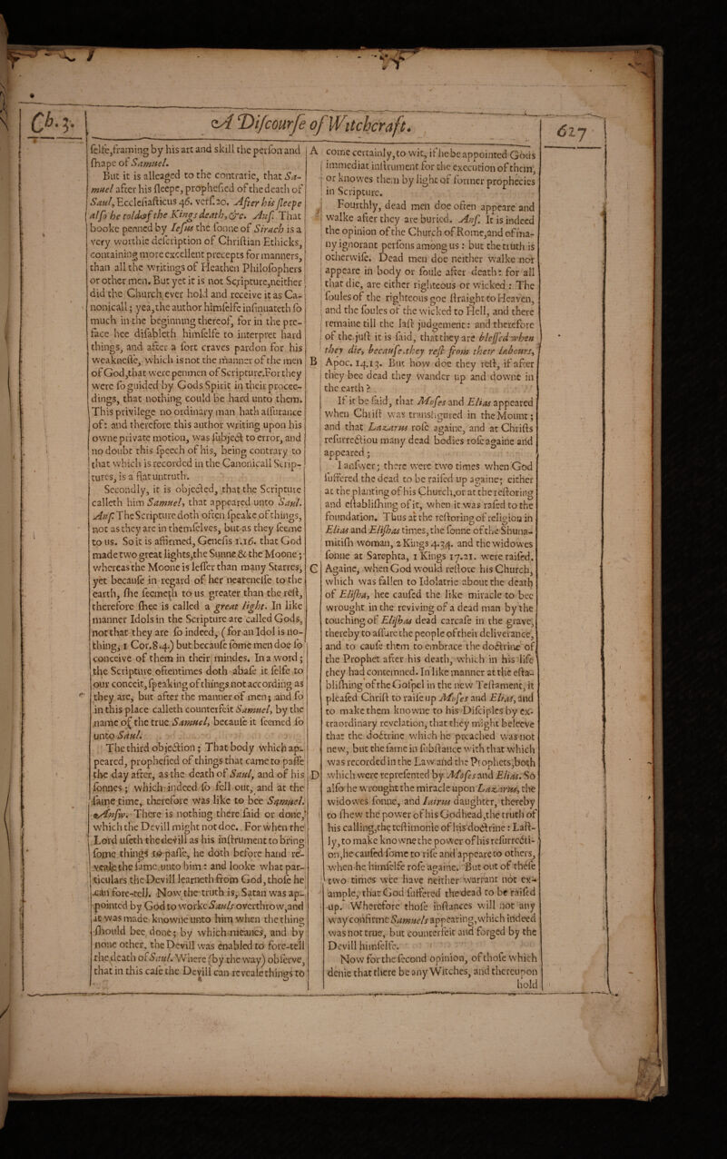 felfe,framing by his art and skill the perfon and fhape ol Samuel, But it is allcagcd to the contraiic, that Sa- mnel after his fleepe, prophefied of the death of ^'^^/^Ecclcfiafticiis 46. vcrf.ao. After his Jleepe alfo he to/diSffthe Ki^gsdeath,cfc. A',if That bookc penned by lefas the Tonne of Sirach is a very woithic delcription of Chriftian Ethicks^ containing more excellent precepts for manners, than all the writings of Plcathcii Philofophcrs or other men. But yet it is not Sc;ipturc,ncither did the Church ever hold and receive it as Ca- nonicall; yea,the author himfclfe infiniiateth To much in the beginning thereof, for in the pre¬ face hce difablcth himfelfe to interpret hard things, and after a fort craves pardon for his weaknclVe, w'hich is not the manner of the men of God,that w-crc penmen of Scripturc.Forthey w'erc lb guided by Gods Spirit hi their procee¬ dings, that nothing could be hard unto them. This privilege no ordinary man hath alfurance of: and therefore this author writing upon his ownc private motion, was lubjedd to error, and no doubt this fpeech of his, being contrary to that which is recorded in the Cancnicall Scrip¬ tures, is a flat untruth . Secondly, it is objected, that the Scripture callcth him Samuelt that appeared unto Saul, The Scripture doth often fpeake of things, not as they arc in themlclvcs, but as they feeme to us. So it is aftirmed, Genefis j,j6, that God made two great lights,the Sunne dc the'Moone; whereas the Moone is lefler than many Starres, yet becaule in regard of her nearcncife to the earth, fiie fecmcdi to us greater than the refl, therefore {bee is called a great light- In like manner Idols in the Scripture arc calledGods, not that they are fo indeed, ( for an Idol is no¬ thing j I Cor.8 .4.) but becaulc Tome men doe fo conceive of them in their mindes. In a w'ord; the Scriptuve oftentimes doth abafe it lelfe to our conceit, fpeaking of things not according as they are, but after the manner of men; and fo in this place calleth counterfeit Samuel, by the name of the true bccaufeit feemed fo unto Saul. The third obfedtion ; That body wbichap^ pcared, prophefled of things that came to pafle the day after, as the death of Saul, and of his Ibnnes; which indeed fo fell out. and at the Taipe time, therefore vvas like to bee Samuel, ^yiufw. There is nothing there faid or done,? which the Devill might not doc. For when the Lord ufech thedevill as his inflrument to bring fopic things X© pafle, he doth before hand rc- veafethe famc.unto him : and looke what par¬ ticulars thcDevill learneth from God, thole he xan fore-tclj. Now. the truth is,. Satan was ap¬ pointed by God to workciJ;?^//overthrow,and it was made knowneunto him when the tiling fliould bee done; by which meaiics, and by none other, the Devill was enabled to forc-teil the death or Saul- Where (^by the v\'a.y^ oblerve, that in this cale the Devill can revcalc things to A 6l~j B come certainly, to wit, if he be appointed Gods immcdiac inflrument for the execution of them, or knovves them by lignc of former prophecies in Scripture. Fourthly, dead men doe often appearc and walke after they are buried. Anf It is indeed the opinion of the Church of Romc,and of ma¬ ny ignorant pcifons among us: but the truth is otherwilc. Dead men doc neither walke nor appcarc in body or foule after death': for all that die, are either righteous or wicked : The loulesof the righteous goe flraight to Heaven, and the Ibulcs ot the w'icked to FIcIl, and there remaine till the lafl judgement: and therefore of the, juft it is faid, that they are blcfj'edwhen they die, hecaufe.they refl fiofn thetr labours, 1 Apoc. 14.1^. But how doe they reft, if after they bee dead they wander up and downe in the earth ? If it be laid, that M.ofes and Elias appeared W'hcn Chiifl was transligmed in the Mount; and that Laz,arus role againc, and at Chrifts reftuTcftiou many dead bodies rofea^^aine and acM D lanfwer; there w'ere two times when God luffered the dead to be railed up a?aine; cither at the planting of his Church,or at the refloring and eftablifhing of it, v-^hen it was rafed to the foundation. Thus at the refloring of relioioa in Elias and Elifhas times, the Tonne of the Shuna- mitifli woman, 2 Kings 4.34. and the widowes fonne at Sarephta, i Kings ly.ai. were raifed. Againc, when God would reflote his Church, which was fallen toldolatrie about thc'death of Elijha, hee caufed the like miracle to bee wrought in the reviving of a dead man by the touching of Elijhas dead carcafe in the grave^ thereby to allure the people pftheii deliverance, and to caule them to embrace the do6lvin£ of the Prophet after his death, which' in his life they had contemned. In like manner at the efla- blifhing oftheGofpel in the new Teflamenc, it plealed Chrift to raife up Afrfes and EUm, and to make them knowne to his Diftipicsby ex¬ traordinary revelation, that they might belccve that the do6trinc which he preached was not new, but the fame in fubftance with that which was recorded in the Law ahd the Prophets,both which were reprefented by and Elias. So aifo he wrought the miracle \xpon Laz,arpis, the widowes fonne, and lairm daughter, thereby CO flie w the power of his Godhead ,the tfuth of his calling,the teflimonie of his'dodlrine: Laft- Iy,to make knowne the power of hisrefurredti-, on,he caufed ftjmc to rife and’appeareto others, when he himfclfe rofc a<?ainc. ' But out of thefe O two times wee have neither warrant not cx^ ample, that God ftitfcred the dead to be raifed up. Wherefore thofe inflanccs will not any way coi'xf^nnc Samuels appearing,which indeed was not true, but counterfeit and forged by the Devill himfclfe. Nowforthefccond opinion, of thole which denic chat there be any Witches, and thereupon hold h ! A