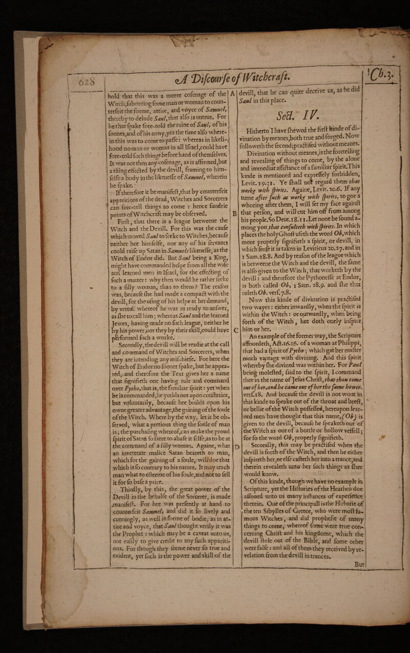 hold that this was a mcerc cofciiage of the Witchjfuborningfome man or woman to coun¬ terfeit the forme, attire, and voyce of SoimHeh thereby to delude 54«/,that alfo is untrue. For hethatfpakc fore-told thcruineof54<//, of his ronnes,and of his army,yea the time alfo where¬ in this was to come to pallc: whereas in likcli-i; hood no man or woman in all Ilrael,could have fore-told fuch thing? before hand ofthemfeivcs. It was notthenany cofenage, as is afiirmed,but athingcidklicd bythcdcvill, framing to hi’m- feifea body in thclikcnclfc SamHcl^ w'herein he fpake.' If therefore it be manifefl:,that by counterfeit apparitions of the dead. Witches and Sorcerers can forc-tell things to come : heixe fundric points of Witchcraft may be obferved. Firft, that there is a league betweene the Witch and thcDevill. For this was thecaufe which moved Sanl to feckc to Witches,becaufe neither hce himfclfe, nor any of his iervants could railc up Satan in likenefle, as the Witch of Endor did. But Saptl being a King, might have commanded belpe from all the w'vle and learned men in Ifraci, for the effedfing of fjch a matter: why then would he rather feckc to a filly woman, tlian to them ? The rcafon was, bccaufe fhe had made a compadl with the dcvilljfor theufing of his hcipeat her demand, byverti/c whereof he was as ready toanfwxr, as fhe to call him; whereas Saul and the learned Jewes, having made no fuch league, neither he by his power,nor they by their skiII,couId have performed fuch a worke. Secondly, thedevill will be rcadie at the call and command of Witches and Sorcerers, when they are intending any mikhicfc. For here the Witch of Endorno fooncr fpake, but he appea¬ red,; and therefore the Text gives her a name that fignificth one having rule and command over Pytho,K\\‘3X is, the familiar fpirit: yet when he is commanded,lie y celds not upon conftraint, but voluntarily, 'becaufe bee builds upon his owne greater ad vantage,the gaining of the foulc of the Witch. Where by the way, let it be ob¬ ferved, what a pretious thing the fbule of man is; the purchafing whevcof,can make the proud fpirit ofSatart fo farre to abaft it {clfe,as to be at the command of a filly woman. Againe, what an inveterate malice Satan bearcth to man, which for the gaining of afoiile,.wih docthac which is fb contrary to his nature. It may teach man what to edeeme of his foulc,and not to fell it for fb baft a price. Thirdly, by this, the great power of the Devill in the bchalfe of the Sorcerer, is made jTianifcd. For hee was preftntly at hand to coiinteifeit Samueli and did it fo lively and cunningly, as well in forme of bodic, as in at¬ tire and voyce, that Saul thought verily it was the Prophet : which may be a caveat unto us, not eaflly to give credit to any fuch appariti¬ ons. For though they ftemc never fo true and evident, yet fuch is the power and skill of the A B devill, thatliTcan quite deceive us, as he did Sml in this place. &a IV. Hitherto I have fhewed the firff feinde of di¬ vination bymcaneSjboth true and forged. Now followeth the ftcond;pra61ifcd without mcanes. Divination without mcancs,is the foretelling and revealing of things to come, by the alone and immediatalTiftance of a familiar fpirit.This kinde is mentioned and exprefl'ely forbidden, Levit. 19.51. Ye fhall no! regard them that worhe with JptThs, Againe, Levit.ao.6. If any tuvne after fuch at wothc with fptrits, togoea whoring after them, I will fet my face againft that perfbn, and will cut him off from among his peoplc.So Dcut.i 8.11 .Let none be found a- mong you jhat confulteth with^irits^ In which places the holy Ghoft uftth the word 0^,which more properly fignificth a fpirit, or devill, in which ftnftit is taken in Leviticus 20.27.and in I Sam.28.8. And by rcafon of the league which is betw'ccne the Witch and the devill, the fame is alfo given to the Witch, that w’orketh by the devill: and therefore thcPychoncfrc at Endor, is both called Ohy 1 Sam. 28.9. and flie that riileth Ob, verf, 7.8. Now this kinde of divination is prad^iftd two wayes: cither inwardly, when the fpirit is within the Witch: or outwardly, when being forth of the Witch, hee doth oncly infpiie him or her. An example of the former way, the Scripture affoordeth,A(Sl.i6.i6. of a woman atPhilippi, that had a ^irit of Pytho; which gat her mafter j much vajitage with divining. And this fpirit j whereby fhe divined was within her. For Paul being moleftcd, faidto the fpirit, I command thee in the name of Jefus Chrift, that thou come outofheTyandhe came out of her the fame hower, verf.18. And becauftthc devill is not wont in this kinde to fpeake out of the throat and breft, or bellic of the Witch poflefTcd, hereupon lear¬ ned men have thought that this name^f Ob) is ,given to the devill, bccauft he fpeaketh out of cheWikhas out of a bottle or hollow vclfell j for fo the word Ob, properly fignifieth. J) Secondly, this may be praSiftd when the devill is forth of the Witch, and then he either infpircth her,or clft cafteth her into atrance,and therein icvealeth unto her fuch things as fhee would know. Of this kinde, though we have no example m Scripture^ yet the Hiftorics of the Heathen doc affoord unto us many inftanccs of experience therein. One of the principal! is the Hiftorie of the ten Sibylles of Greece, who were moft fa¬ mous Witches, and did prophefie of many things to come, whereof fome were true con¬ cerning Chrift and his kingdomc, which the devill ftole out of the Bible, and fome other were falft: and all of them they received by re¬ velation from the devill in trances. But