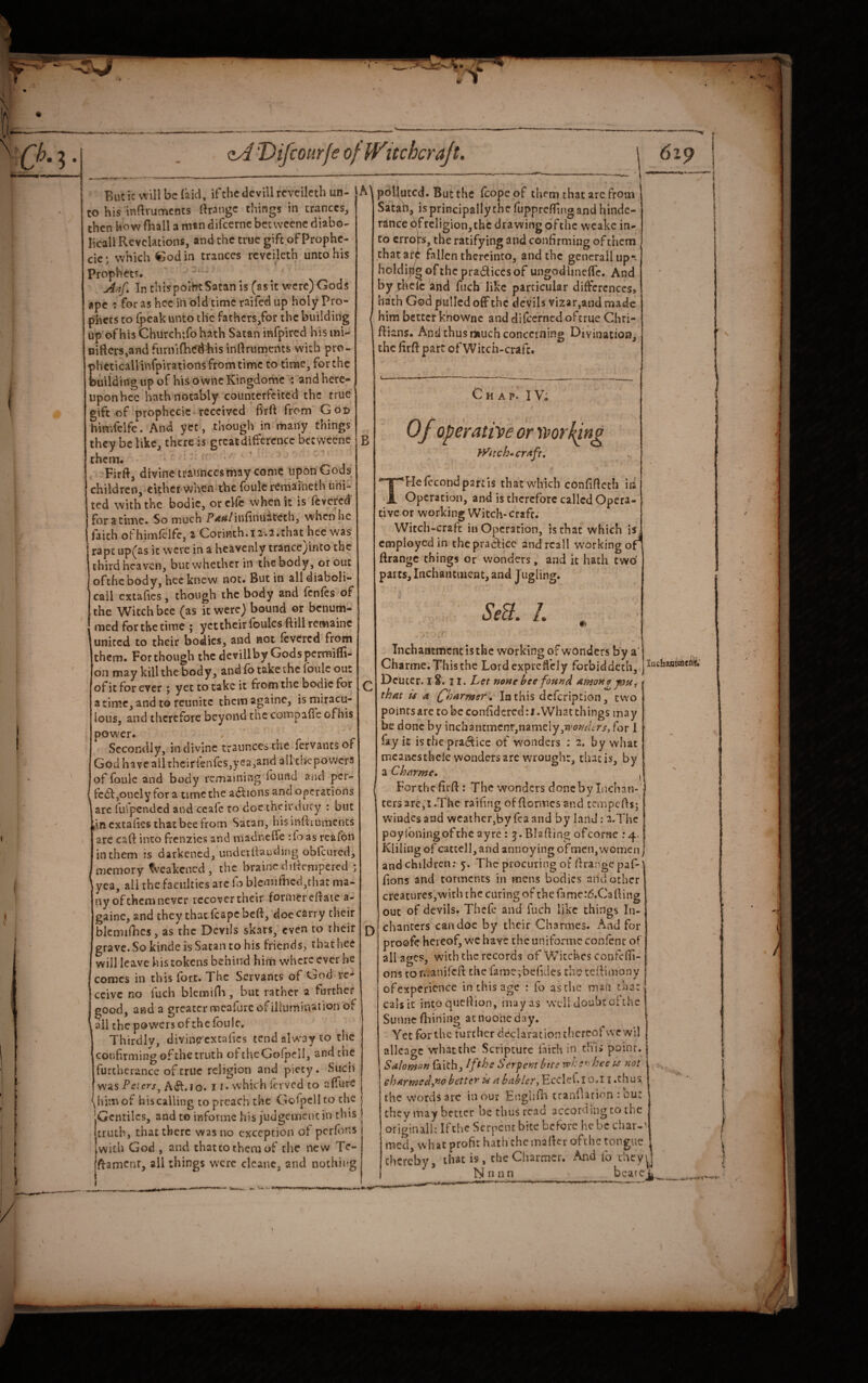 But it wili be {aid, if the dcvill rcvcilcth un¬ to his inftruments Grange things in trances, then how fball a man difeerne bctweenc diabo- licall Revelations, and the true gift of Prophe- ciej which €od in trances rcveileth unto his Prophets. Ai^f» In thispolht Satan is (as it were) Gods ape : for as hec in old time raifed up holy Pro¬ phets to fpeakunto the fathers/or the building up of his Church;fohath Satan infpired hismi- iiiftcrs,and furmfti^dhis inllrumertts with pro- phcticaU infpirations from time to time, for the buildingupof hisowneKingdome : andherc- uponhcc hath notably counterfeited the true gift of prophecic received frft from Got> himielfe. And yet , though in many things they be like, there is great difference bctweenc them. ' ' ' Firfl, divine traunccs may come upon Gods children, either when the foulc remarneth uni¬ ted with the bodic, orclfc when it is fevered foratime. So much P^^^/infinuiicech, when he faith ofhimfclfc, a Corinth. 12-.2.that hec was rapt up(as it were in a heavenly trancejinto the third heaven, but whether in the body, or out ofthc body, hec knew not. But in alldiaboli- call cxtafics, though the body and fenfes of the Witch bee (as it were) bound or benum- medforthetime ; ycttheirfoulesftillremaine united to their bodies, and not {cvered from them. For though the dcvillby Gods permifli- 011 may kill the body, and fb take the Ibulc out of it for ever ; yet to take it from the bodic for a tin!c, and to reunite them againe, is rniracu- lous, and therefore beyond the compafie ofhis pow'cr. Secondly, in divine trauncesthe fervantsof God haveailthcirfen{es,yea,and allcbcpovvcrs of foule and body remaining found and per- fc6f jOncly for a time the actions and operations iare fufpended and ccafc to doc their duty : but Lin extalies that bee from Satan, hisinfciuments are caft into frenzies and madneffe :io as reafon in them is darkened, underllauding obfeured, memory f^Takened , the brainedilfcmpercd ^ yea, all the faculties arc fo blcmifhed,thar ma¬ ny of them never recover their former efiate a- gainc, and they that feape beft, doe carry their blcmifhcs, as the Devils skars, even to ihcir grave. So kinde is Satan to his friends, that hee will leave his tokens behind him where ever he comes in this fort. The Servants of God re¬ ceive no fuch blemifli, but rather a further good, and a greater mcafure of illumination of ail the powers of the fbulc. Thirdly, divin^cxcafics tcndalw'ayto the confirming of the truth oftheGofpell, and the furtherance of true religion and piety. Sucii v\'as Teter/jJO, i j. which Icvved to affure him of his calling to preach the Gofpcllto the Gentiles, and to informc his judgeinciu in this truth, that there was no exception of perf.^ns with God , and that to them of the new Te- ftamcnr, all things were clcanc, and nothing A) polluted. But the fcope of them that arc from Satah, is principally the fupprefiing and hindc- rancebfrcligion, the drawing ofthc wcakc in¬ to errors, the ratifying and confirming of them chatarp fallen thereinto, and the gencrallup*^ holdifilo ofthc pra6liccsof ungodlincflTc. And by theic and fuch like particular diftcrcnccs, hath God pulled off the devils vi2ar,and made him better knownc and difeerned oftrue Chri- ftians. And thus much concerning Divination^ the firft part of Witch-craft. B Chap. I V; Of operatvve or ’rrorhpng jyttch’^CTitft, THefecondpartis that which confifieth in Operation, and is therefore called Opera¬ tive or working Witch-craft. Witch-craft in Operation, is that which is employed in the practice andrcall working of' ftrangc things or wonders, and it hath two parts, Inchanciiicnt, and J ugling. SeU. /. D Tnchaiitmcnt is the working of wonders by a’ Charme. This the LordexpreCeiy forbiddcch, Deucer. 18. 11. Let none bee fonnd Amone jout thnt U a (fharmer'd^ lathis defeription, two points arc to be confidcredri. What things may be done by inchantmenr,namely,for 1 fay it isthepra^icc of wonders : 2, by what mcancsthcle vvondets are wrought, that is, by a Chrtrme, '' ^ Forthe firft: The wonders done by Inchan-' tersare,i.The raifing of {formes and cempefts;' windcs and weather,by fea and by land: 2.Thc poyibningofehe ayre : 3. Blading ofeorne .*4. Kliling of cattcl], and annoying of men, women J and children; 5. The procuring of firangepal^ lions and torments in mens bodies and other creatures,with the curing of the famcr^.Cafiing out of devils. Thefe and fuch like things In- chanters can doe by their Charmes. And for proofe hereof, we have the uniformc conienr of all ages, with the records of \Vjtchcs confciTi- ons tonranifeft the farne;befKles th?tedimony f ofexpcricnce in this age : fo as the min that cals it intoquefiion, may as well doubt oi the Sunnefliining acnooheday. Yet for the further declaration thereof we wil allcaac what the Scripture faith in this point. Salom(^n faith, Iffhe Serpembtte vehe*' hee ps not ehArmed^niobetter ii nhcibler^ Ecclei.io.l i .thus the words arc in our Englifi^ tranfiacion : ou: they may better be thus read accordjngto the originail: Ifthc Serpent bice before he be char-' med, w hat profit hath the maficr ofthc tongue thereby, that is, theCharencr. And fo they^^^ N n un _beatej^ ^ I i-