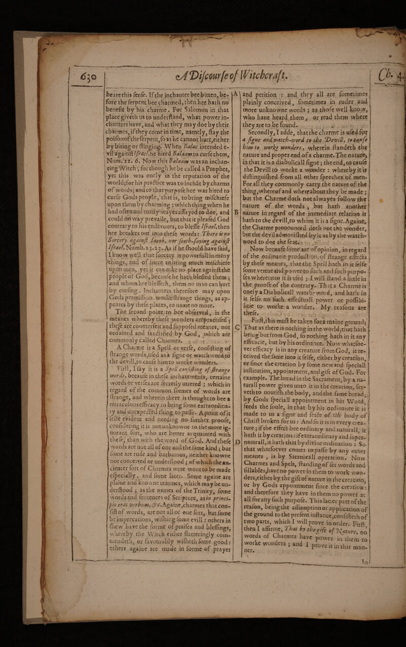 >/ i» zA ‘DiJcQurfe of If itchcraft. i. j bcarcthis fcnfc. If the inchanter bee bitten, be¬ fore the ferpent bee charmed, then hcc hath no benefit by his channe. For Salomon in that place giveth us to underhand, what power in¬ chanters have, and what they may doc by their charmes, if they come in time, namely, ftay the poifonof the ferpent,fo as he cannot hurt,eithcr by biting or Itinging. When Balac intended e- vil againfi:(/r^i7/,hc hired BaUamxo curfcchcm, Num, 21. 6. Now this vvasan inchan- ting Witch •, for though he be called a Prophet, yet this was oncly in the reputation of the w’orld;f0r his pra61ice was to inchat by charms of words; and to that purpofc hee was hired to curfe Gods people, that is, to bring mifchicfc upon them by charming ; which thing when he had often and many waycsalfayed to doe, and could Oo way prevaile, but that it plcaicd God contrary to his endevours, to blefic Ifraefiht^w hee breakesout intothefe words: There is Sorcery agawfi lacoby P2or footh-faywg againfl Numb.23.2^. As if he fliould havefaid, I know well that forcery is poweifull in many things, and of force to,bring much mifchicfc upon men, yet it can-rakc no place agatnftthe peopled God, becaufehe hath bleflcd them; and whom heebleffcch, them no man can hurt |:by curfing. Inchanrcrs therefore may upon j Godspermiflion works Orange things, as ap¬ peared by thclc places, to name no more. The fcpnd point to bee obferved, is the ’ raeanes vvhereby tlicfe wonders areprablifcd ; ’ chefe arc counterfeit and fuppofed mcanes, not ordained and fandlified by God, which are commonly called Charmes. 3 ^ j A Chsrmc is a Spell or yerfe, confifling of Orange words,ufed as a figne or watch word,cd the devil],to caufc him to vvorkc wonders. FirO, I lay it is a Sj>ell conjifting of firange wordsy bccaufein thefe inchantmfents, ccrtainc words or vcrics are leerctiy uttered ; which in regard of the common formes of words arc Orange, and wherein there is thought to bee 1 miraculousefficacy to bring lome extraordina¬ ry and unexpeded thmg topaOe. Apoint of it felfc evident and needing no further p.roofc, conOdermg it is not unknowne to the more ig¬ norant fort, who arc better acquainted with thefe, chan with the word of God. And thefe words are not ail of one and the lame kind; but fomc arc rude and barbarous, neither knownc nor conceived or iinderOood; ©f which chcan- cientcr fort of Charmes were wont to be made cfpecially , and fomc later. Some againc are plainc and know'ne tearmes, which may be un- derOood ; as the names of the Trinity, fomc wordsand fcntenccs of Scripture, as/> prwcu ph eras verhamy C^c.Againe,charmcs that con- fiOof w'ords, are not all of one loir, but fomc be imprecations, wifiiuig foaie cvili; others in fhew have the forme of praifes and blellings, whereby the Witch either fiattcringly com- mciidcth, or favourably wifiiechfome good: ethers againc are made in forme of prayer B C and petition : and they all are fomccimes plainly conceived, fomecimes in ruder and more unknowne words; as thofe well know, who hauc heard them, or read them where they arc to be found. . ..) Secondly,! addc, that the charmc is ufed for a. figne andw^tch-word te the fDevilly toeaufe him to works wonders y wherein ftandetb th^ nature and proper end of a charmc. The nature^ in that it is a diabolicall figne; the end, to caulb the Devill to worke a wonder : whereby it is diftinguitbed from all other fpceches'of men. For all they commonly carry the nature of th€ thing,whereof and whereabout they be made; but the Charmc doth not alwayes follow ejac nature of the Words , but hath another nature in regard of the immediate relation it hath to the clevill,to whom it is a figne. Againc, the Charme pronounced doth not the wonder, but the dcviladmonifbcd by leas by the watch¬ word to doc th.c fcat.-j ^^5?' ' Now becaulc fbme'are of opinion, in regard of the ordinaric-produ^ion of firaoge e&bls by thefe meanes„,that the Spelihach in itfcife fomc vcrtueaiid.power jco fucb.and fuch purpo- lesw hereunto itisujed ; Twill Hand a little in , the proofs of the contrary. Th at a Charme is ] Qncly a Diabolicall watch-vvord, and hath in it Icifc npi filch: effedTuall power or poffibi- litic tO worke a wonder. My reafons arc thefe. ' . . , : Firfijthis muft be taken fona maine ground; That as there is nothing in the world,that hath being but from God, fo nothing hath in k any cfficacie, but by his ordinance* Nowwhatfoe- ver efficacy is in any creature from God, it re¬ ceived the fame into it Iclfi;, either by creation, or fince thccreation by fomc new and fpeciali infIicution,appointmcnt,andgifc of God. For example. The bread in the Sacrament, by a na- curall power given unto it in the creation, fer- vethto nourifH the body, and the fame bread,j, by Gods fpeciali appointment in his Word, feeds the foule, in that by his ordinanceic is made to us a figne and fcale of tlic body of Chrifi broken for us: And fo it is in every crea¬ ture; if the effedi bee ordinary andnatiirall, it hath it by creation; ifextraordinary and fuper- nacurall, it hath that by .divine ordination : So that whatfoever comes copalTe by any ocher meancs , is by SatanicaJl operation. Now Charmes and Spcls, {landing of fee words and fillabicsjhavcno power in them to work won* dcrSjCicher by the gift of nature in the creation, or by Gods appointment fince the creation^: and therefore they have in them no power at all for any fuch purpofc. Thislauer partof the reafon, being the aflumpeionGr application of the ground to the prefent inftancc,confificth of two parts, which I will prove in order. Firft then I affirnie, TU by the gift cf^gtm, no words of Charmes have power in th worke wonders ; and I prove kin tins ner. lem man- In