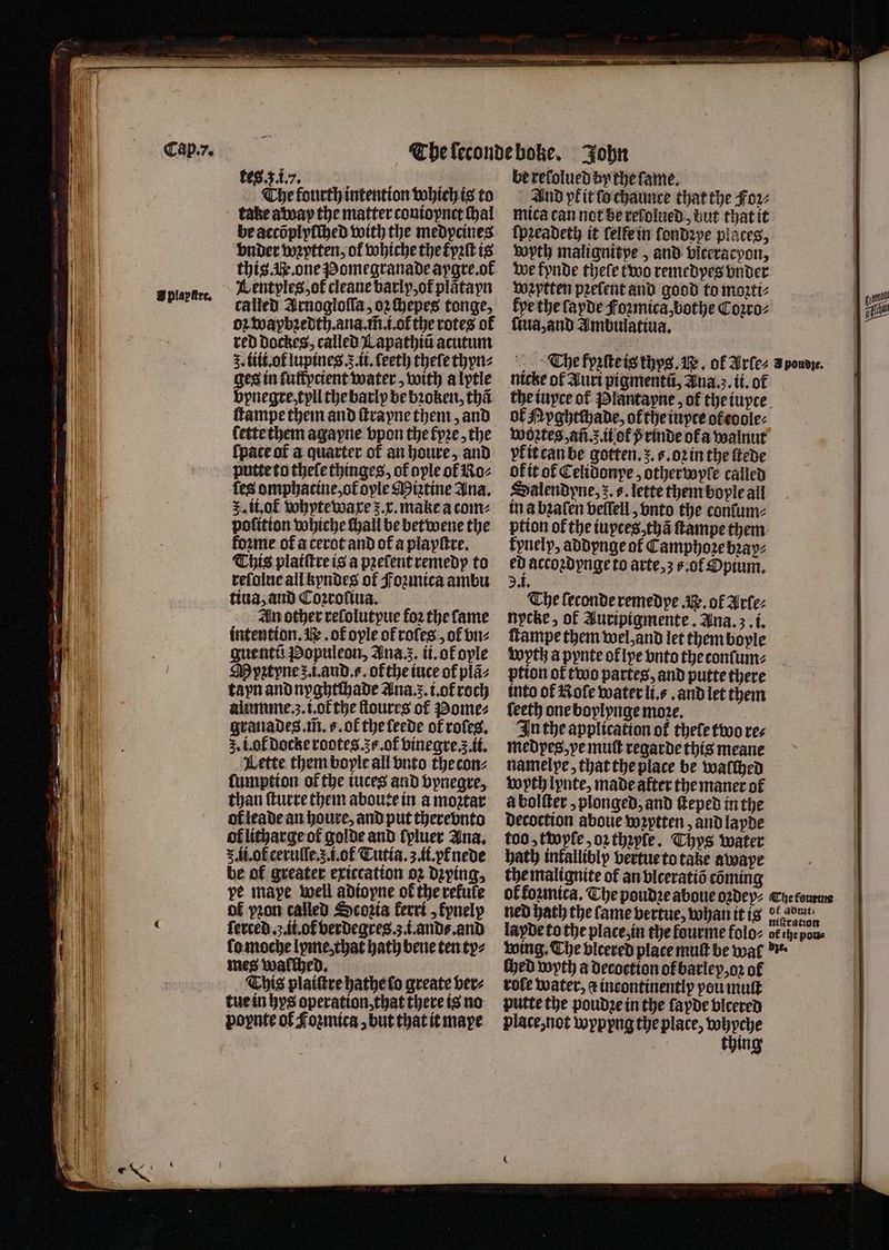B plepiee, The fourth intention which is to take away the matter contopnet Hal be accõplyſched with the medycines bnder wꝛytten, of whiche the fyꝛſt is this. . one Pomegranade aygre. ot called Arnogloſſa, oz Hepes tonge, oꝛ waybꝛedth. ana. m̃. io the rotes of red Dockes, called Lapathia acutum 3. lili.ot lupines..ii.ſeeth theſe thyn⸗ ges in fulfpctent water, with a lytle bpnegre, tyll the barly be bꝛoken, tha ſtampe them and ſtrayne them, and lette them agayne vpon the fpre, the {pace of a quarter of an houre, and putte to theſe thinges, of ople ol Ro⸗ les omphacine, ot ople Miꝛztine Ana. 5. ii.ot whytewaxe r. x. make a com⸗ pofition whiche hall be betwene the forme ot a cerot and of a playſtre. This plaiſtre is a pꝛeſent remedy to reſolue all kyndes of Fozmica ambu tiua, and Coꝛroſiua. An other reſolutpue foꝛ the fame intention. . of ople of rofes , of vn⸗ guentũ Populeon, Ana.z. it.ofople Myztyne z. i. and. s. ofthe iuce of plã⸗ tapn and nyghtchade Ana. . i.ot roch alumme.z3.i.ot᷑ the ſtoures of ome grauades. m̃. s. ok the ſeede of roles. 5. i. ol docke rootes. s. ot᷑ vinegre.ʒ ii. Lette them boyle all vnto thecon⸗ ſumption of the iuces and vynegre, than ſturre them aboute in a modtar ol leade an houre, and put therebnts of litharge ot golde and lyluer Ana. 5. li. ok cerulle..i.ol Tutia.3.ii.vtłnede be of greater exiccation oꝛ dying, pe mape well adioyne of the refute of pron called Scoꝛia kerri, kynelp ſerced .. ii.ol verdegres.;.i.and⸗. and ſo moche lyme, that hath bene ten ty⸗ mes walched. This plaiſtre hathe lo greate ver⸗ tue in hys operation, that there is no poynte of Foꝛmica, but that it mape And pkit ſo chaunce that the Foꝛ⸗ mica can not Be reſolued, but that it ſpꝛeadeth it felfein londꝛye places, wyth malignitpe, and blceracpon, we fynde thele two remedyes under voꝛytten prefent and good to moꝛti⸗ kye the layde Foꝛmica, bothe Coꝛro⸗ ſiua, and Ambulatiua. nicke ol Auri pigmentũ, Ana.z. ii. of of Ryghtehade, of the iuyce ot eoole⸗ Woꝛztes, añ. q il o 5 rinde ofa walnut pl it can be gotten. . 6. oꝛ in the ſtede ok it of Celidonye, otherwyle called Salendyne, 5. s. lette them boyle ail in a bzaſen veſſell, vnto the conſum⸗ ption of the iuyces, thã ſtampe them kynelp, addynge of Camphoꝛe bꝛay⸗ ed accoꝛdynge to arte, 3s. ot Opium. 2. i. The leconderemedye Ay. of Arte: nycke, of Auripigmente. Ana. 3. i. ſtampe them wel, and let them bople wyth a pynte oflpe vnto the conſum⸗ ption ot two partes, and putte there into of Role water li. and let them feeth one boylynge moze. In the application of thele two res medpes, ve muſt regarde this meane namel pe, that the place be walched woyth lynte, made after the maner of à bolſter, plonged, and ſteped in the decoction aboue wꝛytten, and layde too, ttopfe,o2rthaple. Thys water bath inkallibly vertue to take awape the malignite of an vlceratiõ coming ned hath the fame vertue, whan it is layde to the place, in the fourme folo⸗ ſhed wyth a decoction ol barley, oꝛ of role water, a incontinently pou mutt putte the poudꝛe in the layde bicered place, not wyppng the place, py ike 3