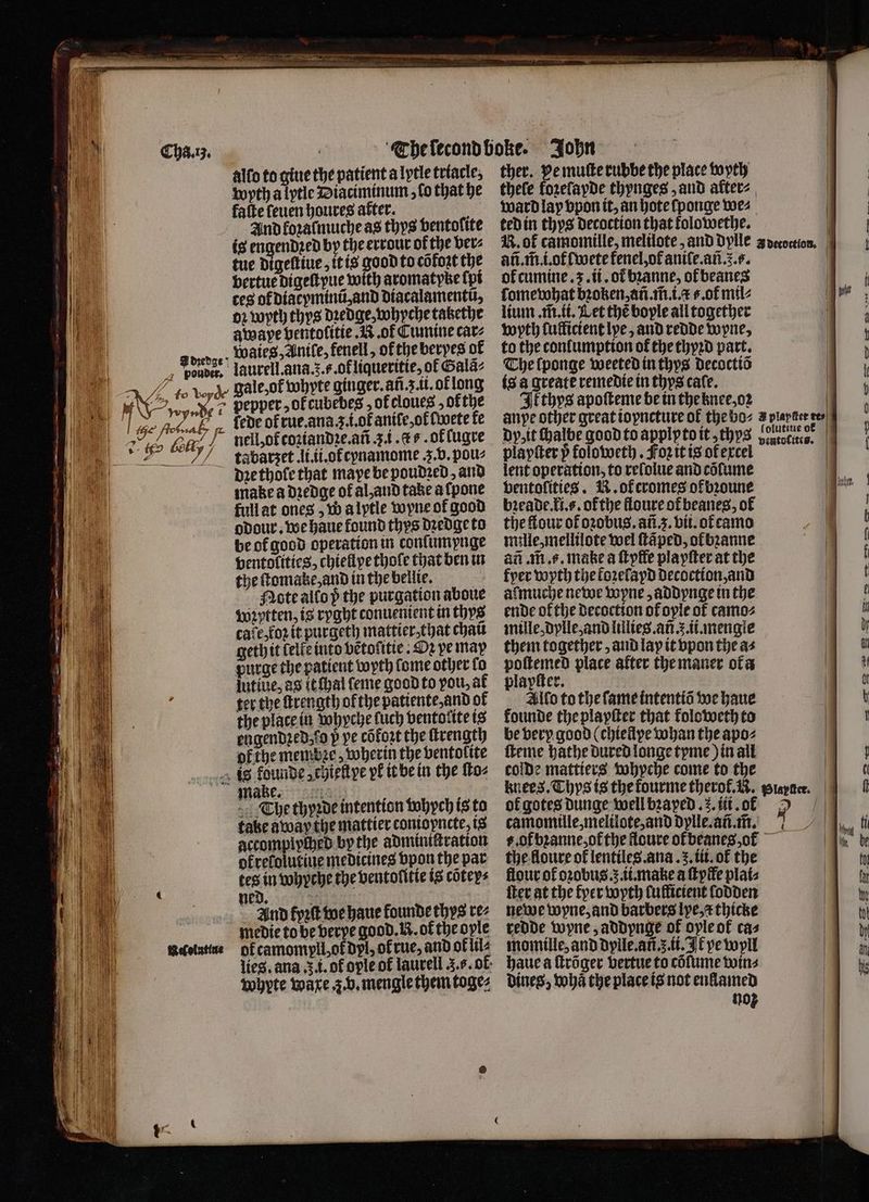 M f My, | | 1 ‘ly 2 722 ͤͤ ² eee —— — — — — = — * — — 3 — — — — — — — = = IBF ns > Sey = — — = — — allo to gine the patient a lytle triacle. wyth a lytle Diaciminum, lo that he fafte ſeuen houres after. 5 And koꝛalmuche as thys ventolite is engendꝛed by the errour of the ber⸗ tue digeſtiue, it is good to cõfoꝛt the bertue digeſtyue with aromatyke ſpi ces ot diacyminũ, and diacalamentũ, 02 wyth thys dꝛedge,whyche tatethe fede of rue. ana .. i.ot aniſe, ol lwete fe nell, of coꝛiandꝛe.añ 3. i. cs. of lugre tabarzet li. ii. of cynamome . v. pou⸗ dꝛe thole that maye be poudꝛed, and full at ones „Wa lytle wyne of good odour. we haue found thys dꝛedge to be of good operation in conſumpnge ventolities, chiellye thofe that ben in the ſtomakke, and in the bellie. Mote allo p the purgation aboue wꝛytten, is ryght conuenient in thys cave,foz it purgeth mattier⸗that chat geth it lelle into vẽtolitie . Dz ve may purge the patient wyth lome other fo ther. pe muſte rubbe the place wyth thele kozeſayde thynges and alter⸗ ward lay vpon it, an hote ſponge we⸗ ted in thys decoction that folowethe. añ.m̃.i.of lwete kenel, of aniſe.añ. 5.5. ok cumine. 3. ii. of bꝛanne, ofbeanes ſomewhat bꝛoken, añ. m̃. i. ..ot mil⸗ lium . m̃. ii. Let thé bople all together anye other great ioyncture of the bo⸗ dp, it chalbe good to applyto it, thys playſter p foloweth. Foꝛ it is of excel lent operation, to reſolue and cõſume bentofities. R. ok cromes of bꝛoune bꝛeade. ki.s. of the lloure ot beanes, of the flour of oꝛobus. añ. 3. bit. ot camo mille, mellilote wel ſtãped, ol bꝛanne an .m.¢. make a ſtyfle playſter at the fyer wyth the kozelapd decoction, and almuche newe Lopne , addynge in the ende of the decoction of oyle of camo⸗ mille, dylle, and lillies.añ .. ii. mengle them together, and lay it vpon the a⸗ Rage place after the maner ofa a kr. ter the ſtrength ofthe patiente,and of the place in vohyche fuch ventolite is engendzed;f0 p pe cofort the ſtrength ofthe membze, wherin the ventolite make. The thyꝛde intention vohych is to take away the mattier conioyncte is accomplyched by the admintſtration okrelolutiue medicines vpon the par tes in whyche the ventolitie is coteys ned. : And kpꝛſt we haue founde thys rez medie to be verpe good. N. of the ople okcamompll, ot dyl, of rue, and ok lil⸗ whyte ware . v. mengle them toge⸗ Allo to the ſame intentiõ we haue kounde the playſter that koloweth to be very good (chiellye whan the apo⸗ ſteme bathe dured longe tyme) in all colde mattiers whyche come to the camomille, melilote, and dylle.añ.m̃. b. of bꝛanne of the floure ok beanes, ok the floure of lentiles . ana. 3. tit. of the flour of oꝛobus..ii.make a ſtpffe plai⸗ ſter at the fer wyth luflicient lodden newe wyne, and barbers lye, x thicke redde wyne, addynge of oyle of cas momille, and dylle.añ. 5. ii. Ik pe wyll haue a ſtrõger vertue to cõſume wins Dines, whã the place is not enllamed noz