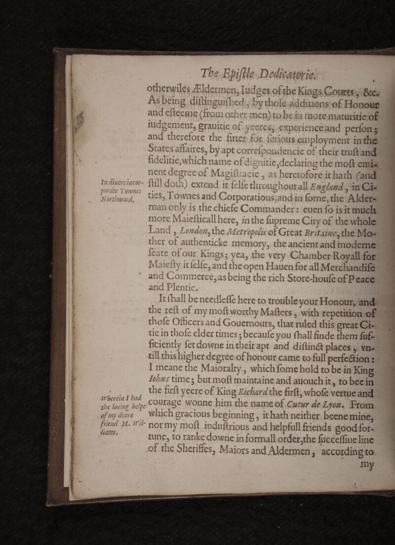r. otherwiles Aldermen, Iudges of the Kings Courts, &c. As being diftinguifhed, bythofe additions of Honour judgement, grauitie or yeeres, experience and perfon; and therefore the fitter ror ierious employment in the States affaires, by apt correfpondencie of their truft and ndelitie,which name of dignitie,declaring the mod emi- nent degree of Magifhacie , as heretofore it hath fand ZZ■ f!il!dToth) ratenj A1 throughoutaB England, inCi- Northward. *ownesanc* Corporations;and in fbme,the Alder- man only is thechiefe Commander: euen fo is it much more Maiefticall here, in the fupreme City of the whole Land London, the Metropolis of Great Brit nine, the Mo¬ ther ol authenticke memory, the ancient and moderne feate of our Kings; yea, the very Chamber Royall for Maiefty it felfe, and the open Hauen for all Merchandife * and Commerce,as being the rich Store-houfe of Peace and Plcntie. t ^ be needlefte here to trouble your Honour, and tnc reft of my moft worthy Mafters, with repetition of thofc Officers and Gouernours, that ruled this great Ci- tie in thofe elder times; becaufc you fhall finde them ftif- ficiently fet downe in their apt and diftinft places, vn- till this higher degree of honour came to full perfection: I meane the Maioralty, which fome hold to be in King Iohns time; but moft maintaine and auouch it, to bee in wk-'h i hul l^ie yecre King Richard the firft, whole vertue and faioidni heipe couraSe wonne him the name of Cueur dc Lyon. Prom of my dears which gracious beginning, it hath neither beene mine, £ M‘ ml~ n°rmy moft induftrious and helpfull friends good for¬ tune, to ranke downe in formall order,the fiicceftiue line >of the Sheriffes, Maiors and Aldermen, according to my