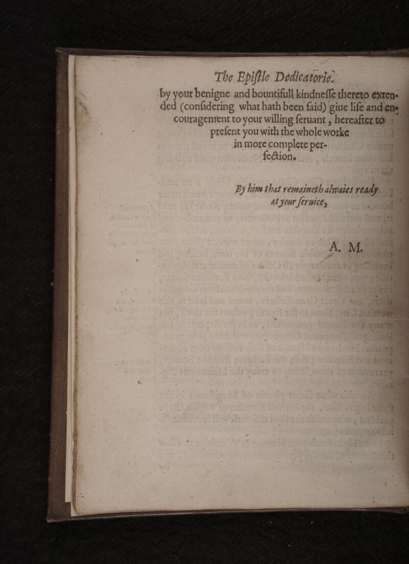 T<waaww? V«2< ' X. < The Epiflle Dedicator tel' v Jj by your benigne and bountiful! kindnefle thereto exten¬ ded (confidering what hath been faid) giue life and en¬ couragement to your willing feruant 3 hereafter.to prefent you with the whole workc |) H in more complete per- | feftion. ‘I j By him that remaineth ahvaits ready at yourfcruice3 9 / ! 1 . ? >*. A. M. i i \ I «*• 9 1 4 «• »**>*-.
