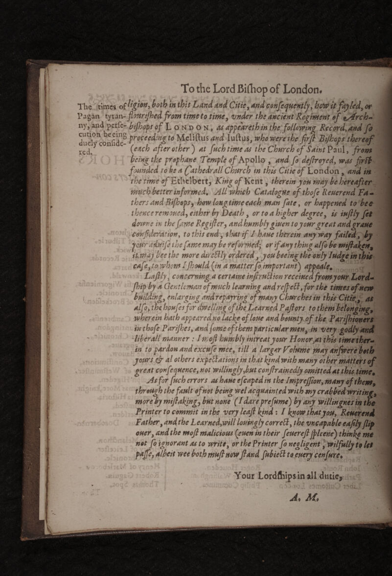 To the Lord Bifhop of London. The times of both in this Land and Citie, and confequently, how itfayled, or Pagan tyran - flonrtjhed from time to time, vnder the ancient Regiment of tyfrch- ny,and perfc- bifhops of London, as appeareth in the following Record, and fa dudOIconfide° frocee^:n&to Meliftus and luftus, who were the firft Bifhops thereof ted. n {each afterother) at fuchtimeas the Church of Saint Paul, front . >• being the prephane Temple of Apollo , and fo defhroyed, was fir ft founded to he a (fiathedrall Church in this Cilie of London , and in the time o/Ethclbert, King of Kent, thereinyou may be hereafter mtich better informed. All which Catalogue of thofelleuerend Fa¬ thers and Bifhops, how longtime each man fate, or happened to bee , thence removed, either by Death, or to a higher degree, is iuflly Jet downs i>, the five Regifler, andhumbty giuen to your great andgraue corf deration, to this end, that if 1 haue therein anyway failed, by peur aduife the fame may be reformed; or if any thing alfo be miftaken, 1. item ay lee the more dtrcftly ordered, you beeing the only Judge in this cafe, to whom Jfhould fin a matter fo important) appeale. Laftly, concerning a certatne inflruftion receiuedfromyour Lord- fhip by a Gent It man of much learning and re fie ft, for the times ofnew building, enlarging and repayring of many Churches in this Citieas alfo, the houfesfor dwelling of the learned Paftors to them belonging, wherein hath appeared no lacfe ofloue and bounty of the Parifbionert inthofe Purifies, and fime ofthem particular men, in very godly and ■liber all manner : 1 n.ofi humbly intreatyour Honor,at this timether- in to pardon and excufe mee, till a larger Volume may anfwere both yours cjr a! others expectations in that find with many other matters of great conference, not willingly,but confirainedly omitted at this time, As for fuch errors as haue efcaped in the Imprejfion, many of them, through the fault of not being wel acquainted with my crabbed, writing, more by mi flaking, but none (I dare prefume) by any willingr.es in the Printer to commit in the very leafl kind: I know that you, Reuerend Father, and the L earned,will louirgly correft, the vncapable eajity flip ouer, and the mofl malicious (yuen in their feuerefl fpleene) thinke me not fo ignorant as to write, or the Printer fo negligent ] wilfully to let pafle, albeit wee both mufl now fland fubieft to eucry cenfure* Your Lordftiipsin *11 dutic- At Aft .