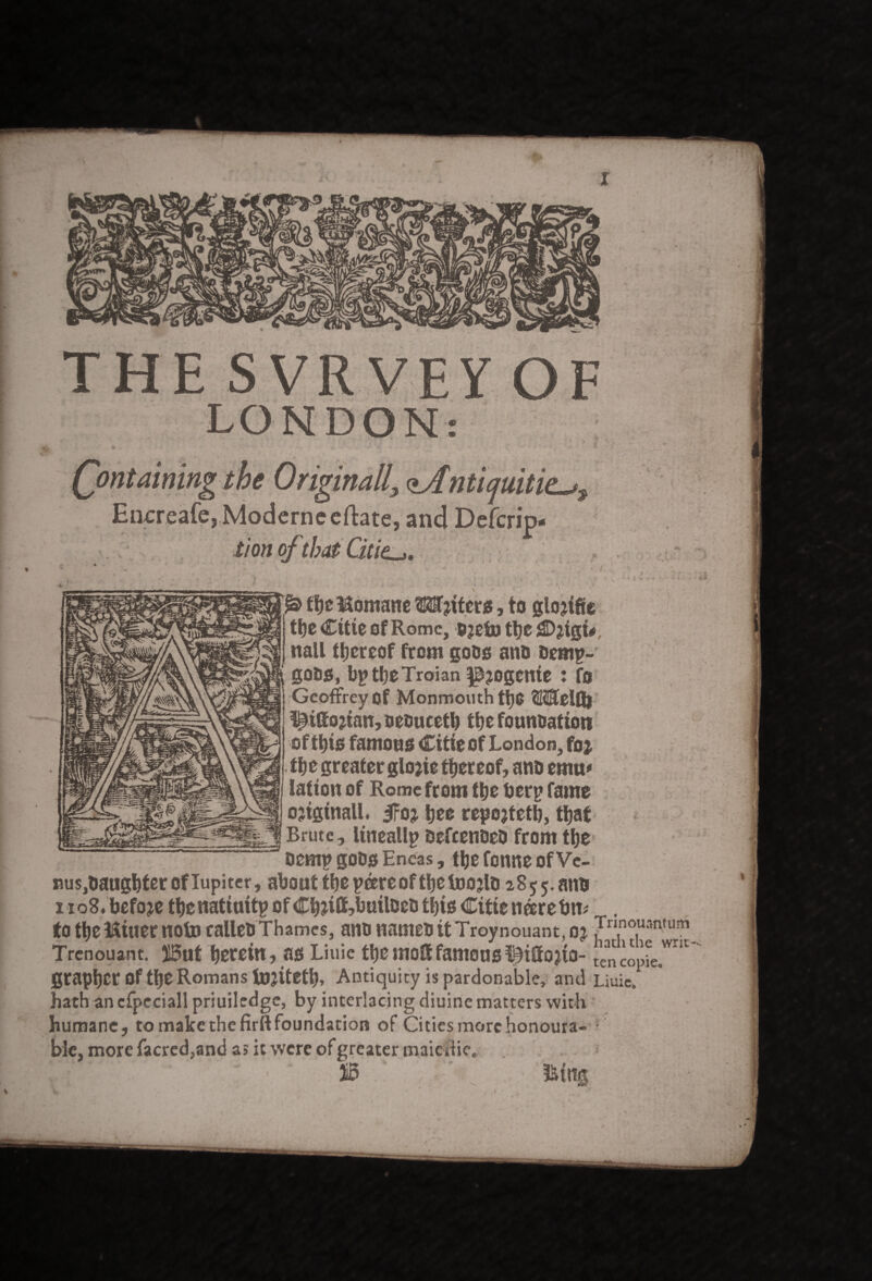 THE SVRVE LONDON: ontaining the Originally <l/[ntiquitit^ Encreafe,Moderneefl:ate, and Dcfcrip- tion ofthat Citie.l,. & tbe Momane Motets, to glojifie tbe Citie of Rome, Bjcfo tbe CWgi#, nail thereof from gobs ano &emp~ goas, bptbeTroian pjogenie : fo Geoffrey of Monmouth WelQl ^ittojian,aeoucetb the foundation oftbis famous Citie of London, foj the greater glojie thereof, ana emu* lation of Rome from the berp fame ojiginall. iFo* bee repojtetb, that Brute, lineallp befeenaeo from the oemp gobs Eneas, tbefonneofVc- nus^augbteroflupiter, about tbepeere of tbetoojla aSjj.atio i io8» befoje tbe nattuitp of Cbjiff?buileea tljis Citie neere bn# . to tbe Miner note calleb Thames, ana namea it Troynouant, oj JrI.no.U3n,um Trenouant. 15ut herein, as Liuic tbe molt famous ^iffojto- tencopfe.'”1' grapber Of tbe Romans U)jitetb» Antiquity is pardonable, and Liuic. hath an cfpcciall priuiledge, by interlacing diuine matters with humane, to make the firft foundation of Citiesmorchonoura- ble, more facred,and a> it were of greater maiedie,