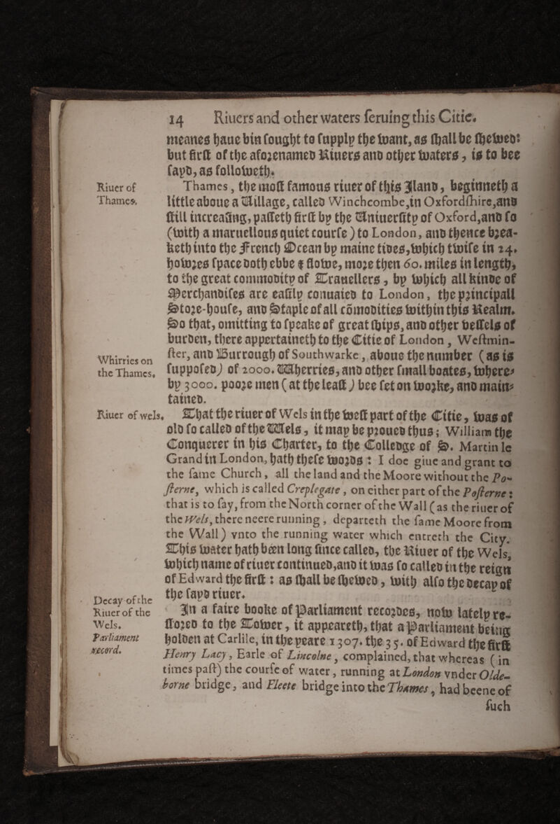Riucr of Thame*. Whirries on the Thames# meaner i)auc bin fought to fapplp do inant, as (ball be (belneo: but firtt of the afojenameo LUuers ano other boaters, is to bee fapO,asfollolocd* , ' Thames, the mod famous rtuer of (fits Bilans, begtmieth a little aboue a tillage, calleo Winchcombe,tnOxfordfhire,ano (till increasing, pallet^ firff bp the tSlniuerfitp of Oxford,ano fo (totth a tnaruellous quiet courfe) to London, ano thence b;ea- bctl) into the IFrencl) €>cean bp mainc tioes,tohich ttoife in 14* holojes fpaceooth ebbe f flotoe, mo;e then 60. miles in length* totbegceatcommooitpof SCrauellers, bp lohich allfctnocof Spercbanotfes are ealilp conuaieo to London, thcpjincipall ^toje-houfe, ano Staple of all comoOtties toithin this l&ealm* §>o that, omitting to fpeaUe of great dtps, ano other bedels of buroen, there appertained to the Citie of London, Wcftmin- fter,anolBurrougbofSouthwarkc, abouc the number (as is fuppofeo) of 2000. SKUjerries, ano other fmallboates. Inhere* bp 3 000. pooje men (at the lead ) bee fet on toojhe, ano main* taineo. Riucr of wels, &hattheriuerof Wcls in the toed part of the Citie, toasof olofo calleo of the Mels, itmapbepjoueothus; William the Conqucrer in his Charter, to the Collcoge of Martin lc Grand in London, hath tl)Cfe tOOjOS t I doc giuc and grant to the fame Church, all the land and the Moore without the Po* flerne, which is called Creplegate, on either part of the Pofterne: .that is to fay, from theNorth corner of the Wall (as theriuer of themlsy there neere running, departeth the fame Moore from the Wall) vnto the running water which encreth the City. Chis boater hath been long ftnee calleo, the ftiuer of the Weis, tohich name of rtuer continues,ano it boas fo calleo in the reign of Ed ward defied: as (ball be fljeboeo, boith alfo the oecap of Decay-of the thcfapO riuer. Riuerofthe 3ln a f«re boolte of parliament recojocs, nolo latelpre- Weis. do?eo to the SCobocr, it appeared* that a parliament beiiur fxdmmru ^olDett at Carlile, in the peare 1307. de 3 5. of Edward the fir® mo<d. He„ry LaCy} Earie 0f Uncolne, complained, that whereas (in , times paft) the courfe of water, running at London vndcr 04fe- borne bridge, and FJeete bridge into the Thames, had beene of fuch