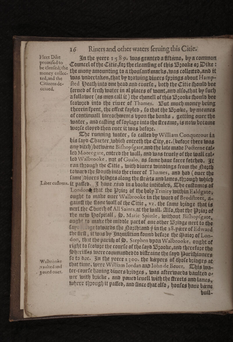Fleet Dike 33n tbe peere 15 8 $>♦ Inas grantee a fifteens, bp a common Ee tienfea'-Ae ^otmccl Citic,fo j tbe cleanfing of this Bjooke Q} jSDike: money coikc- monP amounting to a tyoufantf marks,toas collecteD,anD tt ted,and the teas tmocrtaken,tbat bp training tliuers fpjtngs about Hamp- citizens de- fted l^eatbinto onebeaoano eourfe, both tbe CitietyoulD bee - _ _ _ _ _ mm cuued. ferueti of freflj toater in al places of i»ant,ano alfo,tbat bp fuel) a follower (as men call it) tbe cbanell of this liSjooketyonlo bee fcolujeo into tbe riuer of Thames. jSut muchmonep being therein fpent, tbe effect fapleo, fotbattbe)i5ja)he, bpmeancs of continuall incrocbmcnts bpoti tbe banks, getting ouer tbe fajatcr, ano catting of foplage into tbe fireame, is note become Inojfe clopeo then eucrttlnas before. SCbe running iuatcr, fo calico bp William Conquerour in bis fapo Cbartcr.tnbicb entretbtye Citp,fc.(befojetberetD8S anpoitcb)betlnff nc Bifhop (gate,ano tbe late maoc Poftcrnc cal* IcO Moore^jitCj entreo tbe luall, ano bias truelp of tlje toall cal* IcoWalbrooke, not ofGualo, as fomcbaucfarrefetebeo. 3it ran though tbe Citie, mity Otuers toinoings from tbei^ojtb tomato tbe £>outb into tbe riuer of Thames, ano bao (ouer tbe fame)oiucrs bjioges along tbe ffrdets ano lanes,though tobieb Liber cuftoms. it paffeo. 31 baue .reao in a booke intitule©', jCbe cuffomes of Lpndon%tbat tbe p?tO} of tyeljolp Trinity IrntbitlEaldgate, ought to make ouer Walbrooke tn tbe toaro of Brodftrect, a- gainff tbe (tone loall of tye Citie, vz. tbe fame bjioge that is nert tbe Cburcb of All Saints,at the bull. fllfo,that tbe B;ioi of tbe neto ^ofpitall, &. Marie Spittle, imtbout Bifhopfgate oughf to make tbe ntioole part of one other ^jiogenert to the Tape , jgc tolnaros tbe jpojttyano £ in tbe zS.p&rc of Edward tbefirff, itbusimlnquifittonfounobcfoje tbe ^paioj of Lon¬ don, that tbe parity Of £>. Stephen Upon Walbrooke, ongbtof right to feotoje tlie eourfe ofthe Tap© 313;ooke,an© therefore tbe £tyeriff*s mere eoinmanoeo to oiftratne tlje fapo parttytoners fo to ojc. 3n tbe pecre 1500. tbe keepers of tbofe bjioges at that time, lucre William Iordan an© Iohn de Bcuer. 2Cbis toa- ter'courfcbauitigoiucrsbjioges, teas aftertoarOsbaulteoo> u?r tuttl) bjicke, ano paueoleueiltoitb tbe ffreets ano lanes-, tubers though it paffeo, ano ffncetbatalfo, boufes baue beene buii- Walbicake .vaulted and paued ouer.