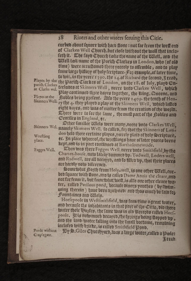 turbeu about fquare toitb barb ffone: not far front the foelf mo of darken Well Cburcb,lmtrlofeli)ifbouttbetuall that inclo* fetbtt. mt fapo Cburcb t mhe the name of the Moll, ano the mz\\ tcofc name of tbe parifb ClarUes in London, tobo (of olo time) toereaccuffomeD there peerelp toaffemble, ano to plap fome large biffojp of bolpfcripture*jfo? erample,of later time, ,, to toit, in tbepeercr ?po. tbe i4.of Richard tbefeconojreao, pScLlct “LL,rndon> on tbc 18- °,f Iu|y»Plavo «n- at Clarks wel. IfduOCS at Skinners Well, necre bllto Clarkes Well, U)bUb j^lap continuet* tbjee Danes together, the iiitng, ©ucene, ano gEffc. jaoIJlcs bcura pjcfcnf. atfo t»e pcete i4o9. tbetcntl) ofHen- weu. ty tjjC 4> {l)cv p,a{,c0 a plap at fj)C Skjnners Wcj,j ^tCh laffe0 eight Daves, ano toas of matter from tbc creation of the tuojlD. ip* i. _ . b nte, tbc molt part of tbe gobies ano CenttlCStn England, fc. ^tinnprc w i ^tl)Cr fmallcr iwcre manv,ncere bnto Clarkes Well, 5kr ners el. namclp Skinners Well, fo callCD,fo? that the Skinners of Lon- Wreftiine doni bclo^there ccrtatne plnpes.vccrelv plaio of bolp Scripture, place. fc* place tobercof,tbe lojeftlings bauc of later veercs beene Kcpt,artD is in part continues at Bartholomewtide. Fagges Well., SCbcntoas there Fagges Well, necre bnto Smithfield bp the Charter-houie, nob) latelp DammeD bp. Todvvell, Lodcrs well ans Rad weil, are all occapcD, ans fo filleo bp, that their places arebarolpnob) sifcernco. In s ^ometuhati^ojth from Holy-well, is one other <E2fell,cur- beD fquare toith ffonc,ans is calico Dame Annis thcclearc ano not far from it, but fometuhat toeff ,is alfo one other eleareW ter, calico Perilous pond, becaufcoiuerspoutbcs (bpftoim- mrng therein) baue been ojobmeo: ano thus much be faisfoi iFountatnes ano ©Sels. ^ Horfepooie tn WeHfmithficld, foas fometime agreat loafer ano becaufe the inhabitants in that part of the Citie, oio there loafer thetr ©o?fcs, the fame teas in oMccojss calleo Horf. po°ie. 3jt ts note much Occapeo,tbe fpjings being Coppeo bp, ano the lano-tuater falling into the fmall bottome, remaining inclofeD bnth bjiche, is calleo Smithfield pono. ^-Glks CirattfeatMaas a large ttatnr;falto a IBmlct 3 teas
