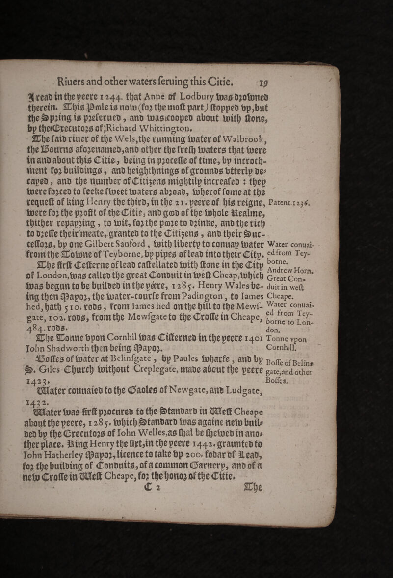 $rcaO in tbe peere 1244. ttjat Anne of Lodbury teas OjtotoneO therein. SCbis ^oale is note (fa* tt)e molt part) if oppeo bp,but tbe^p*tngispjeferuco, ano toas«coopeo about toitb (tons, bp tbdCrecutOJS Of jRichard Whittington. %i)e faib riuer of the Weis,tbs running loafer of Walbrook, the iSourns afojenameo,ano other the freft) toaters that toere in ano about this Citie, being in p joceffe of ttiue, bp tneroeb- utent foj builoings, anb beigbtbntngs of grounos btterlp oe# capeo, ano the number of Citizens migbtilp incrcafeo : tbeg toere fojceo to feehe ftoeet boaters abjoao, toberof fome at tbe rcquelf of Uing Henry tbe tbiro, in tbe 21. peere of bis reigne, Patent.t 1^. lucre foj tbe pjofit of tbe Citie, ano g(BO of tbe lobole Mealme, thither repapjing, to toit,fojtbepcDjetoo*mfee, anotberitb to ojeffe tbeir meate, granteo to tbe Citizens, ano tbeir s>uc- ceCTojs, bp one Gilbert Sanford, toitb Ubertpto conuaptoater Water conuai- fromtbe CoboncofTeybome.bppipes ofleao into tbeir Citp.edfrom Tey~ %A)t firlf Cclfcrne ofleao eaftellateo toitb If one in tbe Citp „ of London,teas calleo the great Conouit in toelf Cheap,tobicb Great Con-”* teas begun to be builoeo in the peere, 1285. Henry Walesbe- duit in weft tng then spapoj, tbe luatcr-courfe from Padington, to lames cheape. hed,batl) 510. roOS, from lames hed on tbe bill to tbe Mewf- Wacer conuai- gate, io2.r00Sj from tbs Mewfgateto tbe CroCfe in Cheape, cbornr™lcy- 484.tODS. , don. 2Cbe SDonne bpon Comhil boas Ciffernco in tbe peere 1401 Tonne vpon John shad worth then being #apoj. Cornhill. Ioffes of toater at Belinfgate, bp Paulcs tobarfe, ano bp Boffe ofBeIinr Giles Church toitbout Creplegate, maoe about tbe peere gate,and other 1433. Mater conuateo to tbe 0aoles of Newgate, ano Ludgate MM- . _ ^ . T* j Mater toas firlf pjocureo to tbe ^tanoaro in Melf Cheape about tbe peere, 1285. tobicb ^tanoaro teas againe neto butl# oeo bp tbe Crecutojs of Iohn Welles,as Ibal be fbetoeo in ano# tber place. fting Henry the fijet,in the peeve i442.grauntcoto Iohn Hatherley spapoj, licence to take bp 200, fooar of Ileao, fo? tbe builoing of Conouits, of a common Cfarncrp, ano of a neto CroUe in Mclf Cheape, foj tbe bono> of tbe Citie* C ^ 1