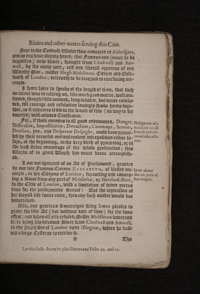 to the Conbuit-Water Unis CGnuepeb to Alderfcate, anD as pou haue alreabp bcarb; tliat Jfamous anb (neuer to be fcjgotteu) netu Mtucr, b?ought from Chad well anb Am- wcll, bp the onelp care,, celt ano liberall eppences of one ?KUojti)v Span» matter Hugh Middleton, citizen anbColc- fmith of London, bcicrtiethto berecojbebineueeiiuingme- tnojie. • • ' / 3 fparc b&re to fpeafteof the length of time, that fuclj an tntent tons in tallung on, lihc much goes matter, toell tno- tioncb, though little minbeb, longocbateo, but neuer rendu* beo, tilt courage nub refolution louinglp fljcoUe bstiostoge- tl)er,as itappeares it bio in the&ouie of this (no toap to b& baunteb) toelUninbcb Centleman. ^0fe enemicS tOall gOOC CnbeauonrS, Danger, Malignant ad. Difficulty, Impoffibilitie, Detra&ion ,Contempt, Scornc, uerfanes to all Derilion, pea, atlb Ddperate Defpight, CDUlO batftpjeuai- honeilandco- lebbp their accurfeo ansmaleuolent interpofifion either be* mendable.aai* fo;e^ at the beginning, in the berp birth of pjoertoing, o? in ons' tho lead Seine a&uantage of ttre tohole pjofecution; this Wojfte of fo great Wo?th hsb neuer beene accomplish¬ es. 3S am not igtiojant of an 2lrt of parliament,, granfeb bp our late jFamous SHucenc Elizabeth, of bieffes me> in or about niojie, to her Citizens of London, fo? cutting anb cotutap* theio.yereof ing a Miuer from anp part of Middlefcx , o? Hertford-ffiirc^herreisne- to the Citie of London, toitft a limitation of tenne pecres time fo? the performance thereof: jiBut the crpiratton of IjerMopall life fewer came , then anp fuel) matter tooulb bee tmacrtaUen. 0ifo, cur gracious £§ucrdgnc $tfng Tames pieafcb fo grant the lifts $rt (hut toithout bate of time) fo? the fame effort: anb tohen all elfe refufeb,Spatter Middleton tmeertcoft iti to b?ing hio intenbeb Miner from Chadwelt anb Am well, to the $o?thfibeof London nere Iflington, tohere hs butt* bob a large Cefferne to recciue it. • , (. . - * - SChb « « ' ‘‘ % • * 1 * > . Letthishalfe Ihectebcplac’dbetweeneFolio jo, and ji.