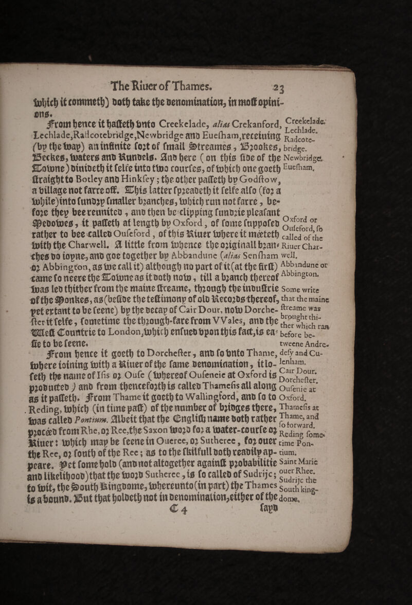 tol){cf) it commeth) Doth take the Denomination, in mod opini¬ ons. _ .... iftornlienee it fjalteti)tmto Creekelade, alias Crekanford, F r£f,kc], Lechlade,Radcotebridge,Newbridge anD Eue(ham,receiuing R^co^e-* (bpthetoap) an infinite fojt of fmall jktreames, Brookes, bridge.  JiSeckes, boaters ano Mtinoels. 3noherc (on this fiaeof the Newbridge*. Cotone) Dinioeth it felr'e into ttoo courfes, of fobich one goeth Eue{1iam< ftraightto Botley ano Hinkfey; the other paflfeth bn Godfto w, a tillage not farreoff. Chis latter fpjcaoet!) it felfe alfo (foj a inljile)into funojp Cmaller bjanches, tobictj run notfarre, be* foje tijep beereuniteo, ano then be-clipping funDjiepleafant speDotoes, it palletb at length bp Oxford, of fome fuppofeb q (f^ Tr rather to bee calleD Oufeford, of this Miucr Inhere it mrtteth caiLV^fthe tuiththeCharwelL. 8 littlefromInhcnce the 02iginallb2an‘Rmer Char¬ ges DO iopne,anD goe together bp Abbandune (alias Senfham well. 02 Abbington,astoeraUit) although no part ofit(atthefirft) Abfonduneor came to neere the Cotone as it Doth noto, till a bjaneb thereof Abbin§ton- toas let thither from the maine if ceame, though theinouffrie some write tifthe$ponkes>as(befioe thetefiimonp ofoloMe^Ds thereof,^ the main? peteptant to be feene) bp the Decap of Cair Dour, noto Dorche- ^(ea”e W3S ftcritfelfe, fometime the th?ough*fare from Wales, ano the t™''s™ Weft Countcte to London,tohich enfueobpon this fart,is ea-before be- fte tO be feene. tweene Andre- |From hence it goetb to Dorchcfter, anD fobnto Thame, defy and Cu- lohere ioining toith a Miner of the fame Denomination, ttlo- Jcnha‘(1- feth the name Of Ids 02 Oufe (luhereof Oufeneic at Oxford is £)^rrche^ p20DurteD ) ano from thencefo2th is calleD Thamefis all along oufenie at' as it paftetl). jFrottl Thame it goeth to Wallingford, anD fo to Oxford. Reding, tohich (in time paft) of the number of b2ioges there, Thamcfo at luas calleD Pontmm. albeit that the £nglittj name Doth rather •Thame> ad Puerto from Rhe, 02 Reerthe Saxon toojD foj a taater-courfe 02 r Miuert bohuh map be feene in Oueree, 02 Sutheree, fo20uer time Poa- the Rce, o? fonth of the Ree; as to the fkilfull Doth reaDilp ap- dum. peate. ^et fomeholb (anD not altogether againft p2obabilitte saint Made ano UkelihooD)that the toojD Sutheree, is fo calleD of Sudrijc; £ to foit, the £>outb Mingoome, tohereunto (in part) the Thames SoLuh; ki is a bonno. Ji5ut that holoeth not in Denomination,either of the d £ 4 ■ fapa