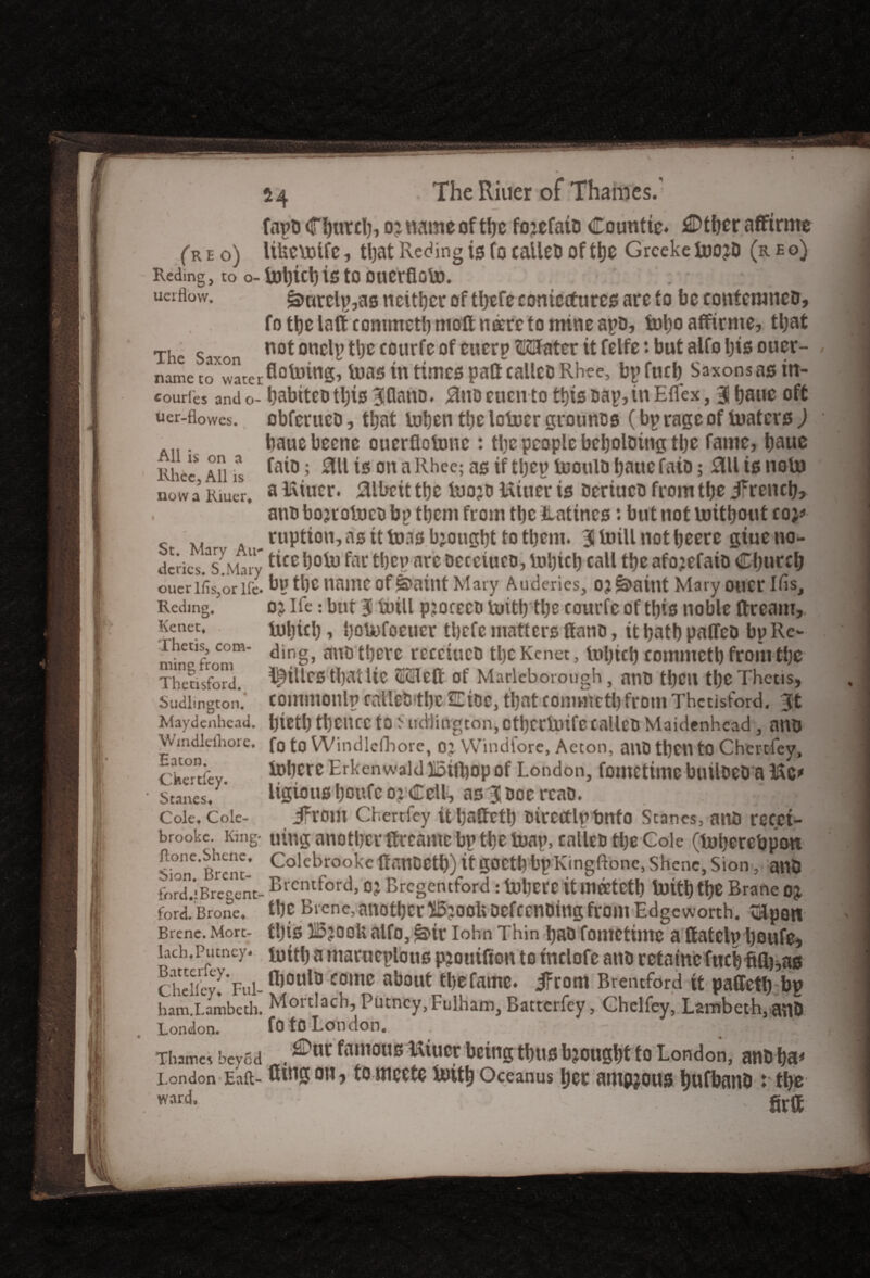 All is on a Rhee, All IS now a Riuerf 54 . TheRiuer of Thames.' fapD (flnitcl), 0 ■% name of tbc fojefato Countic. ^Dtfjer affirme (reo) UUcVDtfc, tl)at Reding is focallCD of tbe GrcekellJOjD (r£o) Reding, to o- U)l)ici)i£ tO DUCtflOlt). uerflow. &urelp,as neither of tbefc coniectures are to be eontcmncD, fo tbe laft commetl) moft neerc to mine apD, fobo affirme, tt;at The Saxon not oncty ^ tourfe of cuerp ©SUatcr it felfe : but alfo bis oucr- name toXwaterflotoing, toas in times pall calico Rhee, bp fuel) Saxons as itt- coudes and o- babiteotbis Biflano. 0noeucnto this cap, itt Eflex, 3 tjauc oft uer-fiowes. obfcrtteD, that inben ttje loiuer grounos (bp rage of tuaters ) baue beetle ouerflotone : tbe people bebolotng tl;e fame, baue faio; ail is on a Rhee; as if tljcp icoulD baue fato; 011 is noli) a fitter. 0lbeit tbc iuojti Uitter ts Deriueo from tbe ifreneb, anb bojrotoco bp tbcm from tbc Hattncs: but not nritbout co;* _ M ruption, as it boas bjougbt to tbern. Btoillnotbecre giueno- dcrics.^Mny ^CEbote fai‘ tbeparc oeceiuco,tobicb call tbeafo?efaiD Cburcb ouerlfis,orlfe. bp tbe name of jbaint Mary Auderics, OJ&aint Mary otlCT Ifis, Redmg. oj Ife: but 3 teill pjocecB tuitb tl)e courfc of this noble dream,. Kenet. tebicl) , botefoeucr tbefe matters Cano, it batb patTeo bp Re- r etis, com- ding, attD tljcrc recciucD tl)c Kenet, teljicb comntctb from tbc Thetisford. ^tllCS tbat lie SiQleft of Maryborough , ntlO tt)CU tbc Thetis, Sudhngton. commonlp cnllcD'tbe £Cioc, that commetb from Thetisford. 3ft Maydenhead. tjictb tl)CltCC to5tidlington, OtbcrUufccalico Maidenhead , anD VVmdlcihore. fg to Windlcfhore, oj Windfore, Aeton, anD tbctt to Chertiey, chertiey l°bcre Erkenwald Xoifbop of London, fomctimc builoeo a Me* Stanes, ligious Ijowfc oyCell, asBlDoe rcaD. • Cole, Cole- JFrom Chertiey itbadetb oircctlptmfo Stanes, ano recci- brookc. King- utttg another dccamc bp tbe teap, calico tbe Cole (teberebpott Sion*’Brent- Colcb5ool<e danDCtb) it goetb bpKingftonc, Shcnc, Sion, atlD ford!*:Bregent- Brentford, oj Brcgentford : tet)Crc it Ulfftctl) teitb tbe Brane OJ ford. Brone* tbc Brcne, another i5?ooUoefccnbing from Edgeworth, tapon Brenc. More- tljis i5joolt alfo, *a>ir Iohn Thin bao fomctimc a ttatelp boufe, bch.Putney, mitb a marueplous piotiifton to tnclofe atm rctainc fuel fifl),as cheli'ey! Fill- comc ab°Ut tl)Cfame. JFrom Brentford it paffetb bp ham.Lambeth. Mortlach, Putney, Fulham, Batterfey, Chelfey, Lambeth, anD London. fotO London.. ; ‘ Thames beyod . ^anious ^tucr being tbtts bjougbt to London, anD ba* London Eaft- Gtngon, tomeete luitb Oceanus bet amyous bufbanD :■ tbc ward. firff