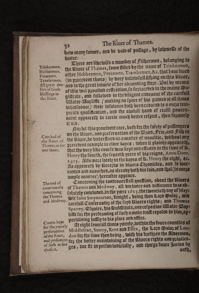 fcoto maupfoener, anu be boioof paffage, bplofcmeffe of the are libcto.fc a number of JFittenwit. bdonsims to Tnnkettnen. of Thames, fo«10 ttilCD bp tyC nameof Trmkcrmen, Hebbermcn. Hebbermeh Petermen, Trawlermen,&c.tbatbaueliUCO £X,n'.«. (in pjcccDcnt times) bp bet? bnlatofiiU Blbine on tfeio Kiuet, All great abu- anp [q tl)c great iniuric of ber abounDtitg Ifojc♦ 15 P I fers of Gods Qf ^el pjouioeD reduction,fo fojlusrotD ui the niatne bieflingt in .ftrate anFD follotocD in tt>c Diligent cnDcuour of ttjc carefull th: Kmer' Isaater-iSapliffe ( making no fpare of bis paines at all tunes InljatfocMcr) their infolence batb been rcDuceD to a moje tem¬ perate qualification, anp the aUifull bano of noiU Bou«n- ment appearetb to carrie much better refpett, then fojmerlp, t _ ^ * „ ^ i. ^3^ ^3 Aoj let tl)is pjouioent care, botb foj tbt fafetp ofpaCfenger# _ . on the Uiuer, ano pjeferuation of tbel5jaD,iMe,anD Jrtflb m ?reT? f tbe Uiucr-.be bnDerffooo ac a matter of noueltie, tontboutanp •rhamesTn for. pjccccent example in clDer Daves; toben it^ mcr times, that the berp like courfc teas kept anD cffccteD m tbc tunc of ft. Henry tbe fourth* ttjcfcuenti? pecre of bis reignc. Anno Dom. i4o<. jaifomojclatelpin tbeDapes of Henry tbe eight, «* <as appcaretl) bp Uccojds in Diuers Cbjonicles, anp fo toar* rantco anD auoucbeD,as alrcaDp bath bin faiD5ano fijal(,inmo;6 ample manner) hereafter appeare. • *1,.? ‘ jB The end of Concerning t^c eontrouerfiall queftton, about the uiucrs controuerfie of Thames anD Medway, all tiariancc anD Difference tujijei^ab- concerning folutclv concluDeD,in the peere idi j.tbettoentietb oap of May: the Thames j0^n Swynncrton, ftnigbt, being then HojD ^atoj, an® and Mcdvvay. ^ „ Con(etnatO} of tbc fa?» «>»«» BjUtt 5 UnO Thoum Spamy, cfouits, bis&»b«tutc,a«0 tctptttiue Watet-ffia?- liffc toy tbe prefomung of fueb amain trutt tepofeo in bun,ap • f ™5:SdyP w froerall ttae^p&tXSintbe font e counties of SE MiddlefcM, Surrey, Kent an» Efft*, tbe *-0»8 #aU*Of Lon- 5£ Rmer, don fo, tbe time tbenbeins, toitb bis bjetbieni tbe Abeam* and pmfliment fo, th8 better maintaining of the Uiuets rights anDpjtmlep- °bufe1ras d°C 2CS > boe fit inperfoniuoictallp, ano charge foure 3fiirws bp
