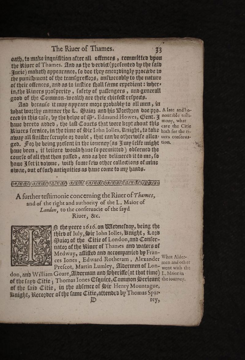catb, to malte inquifition after all offences, rommfttcD troon tt>e istiucr of Thames. 0nD as ttje b erDitf(pjefenteD bp the fato •3nric) mafcetb appearance, fo Doe tbcp ancojDinglp pjoc&oe to t&e punifljment of ttje tranfgreffojs, aufboerablp to the nature of their offences, ano as to itittice (ball fame crpeDient: tober# in,tbe Minersp^ofperitp, fafetp of paffengers, anogeneral! goon of tl)e Common-toealtb are tt>cir cbtefett refpects. 0«D becaufe it map appeate moje pjobablp to all men, in U>bat foojtbp manner the H. Sipatoj ano bis SBjethjen Doe p?o~ a late anaho- ceeo in this cafe, bp tijebeipe of apr. Edmund Howes, Cent. 3 nourabic tefu- fcaue hereto aobcD, the laft Courts that loere kept about this ^yt’he cLie &iuers fernice, in the time of £>ir Iohn Iolles, &nigl?t, to tabe hath for the ri~ aboap all Sniffer fcruple oj Doubt, that can be otberboife allca* uers confer u a- geo. JFoj be being pjefent in the tourncp(as 3 mp felfc mighttlon* haue been, if leifure tooulo f^ue fo permitteo) obferueD the courfe of all that then paffcD, ansashee Deliuereo it to me,fo baue lfct itootoiie , mitb fomefeto other collections of mine fibone, out of Inch antiquities as bane come to mp bancs. A further teftimonie concerning the Riuer of Thames» and of the right and authority of the L. Maior of London, to the conferuacie of the fayd Riuer, See. i / $ the peere 1616. on $®emtefoap, being the *thtrb Of Iuly, ^ir Iohn Iolles, knight, 3lO?B ^atoj of the Citie of London,anD Confer- uatoj of the fitter of Thames ano boaters of Medway, affiffeo ano accompanieD bp Fran- ces Iones, Edward Rotheram , Alexander Prcfcot, Martin Lumley, ^llDermenof Lon- ^ent with the don, anti William Goarc,0loerman ano &heriffe(at that time) L. Maior i a of tljefapo Citie; Thomas Iones Cfquire,Common ^erieant the tourney, of the CaiD Citie, in the abfeneeof £>ir HenryMountague, ftrns&t, ftecomr of the fame Citte3attenbcb bp Thomas Spar* •* jBD \' rev.