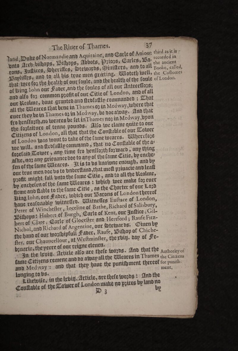 ► i ttjn’ljc Of Normandie anb Aquitaine, anb (£arte « 0!«a' recorded in L ft arJh bitbous ffiiftjops, abbots, \0;iojs, Varies, H6a- the ancient *nt« ^iiftices Lhetiffes, &telmros,spimttets, ans to all Booke, called, tons* luttices, ?»9« > • ardetinec* Wotetl) toell, the cuftome* of litas iohn out jfaoet,an» tt)c fonles ofalt out ataMcftoiB, jot common profit of out Cine of London, anbofau 8 r scpfiime bauc avautco auo ftcofaftlv commanbco : SCbat Xbe Wcares tbatbene in Thames oj in Medway EUCt then be tn Thames OJ in Medway, be oae a&ap. ^n0t)‘ fro beStU no toeates be fet inThames noj tn Medway,bpon fn-ifiitncc of tenne pounos» £llfo toe clante gullet u Situcns of London, all that tbattbe Conftableofour ia.otoet ^TtttjCi s _ tQ tafec ofti;e fatnemeates. Wberefsje ?«cmill am>fteufafllpcontmano, that noConflableof tbe* 1 Ann time fro henffojtb fo^toaro, anp tying f?iefal^nn atkuancecoe to anpof W fe«« citic’*ncf • fen of the fame Weares. It is to bs Unotone enonrt» ««»bp mfr true men ooebs to tmt»erttanD,tbat mott P^uaac ant> Jeatt 0UCiJUl,v!ht fin unto the fame Cttie, ano to all tbe l^ealme, St°cncbefm of tbc fame Weaves : tobicb b>ee mafee foj euet 5SS25.*-*. gj.famMg-;. gg^S?gS3K5K y?2S£3£fSS^«SST^ of London, Of Bathe, Richard of SaUsbury, SISRild of rig* out |fttaato. « mm3w »««i* m *■* * ftttaof f-p— longing tobs. Article, ate tljcfc toojbs t 0nbtl)e