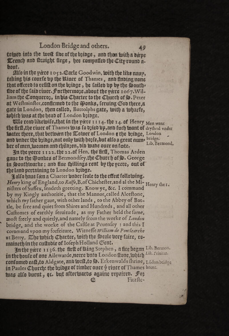 ( London Bridge and others. 0 totueu into the toed fiocofthefttoge, ano then foitb a &ape SCrench ano ttraight ftge ? tjee compafto the Citp rouno a- bout. - fllfo in the pare 105 2.Carle Goodwin, toith the like naup, tahtng his courfe bp the ftiner of Thames, ano finding none that offeree to relitt on the bjiuge, he faileo bp bp the &onth* Coe of the fain riuer. jfurtherraoje,about the pare 1067. Wil¬ liam the Conqueror in his Charter to the Church of Peter at Weftminfter.confirmea to the ^onUs, feruing Con there.a gate in London, theneallcD, Buttolphsgate, toitha toharfe* tohith iuas at the heao of London bjtoge. MereabUtteb»fe,tbattn the peere n 14. the 14. of Henry Men went thefir&,the riuer of Thames bias fo o;iet»bp,ami fuch toant of dryfhod vnd« boater there, that betfoan the SCotoer of London f the b?toge, London ^ ano bn&er the bjtoge,not onlp toith ho?fe,but alfo a great num* her of mcn,b)omen ano chtlojen, oio toaoe oner on fate. Llb'BcrmotK “ Blnthepeere H22. the 22.Of Hen. the ftff, Thomas Arden gauetO the^onbes Of Bermondfey, the Church Of^. George in ^outhluarbe: ano Sue (billings rent bp the pcere, out of the lano pertaining to London bjioge. 3 alfo haue fan a Charter bnoer feale to the effect follofotng. Henry king of England,to Ralfe,B,o(Chichefter,and al the Mi- pjenry ^ r nifters ofSuffex,fendeth greeting. Know ye, &c. I command by my Kingly authoritic, that the Mannor,called Alceftone, which my father gaue, with other lands, to the Abbey of Bat¬ tle, be free and quiet from Shires and Hundreds, and all other Cuftomes of earthly feruitude, as my Father held the fame, 01 oft freely and quietly,and namely from the worke of London bridge, and the worke of the Caftle at Pcucnfcy : and this I command vpon my forfeiture. Witnefle William de Pontlearche at Berry. Mjt fo)l)ich Charter, toith the £>calcbcrpfatre, re- niaincth in the cuftobte of Iofeph Holland <0ent. 3n the pare 113d. the ftff offing Stephen, a fte began Lib- Bc™on> in the houfe of one Ailewardc,nccrc bnfo London Sonc,b)hich Llb'rmitaU tonfumeb eaftjto Aldgate, anO toe£f,tO Erkenwalds ftirinc, Lodon bridge tn Paules Church the bjiuge of timber ouer p riuer of Thames brent, baas alfo burnt, but aftertoaros agarne repaired. i?oj <fc Fitzftc-