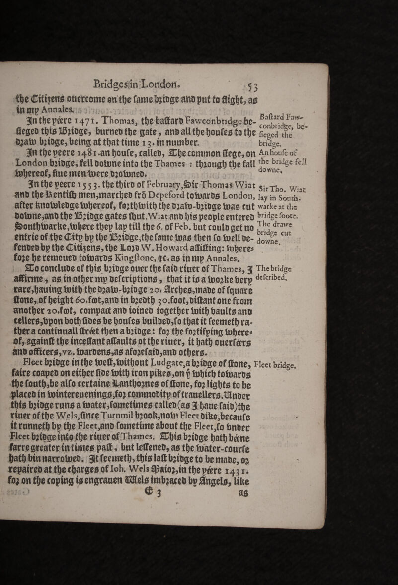 Bridgcsjin 'London. ,55 the Citizens ouercome ontbe famebjiogeano put to flight, as tumpAnnalcs. v 35n tbepare 1471. Thomas, tbe baffarn Fawconbridge be- B flegeo this 25?iogc, burneo the gate, ano all the boufes to the fieged £’ 0?ato b?ioge, being at ttjat time 13. in number. bridge. Bfntfjepeere 1481.an Ijoufe, calico, 2Cbc common Uege, on Anhoufe of London b’tOgC, fell OoUme into tbe Thames : tljjougt) tbe fall *hc bridSe fei! hereof, fine mentoere o?ofoneo. dcwnc' 3lntbepeerc 155 3. tbetbirO Of February,^itr ThomasWiat Wi ano the l&entifl? men,marcbeo fro Depeford toftaros London, jay in somhf after fcnotoleogetobereof, fojtbfoitb tbs o?sto-b?toge teas cut warkcatthc Ootone,ano ttje 315?iogc gates Ibut. Wiat ano bis people enfereo bri%c footc. i&ontbfoarke,Inhere tbcp lap till the 6. of Feb. but coulo get no J^ drawe entrie of the Citp bp tbe 55?ioge,tbe fame teas tben fo tuelL oe- HowSCIU fenoeo bp the Citizens, the llo?ow. Howard aflitfing: inhere* fo?e beremoueo totnaros Kingftone, $c. as inmp Annales. 2Do concluoe of this bjioge oner the faio riuer of Thames, 3) The bridge affirme, as in other rnp oeferiptions, that it is a foo?ke berpdcfcribed’ rare,bauing toitb tbeo?ato-b?toge 20.3rcbcs,maoe of fquare flone, of height <5o.fart,ano in bjeotb 3 o.foot,oiftant one from another 2o.foot, compact ano ioineo together toitb baulfs ano tellers,bpon both Goes be boufes builoeo,fo that it feemeth ra¬ ther a continuall ffc&t then a bjioge: fo? the fo?tifping inhere* of, againft the inceffant affaults ot the riuer, it hath ouerferrs ano officers,vz. toarocns,as afo?efaio,ano others. Fleet bjioge in the toelf,toitbout Ludgate^bjioge of (tone, Fleet bridge, faire coapeo on either floe toitb iron pikes ,on p tohich totoaros the fouth,be alfo eertaine 3lantbo?nes of ttonc, fo? lights to be placco in tointereuenings,fo? commooitp of trauellers.mnoet this b?iogeruns atoatep,fometimes calleo(as 3! haue faio) the riuer of the Wcls,flneeTurnmil b?ooh,notn Fleet oike,becaufe it runneth bp the FJect,ano fometime about the FIeet,fo bnoec Fleet b?ioge into the riuer of Thames. SChis b?ioge hath beene farre greater in times patt, but letTeneo, as the toater-eourfe hath bin narrotoeo. $t feemeth, this latt b?toge to be maoe, 0? repaireoattheehargesofloh. Weis flpaio?,in the pare 1431. fo; on the coping isengrauen Mels imb?acet> bp Angels, like