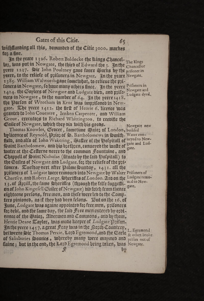 feit^ffantiing all this, bcmanbeo of tbe Citie 3000, marfees fojafine. , Bln tye pcare 13 26, Robert Baldocke tbe iiings Chancel¬ lor, U>as putin Newgate, the tbirb of Edward the 3. 35ntt»c peere 1237. ^it Iohn Poultney gaue fotire Sharks bp the peere, to the teliefe of prifoners in Newgate. Bn the pcare 13 B 5. William W alworch gane fomefobatj to relieue the pji- foners in Newgate, fo bane manp others finee. Bln the peers 1414. the Kaplers of Newgate ano Ludgace Dies, ano prifo* ners tn Newgate, to the number of 54. Bn the peere 1418. the $arfon Of Wrotham in Kent teas tmpjifoneD in New¬ gate. SQ)t peere 1412. £t;e firS of Henrie 6. licence teas granteb to Iohn Couemre, Ienkcn Carpenter, anti William Groue, epecntOJS to Richard Whittington, to reeDtfie t|e ©aileof Newgate, lubicb tbep oio toitb bis goons. Thomas Knowles, ©rocer, fometime ^aio; of London, bp licence Of Reynold, Of Bartholomews in §>mitb- fielo, anoalfo of Iohn Wakcring, falter of tbel^ofpitall of learnt Bartholomew, ants bis brethren, conuepeo tbe toatte of toaterat tbe Cctterneneereto tbe common JFctintaine, ano Cbappellof ^aintNicholas (fituatebptbcfaiDll^ofpitaU) to tbe ©ailes of Newgate ano Ludgate, for tbe relicfe of tbe pri' foners. SCuefoapnert after ^a\me^unoap, 1431. all tbe pjifoners of Ludgate inereremoucti into Newgate bp Walter Chartfcy, attt) Robert Large, of London. 3ntJ Ott tbe 13. of 0p?ill, tbe fame !&beriffes (though the falfe fuggeffi- cnoflohn Kingefc!I©ailerofNewgate) oiofetcb fromtbence eigbteene perfons, freemen, ano tljefe toereleo to tbe Comp- ters ptntoncD, as if tbep bao been felons. 315ut on the 16. of Biune, Ludgate teas againe appointeo for free men, prifoners for Debt, ano tbe fame Dap, tbe fain iFr ee men entercb bp ordi¬ nance of tbe Senior, 0tcermen ano Commons, ano bp them, Henrie Deane Stapler, t»as mabe keeper Of Ludgate^rtfcm. Bn tbe peere 14 5 7. a great iFrap boas in tbe $ortb Countrep, bettneene jbtr Thomas Percie, 3L0JD Egremond,anb tbe Carle of Salisburies bonnes, toberebp manp toere mapineo ano flainej but in tbe eno, tbe 2U>jo Egremond being taken, boas ' $ bp The Kings Chancellor prifoner in Newgate. Piifoncrs in Newgate and! Ludgate dyed,. Newgate new budded Water con- ueyed to New¬ gate and Lud- gate. Prifoners of Ludgate remo- ucd to New¬ gate. L. Egremond w/ & other broke prifon out of Neweate*