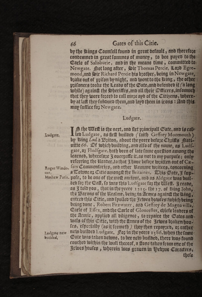 bp the ftings Cotmfell founb in great Default, anb thereto}* * coneemnebtn great fummes of monep, to bee papeb to the Carle of Salisbury, anb in the meane time, committebtoi j Newgate. $ot long after, ^tr Thomas Percie, 3Lo?D Egre- mond,anB £&ir Richard Percie t)tS b’Other, being in Newgate,, bjafeeoutof pjifon bp night, anb foent to the iking, theother pjifoners toohe the iLeabs of the Cate,anb befenbeb it fa long tobile) againtt tbe £>heriffes,anb all their Officers,infomuch that ttjcp toere fojeeb to call moje apb of the Cittjenjs, Inhere* bp at latt thep fuboueti them,anb lapb them in irons: #nb this map fufficefoj New gate, ''*•2 i*I^M Ludgate. the ©Uleff is the nert, anb firt pjmctpall Cate, anir is cafe lebLudgate, asfirft builbCb (faith Geffrey Monmouth )»r | bp iking Lud a Bjiton, about the pecre before Cliffs $ati-‘ i uitie66. j©f tot)ichbuilDing,anbalfoof the name, as Ludf- gate, o? Fludfgate, hath been of late fome queff ion among the learneb, tohcrefoje 3 ouerpaffc it,ns not to mp purpofe; onlp 1 referring the HcaBcr,to that % bane bcfoje tojitten out of Ca?-. 1 ttoger Windo.iars Commentaries, anb ether ftomane tojiters, concerning. j uer. a^Totnnco; Citicamongft the Britaincs. SChis Cate,3il fup*. 1 Mathew Fari$. pofe, to be one of the mol! ancient, anb as Aldgate teas butl- Ceb foj the Caff, fa toas this Ludigate foj the ££fcff. J reabe, as 3 tolbpou, that in the pecre 1215. the 17. of iking lohn, the Barons of the Iftcatme, being in 3rmes againtt the iking, entreb this Citie, anb fpoileb tlje Vetoes hotofesttohith being bcingbonc , Robert Firzw-atcr, anb Geffrey de Magna villa. Carle of Effex, anb the Carle of Gloucefter, chiefeleabcrsof the $rmtc, applied all diligence, to repaire the Cates anb» toals of this Citie, Unth the Cones of the Vetoes bjoUen hou- fes, efpccially (as it feemetb ) thepthen repapjeb, onather Ladgate new Beto butlbcb Ludgate. j?oj in the pecre 15 85.t»hen the fame 1 Mulcted, Cate toas taUenbotone, to beeneto builbeb, there teas founb couetjeb toithtn the frail thereof, a ttone talten from one of the BRctnes feowfes, fr&ercin loss grauen iu i^ebjue Caracf ers, 1 tfeefe 1 \