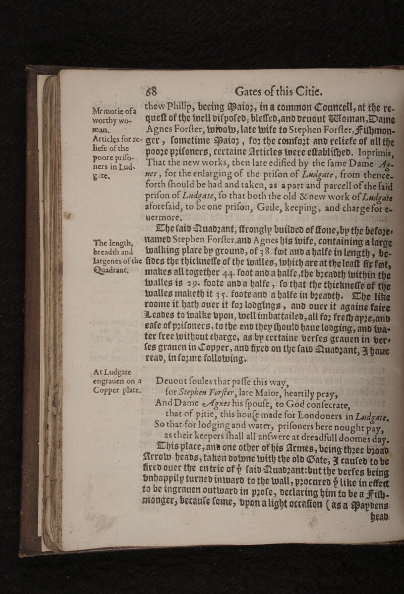 Mrmoric ofa thew phiI1P> ^aioj, in a common Cornwell, at tfjc re- worthy wo- quo® of *hc tocll bifpofeo3 blelTcD,ano bcuout ®5ffoman,SI>ame man. Agnes Forfter, fotbolo, late toife to Stephen Forfter,if tfljmon* Amdes for re- gCi*, fometime spaioj, foj the comfort ano rcliefe of all tfje poor? nfo- P00'c ^ifonevs, ccrtatne Articles lucre elfablifbeD. Inprimis, ners inLud- ^hat l^c ncw vvor^<s> t^lcn ^ate ^clificd by the fame Dame Ag- g-itc. nes > for the enlarging of the prilonof Ludgate, from thence¬ forth (hould be had and taken, as apart and parcel! ofthefaid prifon of Ludg<tte, fo that both the old Sc new work of Ludgate aforefaid, to be one prifon, Gaile, keeping, and charge for c- uermore. u wf j j!^ ULtje faib &uaDjant, If ronglp buitocD of If one,bp tfjc befoje* The length, natt1etl Stephen Forfter,am> Agnes his toife, containing a large breadth and toalhing place bp grouno, of 3 3. foot ano a balfe in length, be- largcncs of the Coes the tbicUneflTeof the Uialles, are at tfjc Icaft fijefeof, Quadrant. mafecs all together 44. foot anti a hnlfe,the bjeaoth toithin the ioalles to 29. footc anu a halfe, fo that the thirtmeffe of the toallcs mabeth it 3 5. footcano a halfe in bjeaoth* Che litxe roome it hath ouer it fo? loDglngs, ano ouer it againe faire &eaoes totoalfeebpon, toelliinbattailet>,allfoj fre(hapje,ant> cafe of pjifoiters, to the eno thep ihoulo hatte lo&gtng, ano toa- ter free toitbeut charge, asbpccrtainc berfes grauentn her* fes grauen in Copper, ano fireo on tlje faio ^naoiant, 3 bane reao, tnfo;me following*. AtLudgate • j engrauen on a Dcuout foules that paffe this way, ; Copper plate. for Stephen Forfieri tate Maior, heartily pray^ ’■€41 And Dame <tAg*eshis fpoufe, to God confccrate, that of pitic, this noulc made for Londoners xnLudgatt* So that for lodging and water, prifoners here nought pay, as their keepers fhall all anfwere at dreadfull doomes day. displace, ano one other of his flrmts, being tbjcetooad Mrroto hcaos, tahen ootone toitb the olo Cate, 3 caufeo to be fireo oucc the cntricof$ fato ^uao^anf.bnttheberfes being bnhapptip turneo inioaro to the toall, pjocureo p like in effeS to oe ingrauen outtoaro xn p;ofe, declaring him to be a iftfli- sponger, bccaufe fome, Upon a light occasion (as a ^apoens^ head