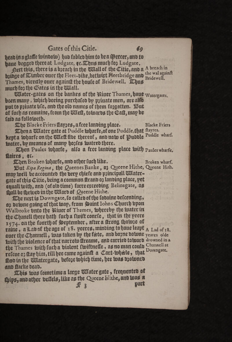 tjcatJ in a glaffe toinooto) bao fableo him to be a spereer, ami to ^aite beggeO there at Ludgate, f e.2D)US mucb foj Ludgatc. $ert this, tl)ete is a breach in tbe Wall of ttje Citie, ano a a breach in bjioge of SCimber ouer tbe Fleet-oike,bettokt Fleetbridge ano gr^jjea,famft Thames, oirectlp ouer againtt tbe boufe of Bridewell, 2Dbos much fo% tbe Cates in tbe Wall. Water-gates on tbe bankes of tbe ISiuet Thames, baue watergates„ been manp, tobicl) beeing purcbafeo bp pjiuate men, are alfo pot to pjiuate bfe, ano tbe olo names of them forgotten. Wut of fucb as remaine, from tbe Wett, totoaros tbe Calf, map be faio as follotoetb. SEbe Blacke Friers (fapjes, a free lanotng place. Blackc Briers 2Dben a Water gate at Puddle tobarfe,of one Puddle,that ftayrcs* kept a tobarfe on tbe Weft fioe thereof, ano note of ^uoole Puddle wharf* toatcr, bpmeanes of manp bodies toatreo there. Chen Paules tobarfe, alfo a free lanoing place toitb Pauieswharfe. Hakes, $c. 2Dben Broken tobarfe, ano other fucb like. Broken wharf. S5ut Ripa Regina, the ^iieenesBankc, 0} QueeneHithe, Queene Huh. map tocll be accounteo the berp cbtefe ano pjincipall Water¬ gate of this Citie, being a common ttrano oj lanoing place, pet equall toitb, ano (of olo time) farreerceeoing Belinsgate, as (ball be fljctoeo in the Waro of <2ycene Hithe. nert is Downgate, fo calico of the fooaine oefeenoing, oj Ootone going of that toap, from j&aint lohns Church bpon Waibroke tmto the ftiuer of Thames, toberebp the toatcr in the Cbanell there bath fucb a ftoift eonrfe, that in tbe peere 1574. on tbe fonrtb of September, after a Crong fljotoje of ratne, allaoof tbe age of 18. pceres, minting to baue leapt A LadoflSt ouer tbe Cbannell, toas taken bp the fate, ano bojne ootone ycares oide toitb tbe biolence of that narroto ffreame, ano earrieo totoaro drowned in a tbe Thames toitb fucb a biolent ftoiftneffe, as no man eoulo refeue 01 ttap bint, till bee came againtt a Cart-tobale, that OYVn* * ttcoointbc Watergate, befoje totjicb time, bee toas Djotonco ano ffarke eeao. .. „ . . 2Cbis toas fometime a large Water gate, frequenteo of Chips, ano other hettels, like as the Queene Hithe, ano toas a 7y JF 3