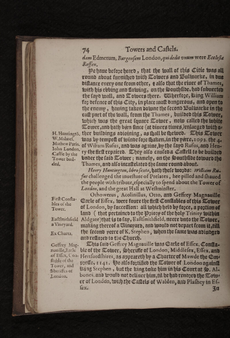dam Edmerum, Bur pen fern London, quidedit mum were Ecclefa Roff'en, | l^ctjaacbcfojcbearo, that the foallof this Citie toss all rouno about farnilljcDtoitl)CotoersanoH5ultoarUe, in Due fitHancc cnerp one from other, t alfo that the riuer of Thames, toith his ebbing ano (Joining, on the &outhfibe,haD fubuertco the fapo voall, ano STotoers there. HKmherfo>c,!Suig William fo? Defence of this Cttp, in place molt Dangerous, ano open to the enemp, hauing taken oolunc the fecono ISulluarbe in the call part of the toall, from the Thames, builDeD this SCotoer, tohuh toas the great fquarc SEoiocr, nolo calleo the tohite Sou)cr,anD hath been Once (at Diners timeSylenlargeD toitho* h. Huntingto. thcr builDings aoioining, as Chall be fljcineo. %\)is Cotoet w.Maimef. tnas bptempeflof kunDefo;efl)aben,inthepeere,iop2. the 4. iviuhew Pans. 0f Wiliam Rufus, ano teas againe,bp the fapo Rufus, ano Hcn- CaSc bvnth°cn* *7 thefirlf repaircD. SCtjep alfo enufeoa Caffcll to bebuiloeo Tower buil- bnDcr the faio SDotocr; namelp, on the ^outhfibe toinaro the «ied. Thames, ano alfo ineattelateo the fame rouno about 1 Henry Huntington, Itbro fexto, hath thefe ilJOjOSi William Ru¬ fus challenged the inuefture of Prelates, hcc pilled and fhaued the people with tribute,efpecially to fpend about the Tower of London, and the great Hall at Wcftminfter. Othowerus, Acolinillus, Otto, anD Geffrey Magnauille bk$v Sw**' of EiEex* b)crc foure the firtt Conffables of this SCotoer Towei.ie of London, bp facccffion: allluhichhelobpfojce,apojtionof lano (that pcctaincD to the of the holp Trinity tuithiil Eafifmichficid Aldgate)that is to fap, Eaflfmithfieid,neerebnto the Joiner, a Vineyard, making thereof a t&inepato, ano booulD not Depart from it,titt Ex charta. the fecono pccrc of K. Stephen, tohen the fame bias aDiuDgeb ano redoicD to the Church* f; Geffrey Mag- ££1)16 faiD Geffrey Magnauille teas Carle of Effex, Conffa- nauille,Earle ble of the SColoer, ^!)CClffC of London, Middlefex, Effex, and of ^ uoa’ Hertfordfliircs, as appeareth bp a Charter of Mawde the Cm* Tower * and 1 alfo foj.tiSco the Colocr of London againtt •simS'es^t ^'ll3 Stephen, but tljc Uingtcoke him in his Courtat Al- Eondon. bones, ano vpouId not Dcliucr him,til he hab renojeo the SDcrtu* cr of London, iDUhtlje Caltels Of Walden, aaD Plafhey in Ef¬ fex- 3|il
