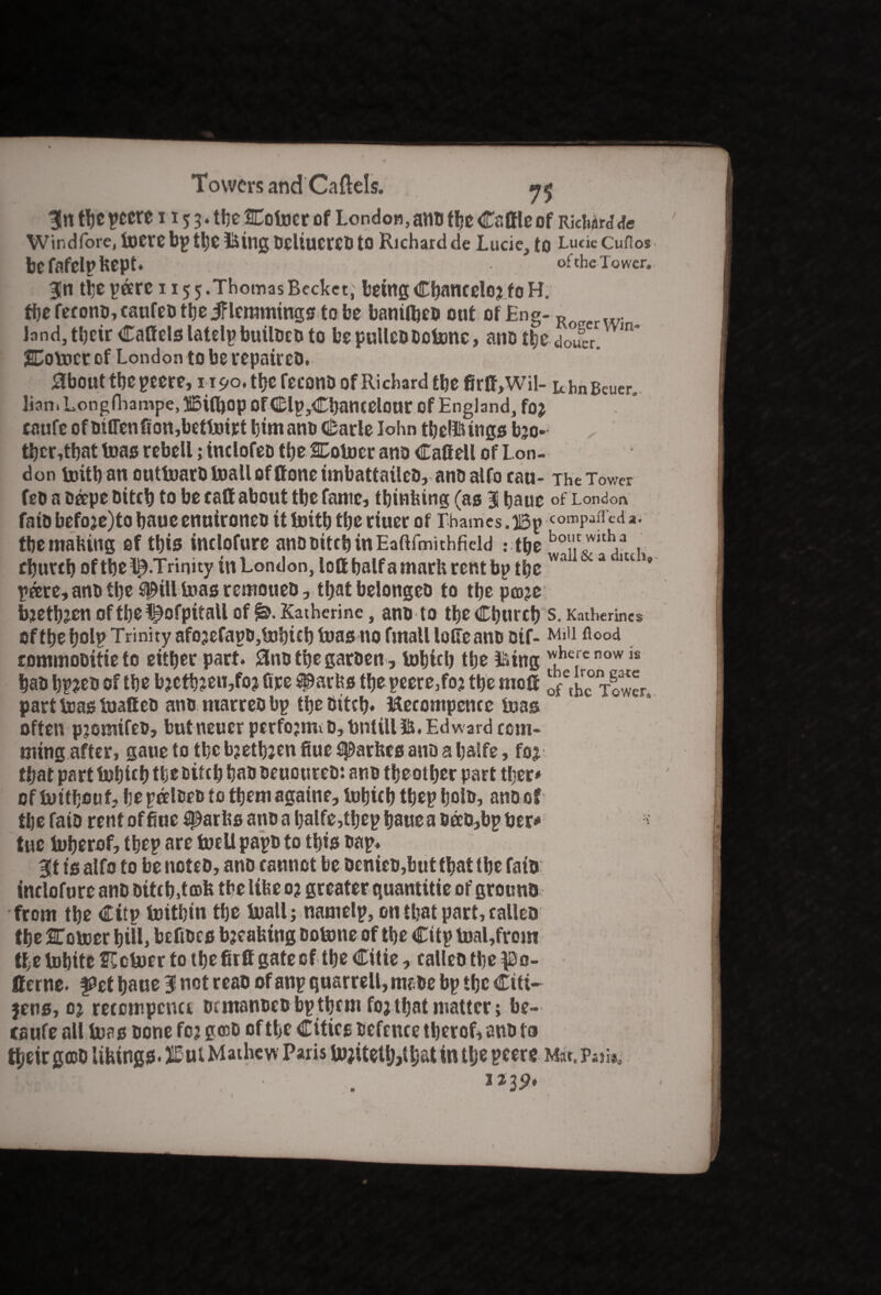 3!n tbe pecre 115 3. tbe Coiner of London, ami tbe Cattle of RicWrj <te Windfore, toetebp tbe Using bcltucrcb to Richardde Lucie, tO LucicCuflos be fafelp Kept. of the Tower. 3Hn the pare 1155.ThomasBecket, beingCbaneelojfoH. fbereeonb,eaufebtbejflemmingstobe baniifieb out .of Eng-R w land, their Cattels latelp builbeb to be pulleb botenc, ano fyt doucr. m* Comer of London to be repaireb. SbOUttbepeere, ri9o.tbefeC0nD Of Richard tbe firtt,Wil- UbnBeuen. lian. Longfhampe, Bid)op Of dp,Cbantelour of England, foj caufe of bitten fion,betlnirt bimanb Carle lohn tbellsings bjo- tbcr,tbat teas rebell; inclofeo the Coiner ana Cattell of Lon¬ don initb an outtnarb Inall of ttone imbattaileb, anb alfo eau- The Tower feb a bape Diteb to be eatt about tbe fame, tbinfeing (as 3 baue of London fait) faefoje)to baue enuironeb it Initb tbe riuer of Thames. Bp conBPafl cd *• tbe malting of this inelofure anbbitebinEaftfmithfield ; tbe bo!1,c^,tl\a, cbureboftbe^.Trinity in London, lottbalfamarhrentbp tbe wa a ltc ’* pare, anb tbe ^ill teas remoueb, that belongeb to tbe poje bjetbjenoftbolpofpitallofKatherine, anb to tbeCburcb S. Katherines oftbebolp Trinity afojefapbjlnbicb baas no fmaUlotteanooif- Mill fl°o4 rommobitieto either part. 0nbtbegarben, lobicb tbe iising ^he' e now is bab bp?eb of tbe bjctb?eu,fo? fire ^arbs tbepeere,fo? tbe nrott ofthcTower part teas teatteb anb marreb bp tbe biteb* ttecompence teas often pjomifeb, butneuer pcrfojntib, tint ill 5&. Edward com* tiling after, gauetotbcbjetbjenfiuesparbcsanDabalfe, foj. that part tebie b tbe bifeb bab beuoureb: anb tbe other part tber* of teitbeuf, bepalbeb to tbemagaine, tobieb tbep bolb, anb of tbe faib rent of fiuc $par Its anb a balfe,tbep baue a bab,bp ber* tue teberof, tbep are foeU papb to tbis bap. 3t is alfo to be noteb, anb cannot be bcnicb,but that tbe faib: inelofure anb bittb.tmb tbeltfee o? greater quantitie of grouna from tbe Citp toitbin tbe Inall; namelp, on that part, calleb tbe Coteer bill, befibes breaking botone of tbe Citp tnal,from tbe tobitc Cctoer to tbe fir tt gate of tbe Citie, ealleb tbe $3o- tterne. pet baue 3 not reab of anp quarrell, mabe bp tbe Citi¬ zens, oj reccmpcnu btmanbeb bp them fojtbat matter; be- caufe all teas bone fcj geeb of tbe Cities bcfrnce tberof, anb to tbeir goDb lilting*. JBnt Mathew Paris tojitetlMbat in tbe peers m«. p-ii*0 IaBi . I239«