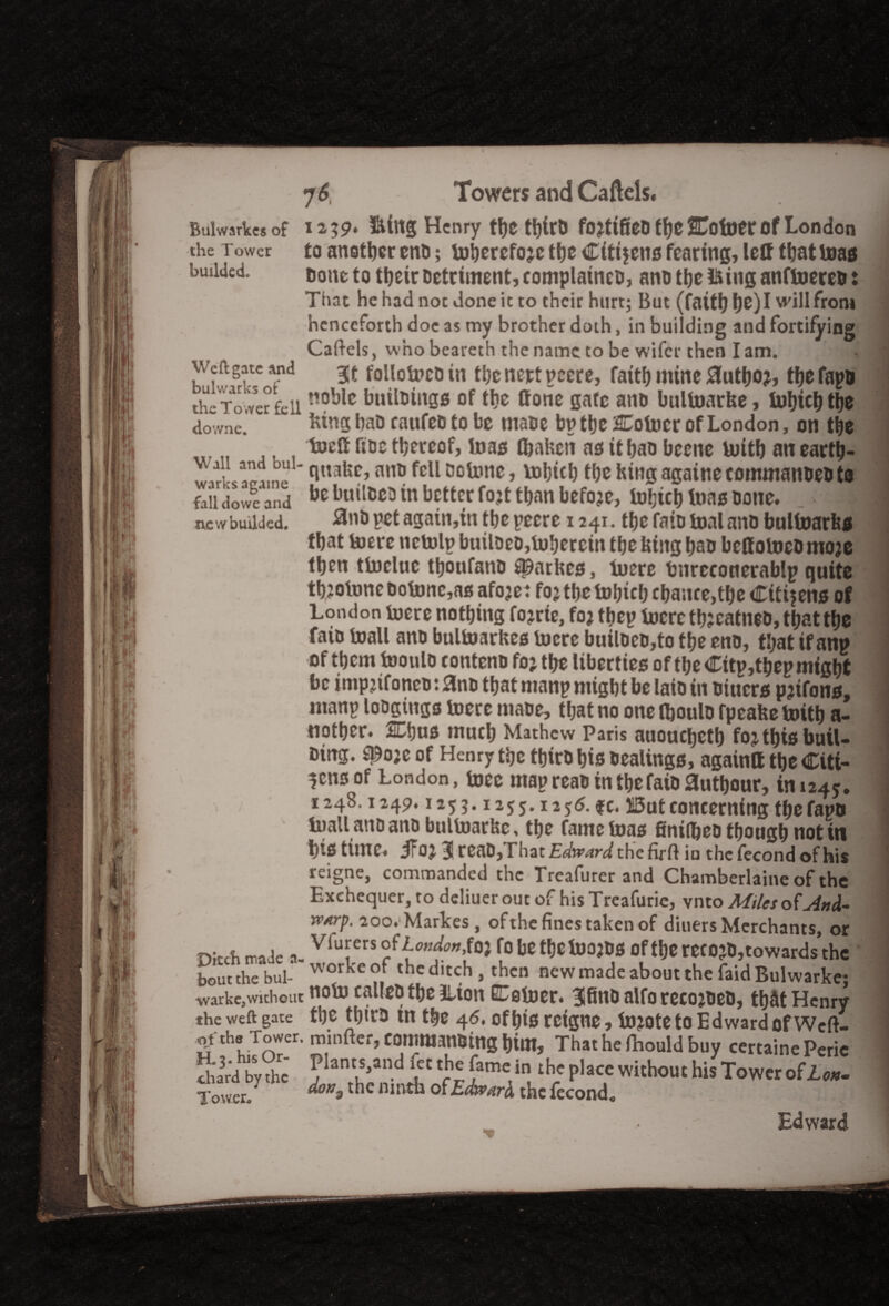 Bulwarkcs of the Tower budded. 7 6 Towers and Caflels. 239. ftittg Henry tl)C t^trO fotfifieD the STotoCr Of London A auS C i C /JL . il*'//! a » ■ it Weft gate and bulwarks of the Tower fell downe. to another eno; toherefoje ttje Citi$ens fearing, left that toas none to their Detriment, complaineo, ano theft inganftoerco: Tint he had noc done it to their hurt; But (faitijl)e)I will from henceforth doe as my brother doth, in building and fortifying Caftcls, who beareth the name to be wifer then I am. Sit follotocotn thcnertpecre, faith mine Slutho?, thefapo noble builoings of the ffone gate ano bultoarbe, tohkh the btngbao canfeotobe mane bp tljcCotocr of London, on the toelf fine thereof, toas toaben as it hao bcene toith an earth- w,7u,a,m,» n«abe, ano fell ootonc, tohtch the King agatne tommanoeo ta fail iowc and be builDeo in better fo^t tl>an before, tohkh toas bone. n.ew budded. 2nd vet again,in the pecrc 1241. the fain toal ano bultoarbs that toere nctolp builoeo,tohercin the Uiug hao beffotoeD moje then ttocluc thoufatto fparbes, toere tmrcconerablp quite thjotonc Ootonc,as afoje: foj the tohkh chance,the Citijens of London toere nothing fojrie, fo? thep toere th?eatneo, that the fato toall ano bultoarbes toere builoeo,to the eno, that if anp of them tooulo contcno foj the liberties of the Citp,thepmight be impkfoneo: 0no that manp might be laio in Diucrs pjifons, manp loogiugs toere maoe, that no one tooulo fpeabe toith a- tiother. SCtjus much Mathew Paris auouchcth foj this buil- Ding. S^oje of Henry the thiro his oealings, againtt the Citi¬ zens of London, toec map reao in the faio authour, in 124*. 1248.1249,1255.1255.1256. fc. But concerning thefapo toall ano ano bultoarbe, the fame tons finifheo though not iti l)is time, ifoj 3 reaD,That£af»WY/thefirft in thcfecondofhis reigne, commanded the Treafurer and Chamberlaineof the \ V fl • a _ _ a. Exchequer, to deliuer out of his Treafurie, vnto Miles ofAnA- rvArp, 200. Markes, of the fines taken of diuers Merchants, or n!rA made i Vlu!;ers °ff»»^»,fo} fo be tfjctoojos oft|»e recojOjtowards’the bout the bill-'worke °f thc ditch > then new made about the faid Bulwarke; warke,without NOto Cftl(£D t\)Z iLtOtl EEetoer. Sfino alfo recojoeo, that Henry the weft gate the toko in the 46. of his reigne, tojote to Edward of Wcft- the TTowcr. minftcr, canitmnOing him, Thathefnouldbuy certainePeric by ,hc ?hnt.S,and £' th,famC,il!th/ Placc withouc his tower olio*. Tower* * *»•thc ■* of£Wi the fecond. Edward